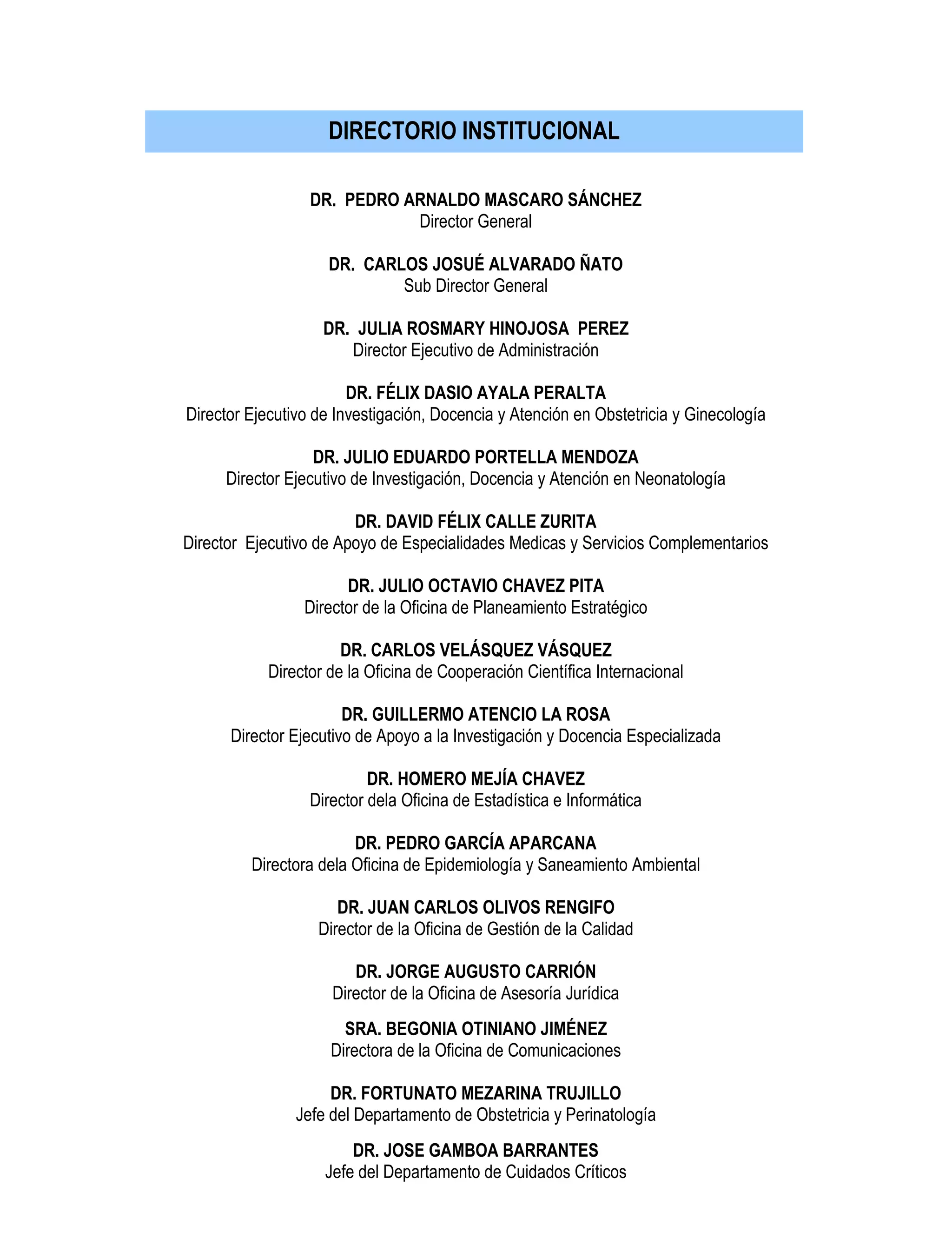 DR. PEDRO ARNALDO MASCARO SÁNCHEZ
Director General
DR. CARLOS JOSUÉ ALVARADO ÑATO
Sub Director General
DR. JULIA ROSMARY HINOJOSA PEREZ
Director Ejecutivo de Administración
DR. FÉLIX DASIO AYALA PERALTA
Director Ejecutivo de Investigación, Docencia y Atención en Obstetricia y Ginecología
DR. JULIO EDUARDO PORTELLA MENDOZA
Director Ejecutivo de Investigación, Docencia y Atención en Neonatología
DR. DAVID FÉLIX CALLE ZURITA
Director Ejecutivo de Apoyo de Especialidades Medicas y Servicios Complementarios
DR. JULIO OCTAVIO CHAVEZ PITA
Director de la Oficina de Planeamiento Estratégico
DR. CARLOS VELÁSQUEZ VÁSQUEZ
Director de la Oficina de Cooperación Científica Internacional
DR. GUILLERMO ATENCIO LA ROSA
Director Ejecutivo de Apoyo a la Investigación y Docencia Especializada
DR. HOMERO MEJÍA CHAVEZ
Director dela Oficina de Estadística e Informática
DR. PEDRO GARCÍA APARCANA
Directora dela Oficina de Epidemiología y Saneamiento Ambiental
DR. JUAN CARLOS OLIVOS RENGIFO
Director de la Oficina de Gestión de la Calidad
DR. JORGE AUGUSTO CARRIÓN
Director de la Oficina de Asesoría Jurídica
SRA. BEGONIA OTINIANO JIMÉNEZ
Directora de la Oficina de Comunicaciones
DR. FORTUNATO MEZARINA TRUJILLO
Jefe del Departamento de Obstetricia y Perinatología
DR. JOSE GAMBOA BARRANTES
Jefe del Departamento de Cuidados Críticos
DIRECTORIO INSTITUCIONAL
 