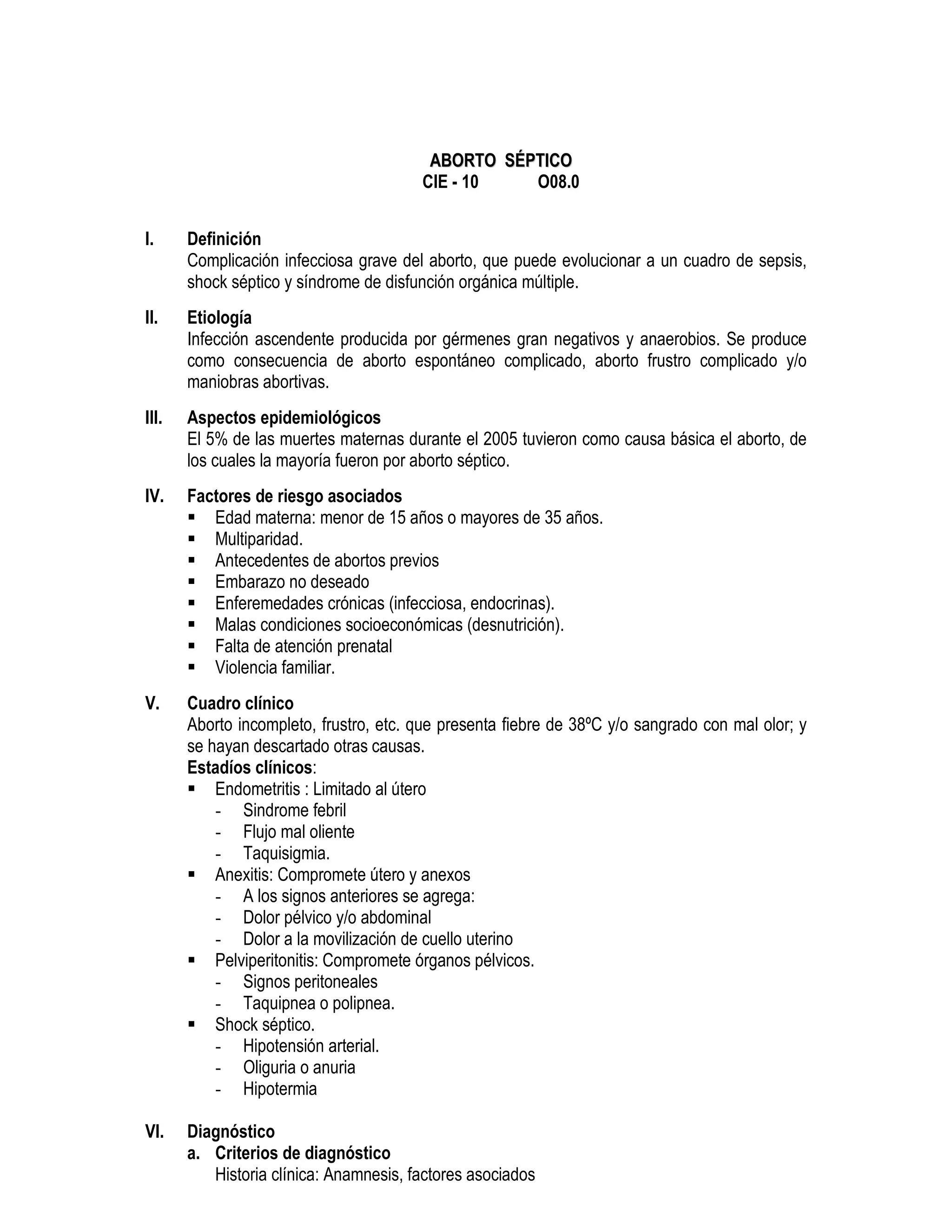 AABBOORRTTOO SSÉÉPPTTIICCOO
CIE - 10 O08.0
I. Definición
Complicación infecciosa grave del aborto, que puede evolucionar a un cuadro de sepsis,
shock séptico y síndrome de disfunción orgánica múltiple.
II. Etiología
Infección ascendente producida por gérmenes gran negativos y anaerobios. Se produce
como consecuencia de aborto espontáneo complicado, aborto frustro complicado y/o
maniobras abortivas.
III. Aspectos epidemiológicos
El 5% de las muertes maternas durante el 2005 tuvieron como causa básica el aborto, de
los cuales la mayoría fueron por aborto séptico.
IV. Factores de riesgo asociados
Edad materna: menor de 15 años o mayores de 35 años.
Multiparidad.
Antecedentes de abortos previos
Embarazo no deseado
Enferemedades crónicas (infecciosa, endocrinas).
Malas condiciones socioeconómicas (desnutrición).
Falta de atención prenatal
Violencia familiar.
V. Cuadro clínico
Aborto incompleto, frustro, etc. que presenta fiebre de 38ºC y/o sangrado con mal olor; y
se hayan descartado otras causas.
Estadíos clínicos:
Endometritis : Limitado al útero
- Sindrome febril
- Flujo mal oliente
- Taquisigmia.
Anexitis: Compromete útero y anexos
- A los signos anteriores se agrega:
- Dolor pélvico y/o abdominal
- Dolor a la movilización de cuello uterino
Pelviperitonitis: Compromete órganos pélvicos.
- Signos peritoneales
- Taquipnea o polipnea.
Shock séptico.
- Hipotensión arterial.
- Oliguria o anuria
- Hipotermia
VI. Diagnóstico
a. Criterios de diagnóstico
Historia clínica: Anamnesis, factores asociados
 
