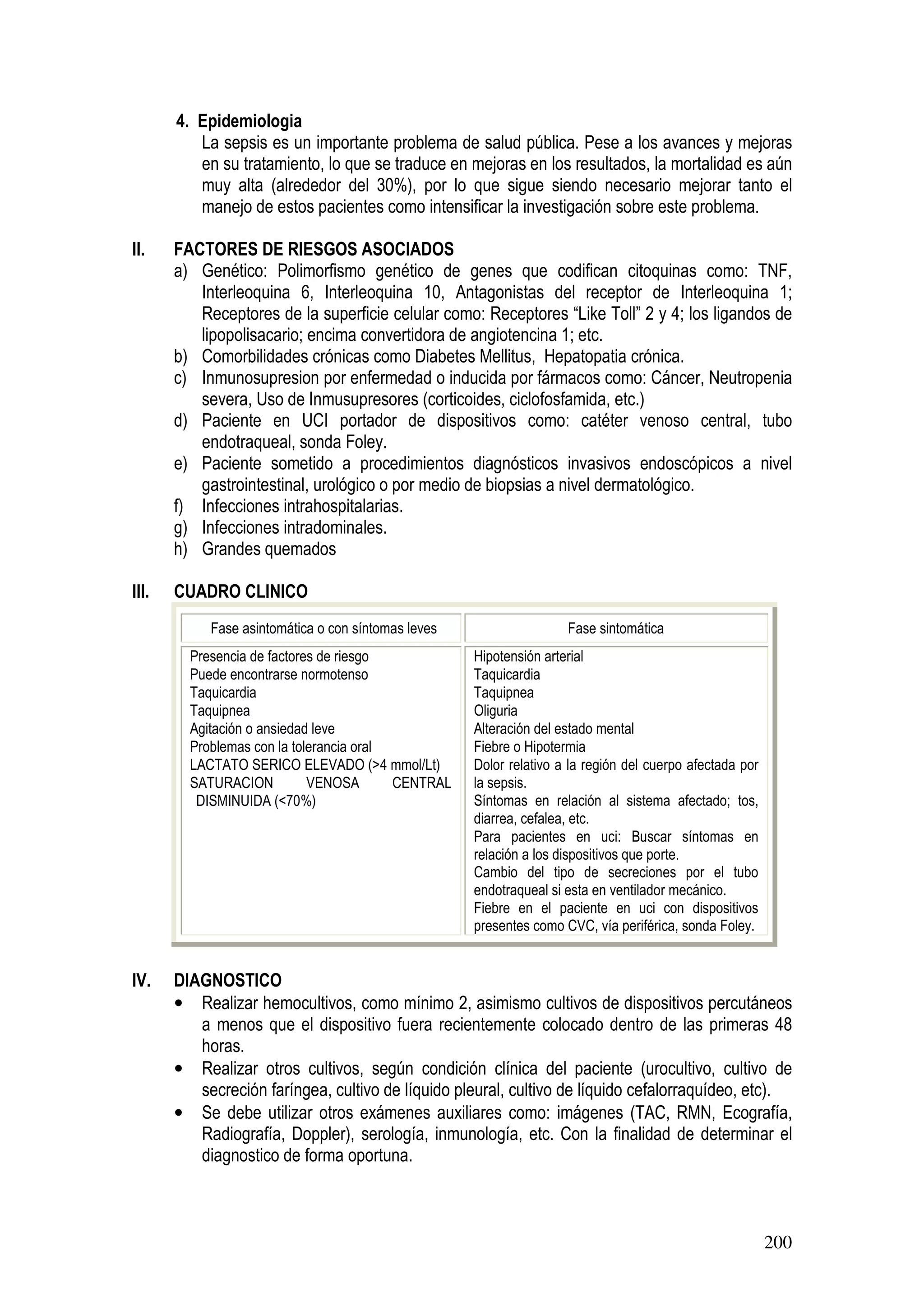 200
4. Epidemiologia
La sepsis es un importante problema de salud pública. Pese a los avances y mejoras
en su tratamiento, lo que se traduce en mejoras en los resultados, la mortalidad es aún
muy alta (alrededor del 30%), por lo que sigue siendo necesario mejorar tanto el
manejo de estos pacientes como intensificar la investigación sobre este problema.
II. FACTORES DE RIESGOS ASOCIADOS
a) Genético: Polimorfismo genético de genes que codifican citoquinas como: TNF,
Interleoquina 6, Interleoquina 10, Antagonistas del receptor de Interleoquina 1;
Receptores de la superficie celular como: Receptores “Like Toll” 2 y 4; los ligandos de
lipopolisacario; encima convertidora de angiotencina 1; etc.
b) Comorbilidades crónicas como Diabetes Mellitus, Hepatopatia crónica.
c) Inmunosupresion por enfermedad o inducida por fármacos como: Cáncer, Neutropenia
severa, Uso de Inmusupresores (corticoides, ciclofosfamida, etc.)
d) Paciente en UCI portador de dispositivos como: catéter venoso central, tubo
endotraqueal, sonda Foley.
e) Paciente sometido a procedimientos diagnósticos invasivos endoscópicos a nivel
gastrointestinal, urológico o por medio de biopsias a nivel dermatológico.
f) Infecciones intrahospitalarias.
g) Infecciones intradominales.
h) Grandes quemados
III. CUADRO CLINICO
Fase asintomática o con síntomas leves Fase sintomática
Presencia de factores de riesgo
Puede encontrarse normotenso
Taquicardia
Taquipnea
Agitación o ansiedad leve
Problemas con la tolerancia oral
LACTATO SERICO ELEVADO (>4 mmol/Lt)
SATURACION VENOSA CENTRAL
DISMINUIDA (<70%)
Hipotensión arterial
Taquicardia
Taquipnea
Oliguria
Alteración del estado mental
Fiebre o Hipotermia
Dolor relativo a la región del cuerpo afectada por
la sepsis.
Síntomas en relación al sistema afectado; tos,
diarrea, cefalea, etc.
Para pacientes en uci: Buscar síntomas en
relación a los dispositivos que porte.
Cambio del tipo de secreciones por el tubo
endotraqueal si esta en ventilador mecánico.
Fiebre en el paciente en uci con dispositivos
presentes como CVC, vía periférica, sonda Foley.
IV. DIAGNOSTICO
• Realizar hemocultivos, como mínimo 2, asimismo cultivos de dispositivos percutáneos
a menos que el dispositivo fuera recientemente colocado dentro de las primeras 48
horas.
• Realizar otros cultivos, según condición clínica del paciente (urocultivo, cultivo de
secreción faríngea, cultivo de líquido pleural, cultivo de líquido cefalorraquídeo, etc).
• Se debe utilizar otros exámenes auxiliares como: imágenes (TAC, RMN, Ecografía,
Radiografía, Doppler), serología, inmunología, etc. Con la finalidad de determinar el
diagnostico de forma oportuna.
 