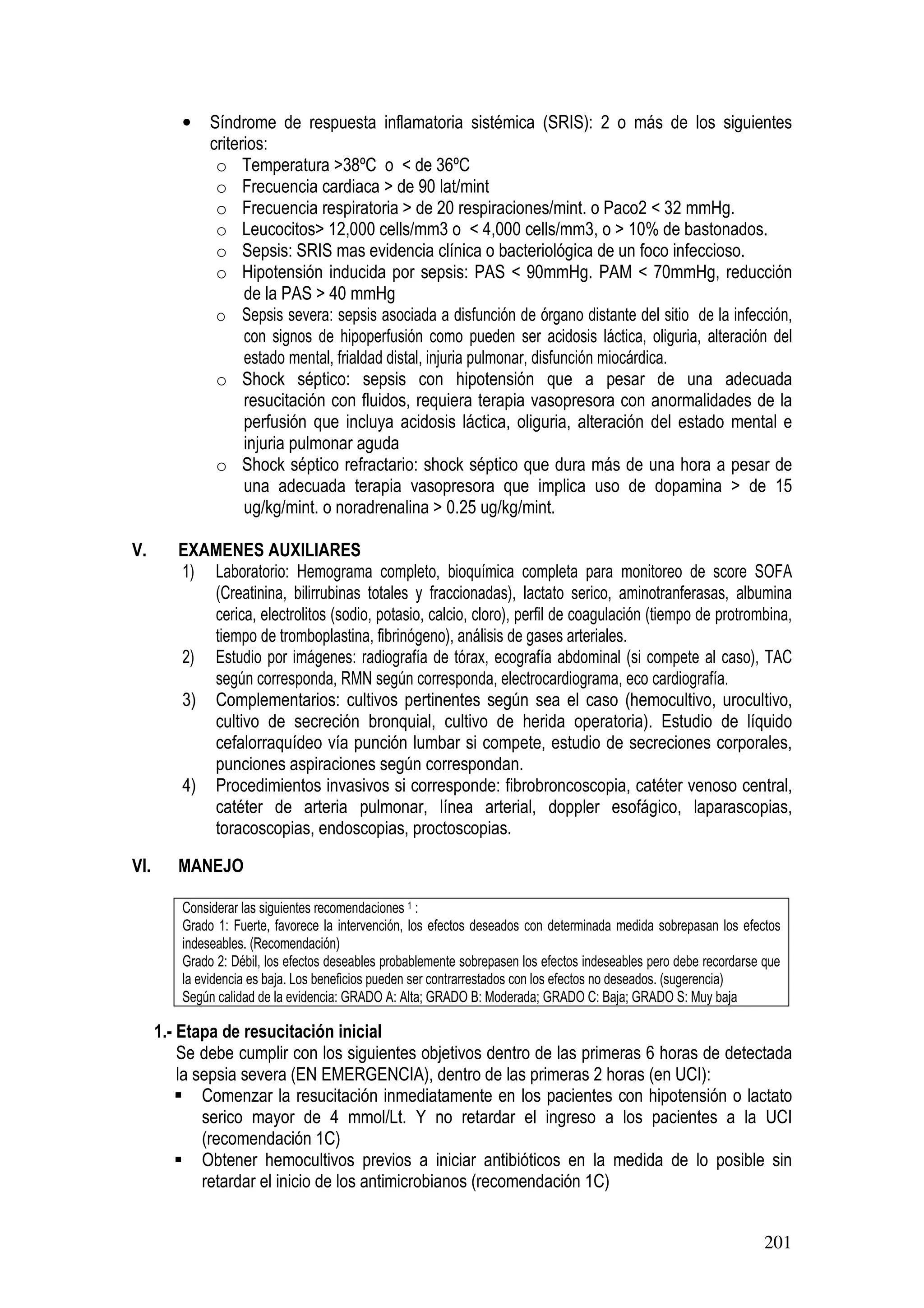 201
• Síndrome de respuesta inflamatoria sistémica (SRIS): 2 o más de los siguientes
criterios:
o Temperatura >38ºC o < de 36ºC
o Frecuencia cardiaca > de 90 lat/mint
o Frecuencia respiratoria > de 20 respiraciones/mint. o Paco2 < 32 mmHg.
o Leucocitos> 12,000 cells/mm3 o < 4,000 cells/mm3, o > 10% de bastonados.
o Sepsis: SRIS mas evidencia clínica o bacteriológica de un foco infeccioso.
o Hipotensión inducida por sepsis: PAS < 90mmHg. PAM < 70mmHg, reducción
de la PAS > 40 mmHg
o Sepsis severa: sepsis asociada a disfunción de órgano distante del sitio de la infección,
con signos de hipoperfusión como pueden ser acidosis láctica, oliguria, alteración del
estado mental, frialdad distal, injuria pulmonar, disfunción miocárdica.
o Shock séptico: sepsis con hipotensión que a pesar de una adecuada
resucitación con fluidos, requiera terapia vasopresora con anormalidades de la
perfusión que incluya acidosis láctica, oliguria, alteración del estado mental e
injuria pulmonar aguda
o Shock séptico refractario: shock séptico que dura más de una hora a pesar de
una adecuada terapia vasopresora que implica uso de dopamina > de 15
ug/kg/mint. o noradrenalina > 0.25 ug/kg/mint.
V. EXAMENES AUXILIARES
1) Laboratorio: Hemograma completo, bioquímica completa para monitoreo de score SOFA
(Creatinina, bilirrubinas totales y fraccionadas), lactato serico, aminotranferasas, albumina
cerica, electrolitos (sodio, potasio, calcio, cloro), perfil de coagulación (tiempo de protrombina,
tiempo de tromboplastina, fibrinógeno), análisis de gases arteriales.
2) Estudio por imágenes: radiografía de tórax, ecografía abdominal (si compete al caso), TAC
según corresponda, RMN según corresponda, electrocardiograma, eco cardiografía.
3) Complementarios: cultivos pertinentes según sea el caso (hemocultivo, urocultivo,
cultivo de secreción bronquial, cultivo de herida operatoria). Estudio de líquido
cefalorraquídeo vía punción lumbar si compete, estudio de secreciones corporales,
punciones aspiraciones según correspondan.
4) Procedimientos invasivos si corresponde: fibrobroncoscopia, catéter venoso central,
catéter de arteria pulmonar, línea arterial, doppler esofágico, laparascopias,
toracoscopias, endoscopias, proctoscopias.
VI. MANEJO
Considerar las siguientes recomendaciones 1 :
Grado 1: Fuerte, favorece la intervención, los efectos deseados con determinada medida sobrepasan los efectos
indeseables. (Recomendación)
Grado 2: Débil, los efectos deseables probablemente sobrepasen los efectos indeseables pero debe recordarse que
la evidencia es baja. Los beneficios pueden ser contrarrestados con los efectos no deseados. (sugerencia)
Según calidad de la evidencia: GRADO A: Alta; GRADO B: Moderada; GRADO C: Baja; GRADO S: Muy baja
1.- Etapa de resucitación inicial
Se debe cumplir con los siguientes objetivos dentro de las primeras 6 horas de detectada
la sepsia severa (EN EMERGENCIA), dentro de las primeras 2 horas (en UCI):
Comenzar la resucitación inmediatamente en los pacientes con hipotensión o lactato
serico mayor de 4 mmol/Lt. Y no retardar el ingreso a los pacientes a la UCI
(recomendación 1C)
Obtener hemocultivos previos a iniciar antibióticos en la medida de lo posible sin
retardar el inicio de los antimicrobianos (recomendación 1C)
 
