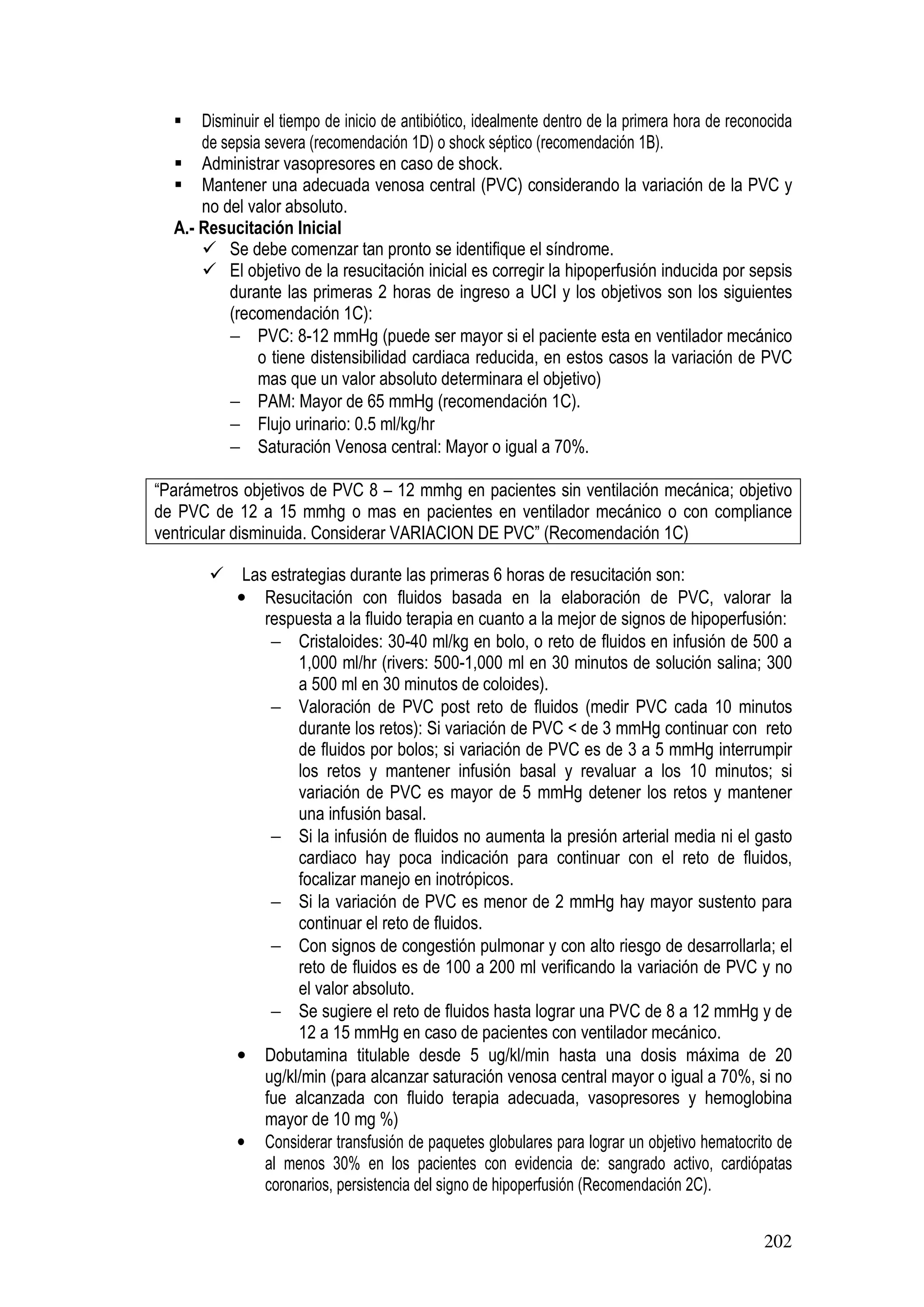 202
Disminuir el tiempo de inicio de antibiótico, idealmente dentro de la primera hora de reconocida
de sepsia severa (recomendación 1D) o shock séptico (recomendación 1B).
Administrar vasopresores en caso de shock.
Mantener una adecuada venosa central (PVC) considerando la variación de la PVC y
no del valor absoluto.
A.- Resucitación Inicial
Se debe comenzar tan pronto se identifique el síndrome.
El objetivo de la resucitación inicial es corregir la hipoperfusión inducida por sepsis
durante las primeras 2 horas de ingreso a UCI y los objetivos son los siguientes
(recomendación 1C):
− PVC: 8-12 mmHg (puede ser mayor si el paciente esta en ventilador mecánico
o tiene distensibilidad cardiaca reducida, en estos casos la variación de PVC
mas que un valor absoluto determinara el objetivo)
− PAM: Mayor de 65 mmHg (recomendación 1C).
− Flujo urinario: 0.5 ml/kg/hr
− Saturación Venosa central: Mayor o igual a 70%.
“Parámetros objetivos de PVC 8 – 12 mmhg en pacientes sin ventilación mecánica; objetivo
de PVC de 12 a 15 mmhg o mas en pacientes en ventilador mecánico o con compliance
ventricular disminuida. Considerar VARIACION DE PVC” (Recomendación 1C)
Las estrategias durante las primeras 6 horas de resucitación son:
• Resucitación con fluidos basada en la elaboración de PVC, valorar la
respuesta a la fluido terapia en cuanto a la mejor de signos de hipoperfusión:
− Cristaloides: 30-40 ml/kg en bolo, o reto de fluidos en infusión de 500 a
1,000 ml/hr (rivers: 500-1,000 ml en 30 minutos de solución salina; 300
a 500 ml en 30 minutos de coloides).
− Valoración de PVC post reto de fluidos (medir PVC cada 10 minutos
durante los retos): Si variación de PVC < de 3 mmHg continuar con reto
de fluidos por bolos; si variación de PVC es de 3 a 5 mmHg interrumpir
los retos y mantener infusión basal y revaluar a los 10 minutos; si
variación de PVC es mayor de 5 mmHg detener los retos y mantener
una infusión basal.
− Si la infusión de fluidos no aumenta la presión arterial media ni el gasto
cardiaco hay poca indicación para continuar con el reto de fluidos,
focalizar manejo en inotrópicos.
− Si la variación de PVC es menor de 2 mmHg hay mayor sustento para
continuar el reto de fluidos.
− Con signos de congestión pulmonar y con alto riesgo de desarrollarla; el
reto de fluidos es de 100 a 200 ml verificando la variación de PVC y no
el valor absoluto.
− Se sugiere el reto de fluidos hasta lograr una PVC de 8 a 12 mmHg y de
12 a 15 mmHg en caso de pacientes con ventilador mecánico.
• Dobutamina titulable desde 5 ug/kl/min hasta una dosis máxima de 20
ug/kl/min (para alcanzar saturación venosa central mayor o igual a 70%, si no
fue alcanzada con fluido terapia adecuada, vasopresores y hemoglobina
mayor de 10 mg %)
• Considerar transfusión de paquetes globulares para lograr un objetivo hematocrito de
al menos 30% en los pacientes con evidencia de: sangrado activo, cardiópatas
coronarios, persistencia del signo de hipoperfusión (Recomendación 2C).
 