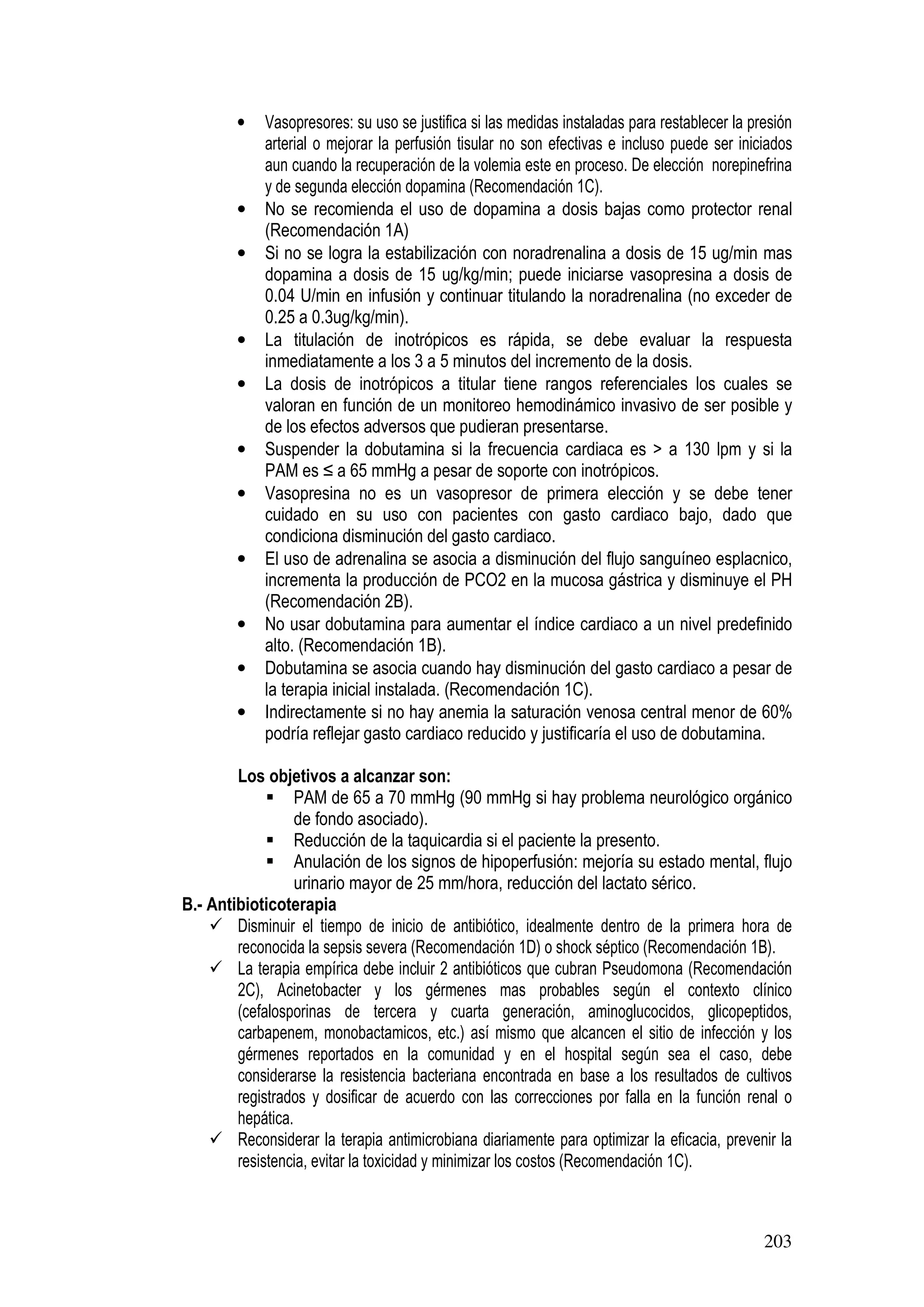 203
• Vasopresores: su uso se justifica si las medidas instaladas para restablecer la presión
arterial o mejorar la perfusión tisular no son efectivas e incluso puede ser iniciados
aun cuando la recuperación de la volemia este en proceso. De elección norepinefrina
y de segunda elección dopamina (Recomendación 1C).
• No se recomienda el uso de dopamina a dosis bajas como protector renal
(Recomendación 1A)
• Si no se logra la estabilización con noradrenalina a dosis de 15 ug/min mas
dopamina a dosis de 15 ug/kg/min; puede iniciarse vasopresina a dosis de
0.04 U/min en infusión y continuar titulando la noradrenalina (no exceder de
0.25 a 0.3ug/kg/min).
• La titulación de inotrópicos es rápida, se debe evaluar la respuesta
inmediatamente a los 3 a 5 minutos del incremento de la dosis.
• La dosis de inotrópicos a titular tiene rangos referenciales los cuales se
valoran en función de un monitoreo hemodinámico invasivo de ser posible y
de los efectos adversos que pudieran presentarse.
• Suspender la dobutamina si la frecuencia cardiaca es > a 130 lpm y si la
PAM es ≤ a 65 mmHg a pesar de soporte con inotrópicos.
• Vasopresina no es un vasopresor de primera elección y se debe tener
cuidado en su uso con pacientes con gasto cardiaco bajo, dado que
condiciona disminución del gasto cardiaco.
• El uso de adrenalina se asocia a disminución del flujo sanguíneo esplacnico,
incrementa la producción de PCO2 en la mucosa gástrica y disminuye el PH
(Recomendación 2B).
• No usar dobutamina para aumentar el índice cardiaco a un nivel predefinido
alto. (Recomendación 1B).
• Dobutamina se asocia cuando hay disminución del gasto cardiaco a pesar de
la terapia inicial instalada. (Recomendación 1C).
• Indirectamente si no hay anemia la saturación venosa central menor de 60%
podría reflejar gasto cardiaco reducido y justificaría el uso de dobutamina.
Los objetivos a alcanzar son:
PAM de 65 a 70 mmHg (90 mmHg si hay problema neurológico orgánico
de fondo asociado).
Reducción de la taquicardia si el paciente la presento.
Anulación de los signos de hipoperfusión: mejoría su estado mental, flujo
urinario mayor de 25 mm/hora, reducción del lactato sérico.
B.- Antibioticoterapia
Disminuir el tiempo de inicio de antibiótico, idealmente dentro de la primera hora de
reconocida la sepsis severa (Recomendación 1D) o shock séptico (Recomendación 1B).
La terapia empírica debe incluir 2 antibióticos que cubran Pseudomona (Recomendación
2C), Acinetobacter y los gérmenes mas probables según el contexto clínico
(cefalosporinas de tercera y cuarta generación, aminoglucocidos, glicopeptidos,
carbapenem, monobactamicos, etc.) así mismo que alcancen el sitio de infección y los
gérmenes reportados en la comunidad y en el hospital según sea el caso, debe
considerarse la resistencia bacteriana encontrada en base a los resultados de cultivos
registrados y dosificar de acuerdo con las correcciones por falla en la función renal o
hepática.
Reconsiderar la terapia antimicrobiana diariamente para optimizar la eficacia, prevenir la
resistencia, evitar la toxicidad y minimizar los costos (Recomendación 1C).
 