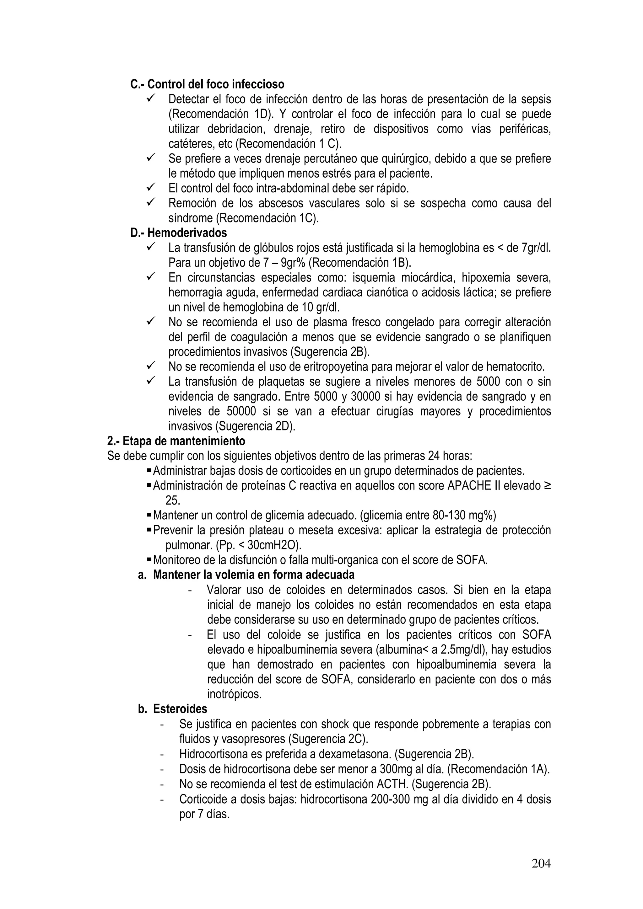 204
C.- Control del foco infeccioso
Detectar el foco de infección dentro de las horas de presentación de la sepsis
(Recomendación 1D). Y controlar el foco de infección para lo cual se puede
utilizar debridacion, drenaje, retiro de dispositivos como vías periféricas,
catéteres, etc (Recomendación 1 C).
Se prefiere a veces drenaje percutáneo que quirúrgico, debido a que se prefiere
le método que impliquen menos estrés para el paciente.
El control del foco intra-abdominal debe ser rápido.
Remoción de los abscesos vasculares solo si se sospecha como causa del
síndrome (Recomendación 1C).
D.- Hemoderivados
La transfusión de glóbulos rojos está justificada si la hemoglobina es < de 7gr/dl.
Para un objetivo de 7 – 9gr% (Recomendación 1B).
En circunstancias especiales como: isquemia miocárdica, hipoxemia severa,
hemorragia aguda, enfermedad cardiaca cianótica o acidosis láctica; se prefiere
un nivel de hemoglobina de 10 gr/dl.
No se recomienda el uso de plasma fresco congelado para corregir alteración
del perfil de coagulación a menos que se evidencie sangrado o se planifiquen
procedimientos invasivos (Sugerencia 2B).
No se recomienda el uso de eritropoyetina para mejorar el valor de hematocrito.
La transfusión de plaquetas se sugiere a niveles menores de 5000 con o sin
evidencia de sangrado. Entre 5000 y 30000 si hay evidencia de sangrado y en
niveles de 50000 si se van a efectuar cirugías mayores y procedimientos
invasivos (Sugerencia 2D).
2.- Etapa de mantenimiento
Se debe cumplir con los siguientes objetivos dentro de las primeras 24 horas:
Administrar bajas dosis de corticoides en un grupo determinados de pacientes.
Administración de proteínas C reactiva en aquellos con score APACHE II elevado ≥
25.
Mantener un control de glicemia adecuado. (glicemia entre 80-130 mg%)
Prevenir la presión plateau o meseta excesiva: aplicar la estrategia de protección
pulmonar. (Pp. < 30cmH2O).
Monitoreo de la disfunción o falla multi-organica con el score de SOFA.
a. Mantener la volemia en forma adecuada
- Valorar uso de coloides en determinados casos. Si bien en la etapa
inicial de manejo los coloides no están recomendados en esta etapa
debe considerarse su uso en determinado grupo de pacientes críticos.
- El uso del coloide se justifica en los pacientes críticos con SOFA
elevado e hipoalbuminemia severa (albumina< a 2.5mg/dl), hay estudios
que han demostrado en pacientes con hipoalbuminemia severa la
reducción del score de SOFA, considerarlo en paciente con dos o más
inotrópicos.
b. Esteroides
- Se justifica en pacientes con shock que responde pobremente a terapias con
fluidos y vasopresores (Sugerencia 2C).
- Hidrocortisona es preferida a dexametasona. (Sugerencia 2B).
- Dosis de hidrocortisona debe ser menor a 300mg al día. (Recomendación 1A).
- No se recomienda el test de estimulación ACTH. (Sugerencia 2B).
- Corticoide a dosis bajas: hidrocortisona 200-300 mg al día dividido en 4 dosis
por 7 días.
 