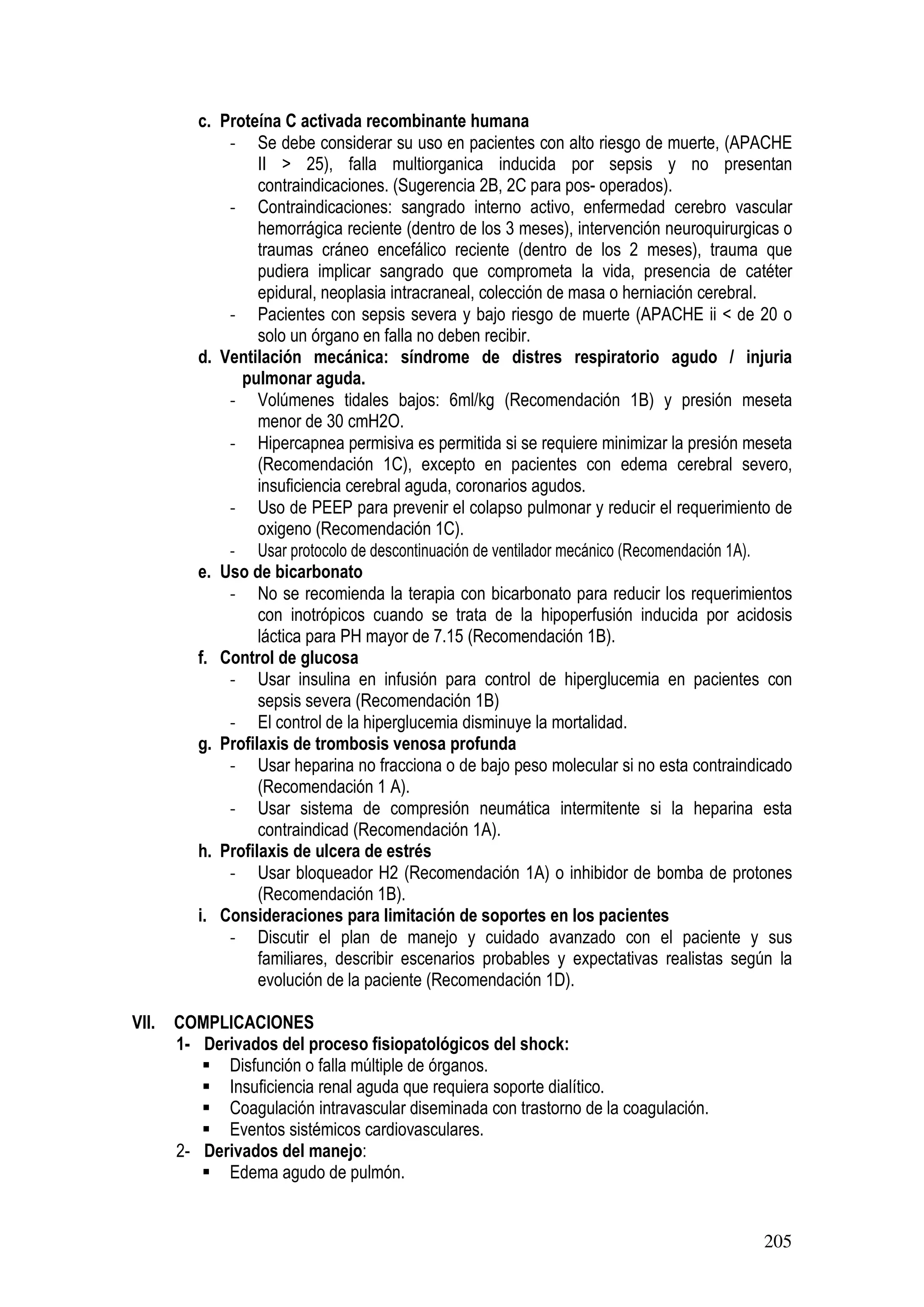 205
c. Proteína C activada recombinante humana
- Se debe considerar su uso en pacientes con alto riesgo de muerte, (APACHE
II > 25), falla multiorganica inducida por sepsis y no presentan
contraindicaciones. (Sugerencia 2B, 2C para pos- operados).
- Contraindicaciones: sangrado interno activo, enfermedad cerebro vascular
hemorrágica reciente (dentro de los 3 meses), intervención neuroquirurgicas o
traumas cráneo encefálico reciente (dentro de los 2 meses), trauma que
pudiera implicar sangrado que comprometa la vida, presencia de catéter
epidural, neoplasia intracraneal, colección de masa o herniación cerebral.
- Pacientes con sepsis severa y bajo riesgo de muerte (APACHE ii < de 20 o
solo un órgano en falla no deben recibir.
d. Ventilación mecánica: síndrome de distres respiratorio agudo / injuria
pulmonar aguda.
- Volúmenes tidales bajos: 6ml/kg (Recomendación 1B) y presión meseta
menor de 30 cmH2O.
- Hipercapnea permisiva es permitida si se requiere minimizar la presión meseta
(Recomendación 1C), excepto en pacientes con edema cerebral severo,
insuficiencia cerebral aguda, coronarios agudos.
- Uso de PEEP para prevenir el colapso pulmonar y reducir el requerimiento de
oxigeno (Recomendación 1C).
- Usar protocolo de descontinuación de ventilador mecánico (Recomendación 1A).
e. Uso de bicarbonato
- No se recomienda la terapia con bicarbonato para reducir los requerimientos
con inotrópicos cuando se trata de la hipoperfusión inducida por acidosis
láctica para PH mayor de 7.15 (Recomendación 1B).
f. Control de glucosa
- Usar insulina en infusión para control de hiperglucemia en pacientes con
sepsis severa (Recomendación 1B)
- El control de la hiperglucemia disminuye la mortalidad.
g. Profilaxis de trombosis venosa profunda
- Usar heparina no fracciona o de bajo peso molecular si no esta contraindicado
(Recomendación 1 A).
- Usar sistema de compresión neumática intermitente si la heparina esta
contraindicad (Recomendación 1A).
h. Profilaxis de ulcera de estrés
- Usar bloqueador H2 (Recomendación 1A) o inhibidor de bomba de protones
(Recomendación 1B).
i. Consideraciones para limitación de soportes en los pacientes
- Discutir el plan de manejo y cuidado avanzado con el paciente y sus
familiares, describir escenarios probables y expectativas realistas según la
evolución de la paciente (Recomendación 1D).
VII. COMPLICACIONES
1- Derivados del proceso fisiopatológicos del shock:
Disfunción o falla múltiple de órganos.
Insuficiencia renal aguda que requiera soporte dialítico.
Coagulación intravascular diseminada con trastorno de la coagulación.
Eventos sistémicos cardiovasculares.
2- Derivados del manejo:
Edema agudo de pulmón.
 
