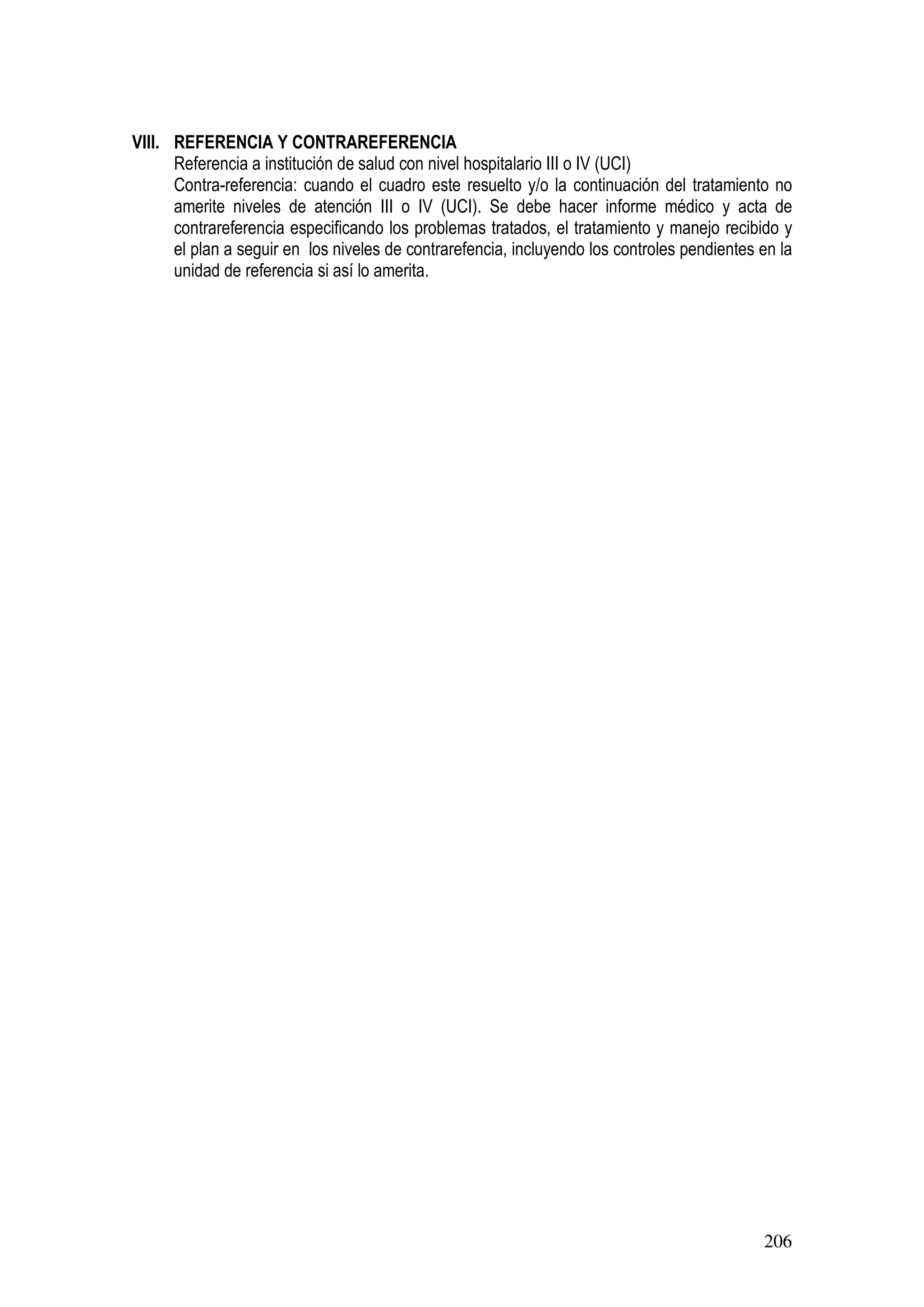 206
VIII. REFERENCIA Y CONTRAREFERENCIA
Referencia a institución de salud con nivel hospitalario III o IV (UCI)
Contra-referencia: cuando el cuadro este resuelto y/o la continuación del tratamiento no
amerite niveles de atención III o IV (UCI). Se debe hacer informe médico y acta de
contrareferencia especificando los problemas tratados, el tratamiento y manejo recibido y
el plan a seguir en los niveles de contrarefencia, incluyendo los controles pendientes en la
unidad de referencia si así lo amerita.
 