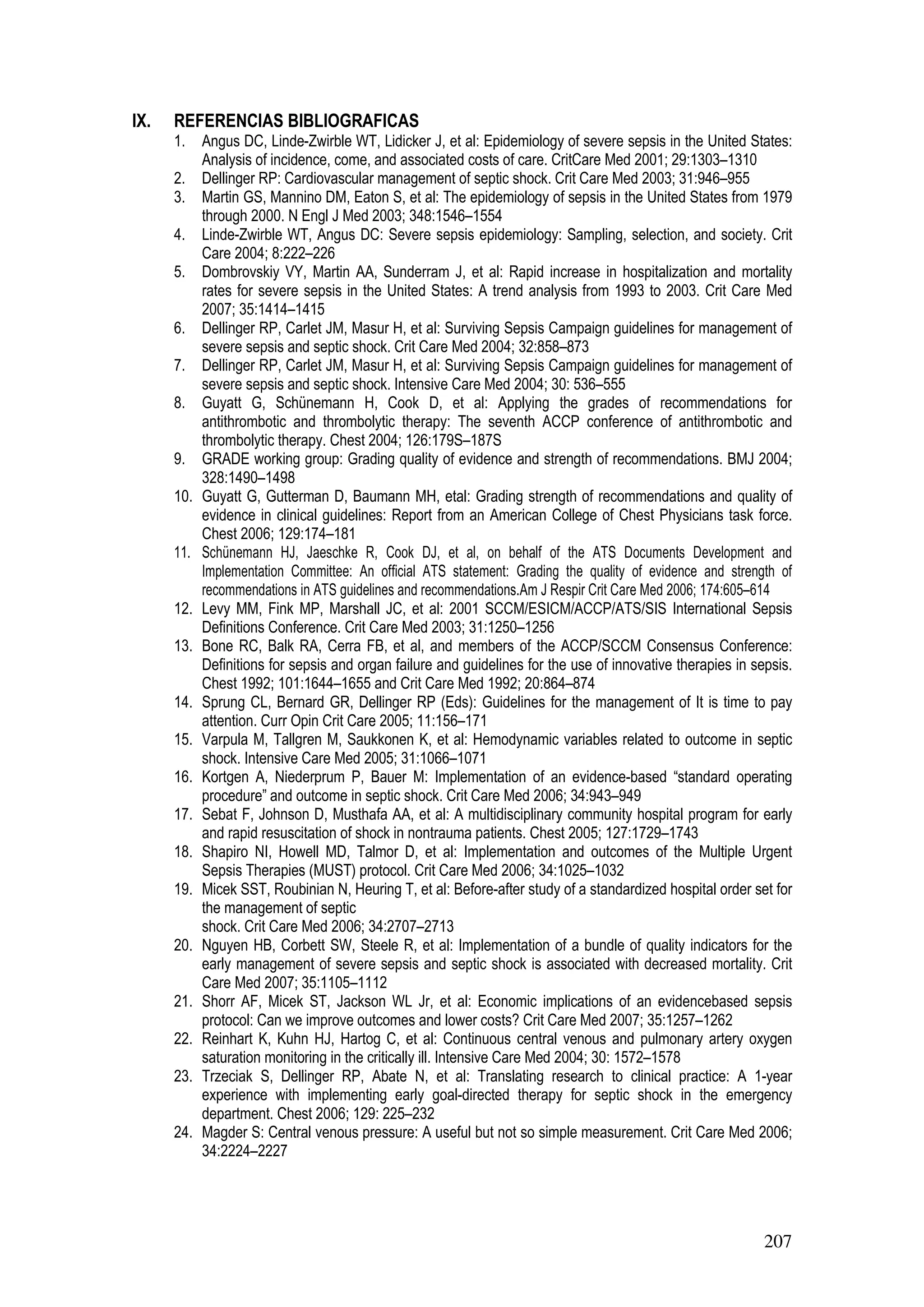 207
IX. REFERENCIAS BIBLIOGRAFICAS
1. Angus DC, Linde-Zwirble WT, Lidicker J, et al: Epidemiology of severe sepsis in the United States:
Analysis of incidence, come, and associated costs of care. CritCare Med 2001; 29:1303–1310
2. Dellinger RP: Cardiovascular management of septic shock. Crit Care Med 2003; 31:946–955
3. Martin GS, Mannino DM, Eaton S, et al: The epidemiology of sepsis in the United States from 1979
through 2000. N Engl J Med 2003; 348:1546–1554
4. Linde-Zwirble WT, Angus DC: Severe sepsis epidemiology: Sampling, selection, and society. Crit
Care 2004; 8:222–226
5. Dombrovskiy VY, Martin AA, Sunderram J, et al: Rapid increase in hospitalization and mortality
rates for severe sepsis in the United States: A trend analysis from 1993 to 2003. Crit Care Med
2007; 35:1414–1415
6. Dellinger RP, Carlet JM, Masur H, et al: Surviving Sepsis Campaign guidelines for management of
severe sepsis and septic shock. Crit Care Med 2004; 32:858–873
7. Dellinger RP, Carlet JM, Masur H, et al: Surviving Sepsis Campaign guidelines for management of
severe sepsis and septic shock. Intensive Care Med 2004; 30: 536–555
8. Guyatt G, Schünemann H, Cook D, et al: Applying the grades of recommendations for
antithrombotic and thrombolytic therapy: The seventh ACCP conference of antithrombotic and
thrombolytic therapy. Chest 2004; 126:179S–187S
9. GRADE working group: Grading quality of evidence and strength of recommendations. BMJ 2004;
328:1490–1498
10. Guyatt G, Gutterman D, Baumann MH, etal: Grading strength of recommendations and quality of
evidence in clinical guidelines: Report from an American College of Chest Physicians task force.
Chest 2006; 129:174–181
11. Schünemann HJ, Jaeschke R, Cook DJ, et al, on behalf of the ATS Documents Development and
Implementation Committee: An official ATS statement: Grading the quality of evidence and strength of
recommendations in ATS guidelines and recommendations.Am J Respir Crit Care Med 2006; 174:605–614
12. Levy MM, Fink MP, Marshall JC, et al: 2001 SCCM/ESICM/ACCP/ATS/SIS International Sepsis
Definitions Conference. Crit Care Med 2003; 31:1250–1256
13. Bone RC, Balk RA, Cerra FB, et al, and members of the ACCP/SCCM Consensus Conference:
Definitions for sepsis and organ failure and guidelines for the use of innovative therapies in sepsis.
Chest 1992; 101:1644–1655 and Crit Care Med 1992; 20:864–874
14. Sprung CL, Bernard GR, Dellinger RP (Eds): Guidelines for the management of It is time to pay
attention. Curr Opin Crit Care 2005; 11:156–171
15. Varpula M, Tallgren M, Saukkonen K, et al: Hemodynamic variables related to outcome in septic
shock. Intensive Care Med 2005; 31:1066–1071
16. Kortgen A, Niederprum P, Bauer M: Implementation of an evidence-based “standard operating
procedure” and outcome in septic shock. Crit Care Med 2006; 34:943–949
17. Sebat F, Johnson D, Musthafa AA, et al: A multidisciplinary community hospital program for early
and rapid resuscitation of shock in nontrauma patients. Chest 2005; 127:1729–1743
18. Shapiro NI, Howell MD, Talmor D, et al: Implementation and outcomes of the Multiple Urgent
Sepsis Therapies (MUST) protocol. Crit Care Med 2006; 34:1025–1032
19. Micek SST, Roubinian N, Heuring T, et al: Before-after study of a standardized hospital order set for
the management of septic
shock. Crit Care Med 2006; 34:2707–2713
20. Nguyen HB, Corbett SW, Steele R, et al: Implementation of a bundle of quality indicators for the
early management of severe sepsis and septic shock is associated with decreased mortality. Crit
Care Med 2007; 35:1105–1112
21. Shorr AF, Micek ST, Jackson WL Jr, et al: Economic implications of an evidencebased sepsis
protocol: Can we improve outcomes and lower costs? Crit Care Med 2007; 35:1257–1262
22. Reinhart K, Kuhn HJ, Hartog C, et al: Continuous central venous and pulmonary artery oxygen
saturation monitoring in the critically ill. Intensive Care Med 2004; 30: 1572–1578
23. Trzeciak S, Dellinger RP, Abate N, et al: Translating research to clinical practice: A 1-year
experience with implementing early goal-directed therapy for septic shock in the emergency
department. Chest 2006; 129: 225–232
24. Magder S: Central venous pressure: A useful but not so simple measurement. Crit Care Med 2006;
34:2224–2227
 