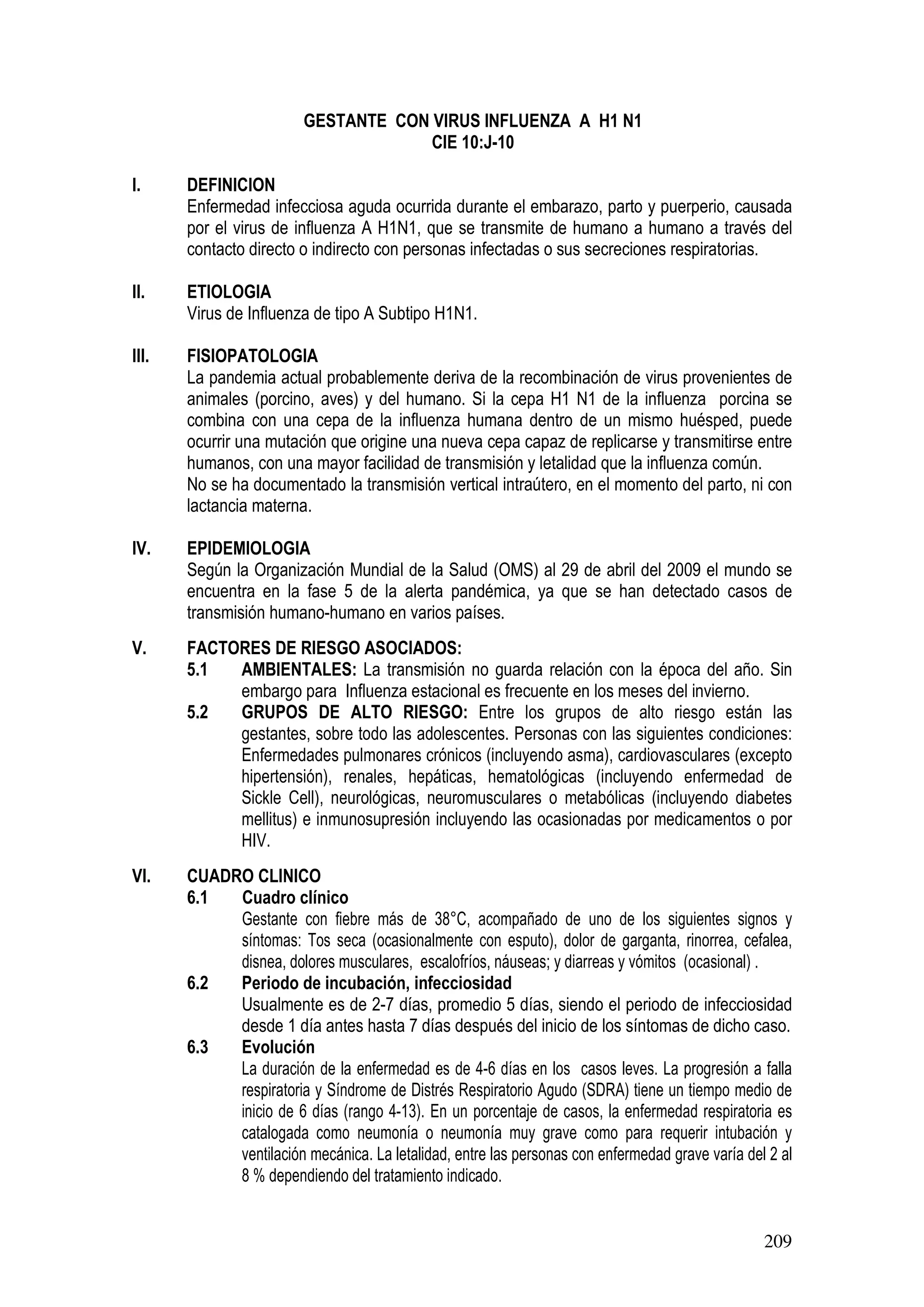 209
GESTANTE CON VIRUS INFLUENZA A H1 N1
CIE 10:J-10
I. DEFINICION
Enfermedad infecciosa aguda ocurrida durante el embarazo, parto y puerperio, causada
por el virus de influenza A H1N1, que se transmite de humano a humano a través del
contacto directo o indirecto con personas infectadas o sus secreciones respiratorias.
II. ETIOLOGIA
Virus de Influenza de tipo A Subtipo H1N1.
III. FISIOPATOLOGIA
La pandemia actual probablemente deriva de la recombinación de virus provenientes de
animales (porcino, aves) y del humano. Si la cepa H1 N1 de la influenza porcina se
combina con una cepa de la influenza humana dentro de un mismo huésped, puede
ocurrir una mutación que origine una nueva cepa capaz de replicarse y transmitirse entre
humanos, con una mayor facilidad de transmisión y letalidad que la influenza común.
No se ha documentado la transmisión vertical intraútero, en el momento del parto, ni con
lactancia materna.
IV. EPIDEMIOLOGIA
Según la Organización Mundial de la Salud (OMS) al 29 de abril del 2009 el mundo se
encuentra en la fase 5 de la alerta pandémica, ya que se han detectado casos de
transmisión humano-humano en varios países.
V. FACTORES DE RIESGO ASOCIADOS:
5.1 AMBIENTALES: La transmisión no guarda relación con la época del año. Sin
embargo para Influenza estacional es frecuente en los meses del invierno.
5.2 GRUPOS DE ALTO RIESGO: Entre los grupos de alto riesgo están las
gestantes, sobre todo las adolescentes. Personas con las siguientes condiciones:
Enfermedades pulmonares crónicos (incluyendo asma), cardiovasculares (excepto
hipertensión), renales, hepáticas, hematológicas (incluyendo enfermedad de
Sickle Cell), neurológicas, neuromusculares o metabólicas (incluyendo diabetes
mellitus) e inmunosupresión incluyendo las ocasionadas por medicamentos o por
HIV.
VI. CUADRO CLINICO
6.1 Cuadro clínico
Gestante con fiebre más de 38°C, acompañado de uno de los siguientes signos y
síntomas: Tos seca (ocasionalmente con esputo), dolor de garganta, rinorrea, cefalea,
disnea, dolores musculares, escalofríos, náuseas; y diarreas y vómitos (ocasional) .
6.2 Periodo de incubación, infecciosidad
Usualmente es de 2-7 días, promedio 5 días, siendo el periodo de infecciosidad
desde 1 día antes hasta 7 días después del inicio de los síntomas de dicho caso.
6.3 Evolución
La duración de la enfermedad es de 4-6 días en los casos leves. La progresión a falla
respiratoria y Síndrome de Distrés Respiratorio Agudo (SDRA) tiene un tiempo medio de
inicio de 6 días (rango 4-13). En un porcentaje de casos, la enfermedad respiratoria es
catalogada como neumonía o neumonía muy grave como para requerir intubación y
ventilación mecánica. La letalidad, entre las personas con enfermedad grave varía del 2 al
8 % dependiendo del tratamiento indicado.
 