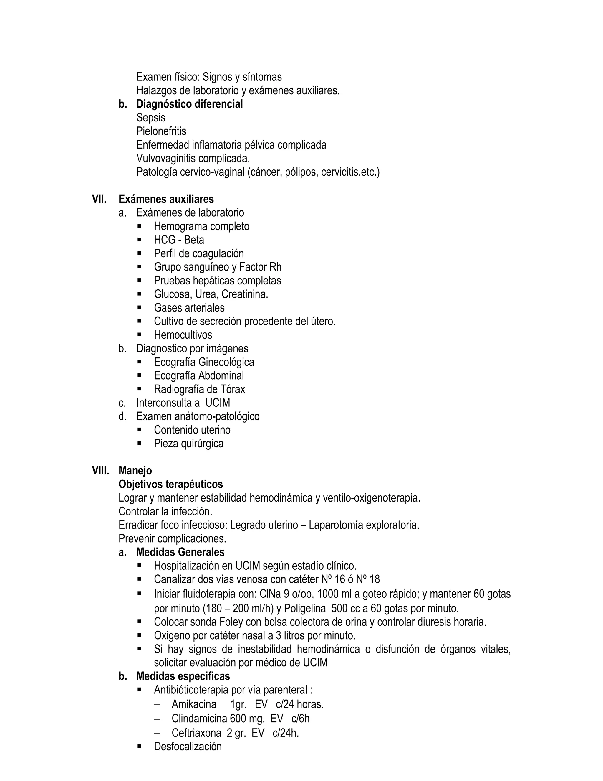 Examen físico: Signos y síntomas
Halazgos de laboratorio y exámenes auxiliares.
b. Diagnóstico diferencial
Sepsis
Pielonefritis
Enfermedad inflamatoria pélvica complicada
Vulvovaginitis complicada.
Patología cervico-vaginal (cáncer, pólipos, cervicitis,etc.)
VII. Exámenes auxiliares
a. Exámenes de laboratorio
Hemograma completo
HCG - Beta
Perfil de coagulación
Grupo sanguíneo y Factor Rh
Pruebas hepáticas completas
Glucosa, Urea, Creatinina.
Gases arteriales
Cultivo de secreción procedente del útero.
Hemocultivos
b. Diagnostico por imágenes
Ecografía Ginecológica
Ecografía Abdominal
Radiografía de Tórax
c. Interconsulta a UCIM
d. Examen anátomo-patológico
Contenido uterino
Pieza quirúrgica
VIII. Manejo
Objetivos terapéuticos
Lograr y mantener estabilidad hemodinámica y ventilo-oxigenoterapia.
Controlar la infección.
Erradicar foco infeccioso: Legrado uterino – Laparotomía exploratoria.
Prevenir complicaciones.
a. Medidas Generales
Hospitalización en UCIM según estadío clínico.
Canalizar dos vías venosa con catéter Nº 16 ó Nº 18
Iniciar fluidoterapia con: ClNa 9 o/oo, 1000 ml a goteo rápido; y mantener 60 gotas
por minuto (180 – 200 ml/h) y Poligelina 500 cc a 60 gotas por minuto.
Colocar sonda Foley con bolsa colectora de orina y controlar diuresis horaria.
Oxigeno por catéter nasal a 3 litros por minuto.
Si hay signos de inestabilidad hemodinámica o disfunción de órganos vitales,
solicitar evaluación por médico de UCIM
b. Medidas especificas
Antibióticoterapia por vía parenteral :
− Amikacina 1gr. EV c/24 horas.
− Clindamicina 600 mg. EV c/6h
− Ceftriaxona 2 gr. EV c/24h.
Desfocalización
 