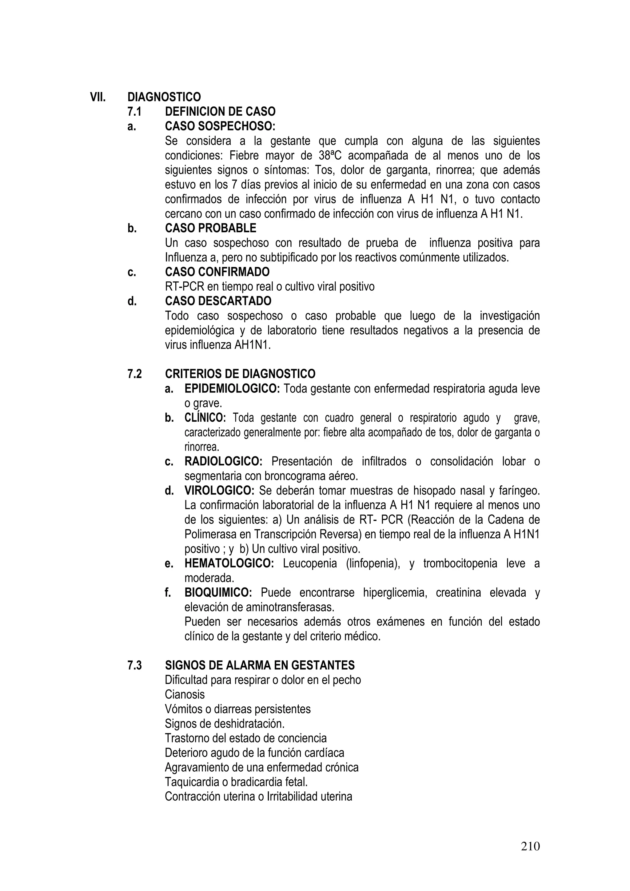 210
VII. DIAGNOSTICO
7.1 DEFINICION DE CASO
a. CASO SOSPECHOSO:
Se considera a la gestante que cumpla con alguna de las siguientes
condiciones: Fiebre mayor de 38ªC acompañada de al menos uno de los
siguientes signos o síntomas: Tos, dolor de garganta, rinorrea; que además
estuvo en los 7 días previos al inicio de su enfermedad en una zona con casos
confirmados de infección por virus de influenza A H1 N1, o tuvo contacto
cercano con un caso confirmado de infección con virus de influenza A H1 N1.
b. CASO PROBABLE
Un caso sospechoso con resultado de prueba de influenza positiva para
Influenza a, pero no subtipificado por los reactivos comúnmente utilizados.
c. CASO CONFIRMADO
RT-PCR en tiempo real o cultivo viral positivo
d. CASO DESCARTADO
Todo caso sospechoso o caso probable que luego de la investigación
epidemiológica y de laboratorio tiene resultados negativos a la presencia de
virus influenza AH1N1.
7.2 CRITERIOS DE DIAGNOSTICO
a. EPIDEMIOLOGICO: Toda gestante con enfermedad respiratoria aguda leve
o grave.
b. CLÍNICO: Toda gestante con cuadro general o respiratorio agudo y grave,
caracterizado generalmente por: fiebre alta acompañado de tos, dolor de garganta o
rinorrea.
c. RADIOLOGICO: Presentación de infiltrados o consolidación lobar o
segmentaria con broncograma aéreo.
d. VIROLOGICO: Se deberán tomar muestras de hisopado nasal y faríngeo.
La confirmación laboratorial de la influenza A H1 N1 requiere al menos uno
de los siguientes: a) Un análisis de RT- PCR (Reacción de la Cadena de
Polimerasa en Transcripción Reversa) en tiempo real de la influenza A H1N1
positivo ; y b) Un cultivo viral positivo.
e. HEMATOLOGICO: Leucopenia (linfopenia), y trombocitopenia leve a
moderada.
f. BIOQUIMICO: Puede encontrarse hiperglicemia, creatinina elevada y
elevación de aminotransferasas.
Pueden ser necesarios además otros exámenes en función del estado
clínico de la gestante y del criterio médico.
7.3 SIGNOS DE ALARMA EN GESTANTES
Dificultad para respirar o dolor en el pecho
Cianosis
Vómitos o diarreas persistentes
Signos de deshidratación.
Trastorno del estado de conciencia
Deterioro agudo de la función cardíaca
Agravamiento de una enfermedad crónica
Taquicardia o bradicardia fetal.
Contracción uterina o Irritabilidad uterina
 