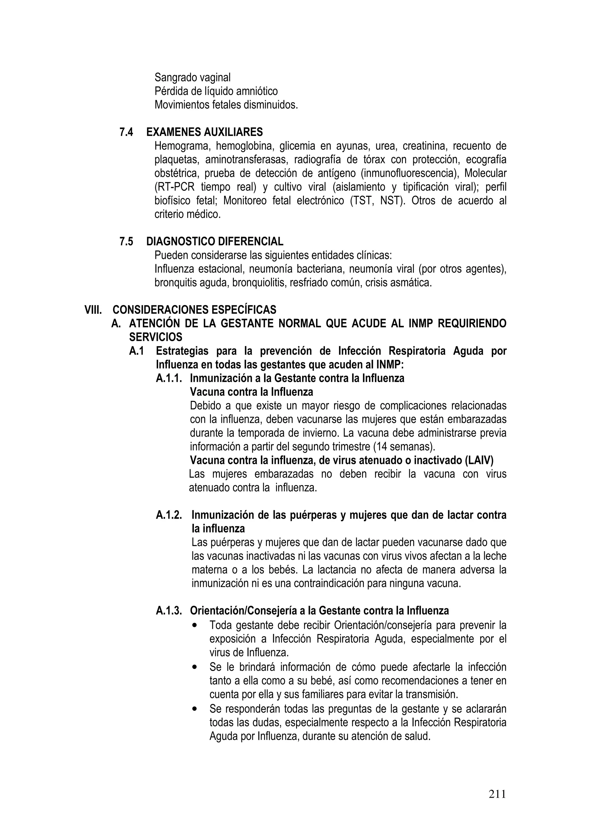 211
Sangrado vaginal
Pérdida de líquido amniótico
Movimientos fetales disminuidos.
7.4 EXAMENES AUXILIARES
Hemograma, hemoglobina, glicemia en ayunas, urea, creatinina, recuento de
plaquetas, aminotransferasas, radiografía de tórax con protección, ecografía
obstétrica, prueba de detección de antígeno (inmunofluorescencia), Molecular
(RT-PCR tiempo real) y cultivo viral (aislamiento y tipificación viral); perfil
biofísico fetal; Monitoreo fetal electrónico (TST, NST). Otros de acuerdo al
criterio médico.
7.5 DIAGNOSTICO DIFERENCIAL
Pueden considerarse las siguientes entidades clínicas:
Influenza estacional, neumonía bacteriana, neumonía viral (por otros agentes),
bronquitis aguda, bronquiolitis, resfriado común, crisis asmática.
VIII. CONSIDERACIONES ESPECÍFICAS
A. ATENCIÓN DE LA GESTANTE NORMAL QUE ACUDE AL INMP REQUIRIENDO
SERVICIOS
A.1 Estrategias para la prevención de Infección Respiratoria Aguda por
Influenza en todas las gestantes que acuden al INMP:
A.1.1. Inmunización a la Gestante contra la Influenza
Vacuna contra la Influenza
Debido a que existe un mayor riesgo de complicaciones relacionadas
con la influenza, deben vacunarse las mujeres que están embarazadas
durante la temporada de invierno. La vacuna debe administrarse previa
información a partir del segundo trimestre (14 semanas).
Vacuna contra la influenza, de virus atenuado o inactivado (LAIV)
Las mujeres embarazadas no deben recibir la vacuna con virus
atenuado contra la influenza.
A.1.2. Inmunización de las puérperas y mujeres que dan de lactar contra
la influenza
Las puérperas y mujeres que dan de lactar pueden vacunarse dado que
las vacunas inactivadas ni las vacunas con virus vivos afectan a la leche
materna o a los bebés. La lactancia no afecta de manera adversa la
inmunización ni es una contraindicación para ninguna vacuna.
A.1.3. Orientación/Consejería a la Gestante contra la Influenza
• Toda gestante debe recibir Orientación/consejería para prevenir la
exposición a Infección Respiratoria Aguda, especialmente por el
virus de Influenza.
• Se le brindará información de cómo puede afectarle la infección
tanto a ella como a su bebé, así como recomendaciones a tener en
cuenta por ella y sus familiares para evitar la transmisión.
• Se responderán todas las preguntas de la gestante y se aclararán
todas las dudas, especialmente respecto a la Infección Respiratoria
Aguda por Influenza, durante su atención de salud.
 
