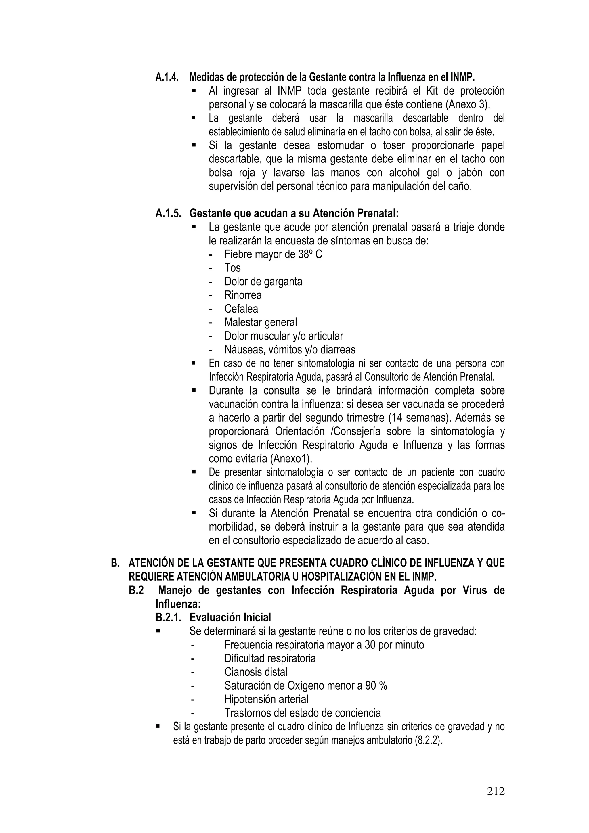 212
A.1.4. Medidas de protección de la Gestante contra la Influenza en el INMP.
Al ingresar al INMP toda gestante recibirá el Kit de protección
personal y se colocará la mascarilla que éste contiene (Anexo 3).
La gestante deberá usar la mascarilla descartable dentro del
establecimiento de salud eliminaría en el tacho con bolsa, al salir de éste.
Si la gestante desea estornudar o toser proporcionarle papel
descartable, que la misma gestante debe eliminar en el tacho con
bolsa roja y lavarse las manos con alcohol gel o jabón con
supervisión del personal técnico para manipulación del caño.
A.1.5. Gestante que acudan a su Atención Prenatal:
La gestante que acude por atención prenatal pasará a triaje donde
le realizarán la encuesta de síntomas en busca de:
- Fiebre mayor de 38º C
- Tos
- Dolor de garganta
- Rinorrea
- Cefalea
- Malestar general
- Dolor muscular y/o articular
- Náuseas, vómitos y/o diarreas
En caso de no tener sintomatología ni ser contacto de una persona con
Infección Respiratoria Aguda, pasará al Consultorio de Atención Prenatal.
Durante la consulta se le brindará información completa sobre
vacunación contra la influenza: si desea ser vacunada se procederá
a hacerlo a partir del segundo trimestre (14 semanas). Además se
proporcionará Orientación /Consejería sobre la sintomatología y
signos de Infección Respiratorio Aguda e Influenza y las formas
como evitaría (Anexo1).
De presentar sintomatología o ser contacto de un paciente con cuadro
clínico de influenza pasará al consultorio de atención especializada para los
casos de Infección Respiratoria Aguda por Influenza.
Si durante la Atención Prenatal se encuentra otra condición o co-
morbilidad, se deberá instruir a la gestante para que sea atendida
en el consultorio especializado de acuerdo al caso.
B. ATENCIÓN DE LA GESTANTE QUE PRESENTA CUADRO CLÌNICO DE INFLUENZA Y QUE
REQUIERE ATENCIÓN AMBULATORIA U HOSPITALIZACIÓN EN EL INMP.
B.2 Manejo de gestantes con Infección Respiratoria Aguda por Virus de
Influenza:
B.2.1. Evaluación Inicial
Se determinará si la gestante reúne o no los criterios de gravedad:
- Frecuencia respiratoria mayor a 30 por minuto
- Dificultad respiratoria
- Cianosis distal
- Saturación de Oxígeno menor a 90 %
- Hipotensión arterial
- Trastornos del estado de conciencia
Si la gestante presente el cuadro clínico de Influenza sin criterios de gravedad y no
está en trabajo de parto proceder según manejos ambulatorio (8.2.2).
 