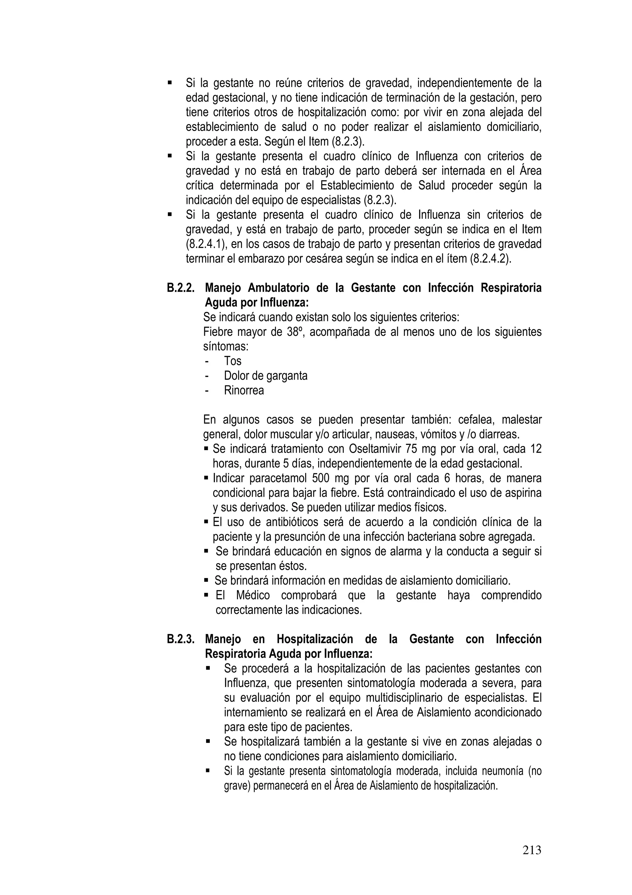 213
Si la gestante no reúne criterios de gravedad, independientemente de la
edad gestacional, y no tiene indicación de terminación de la gestación, pero
tiene criterios otros de hospitalización como: por vivir en zona alejada del
establecimiento de salud o no poder realizar el aislamiento domiciliario,
proceder a esta. Según el Item (8.2.3).
Si la gestante presenta el cuadro clínico de Influenza con criterios de
gravedad y no está en trabajo de parto deberá ser internada en el Área
crítica determinada por el Establecimiento de Salud proceder según la
indicación del equipo de especialistas (8.2.3).
Si la gestante presenta el cuadro clínico de Influenza sin criterios de
gravedad, y está en trabajo de parto, proceder según se indica en el Item
(8.2.4.1), en los casos de trabajo de parto y presentan criterios de gravedad
terminar el embarazo por cesárea según se indica en el ítem (8.2.4.2).
B.2.2. Manejo Ambulatorio de la Gestante con Infección Respiratoria
Aguda por Influenza:
Se indicará cuando existan solo los siguientes criterios:
Fiebre mayor de 38º, acompañada de al menos uno de los siguientes
síntomas:
- Tos
- Dolor de garganta
- Rinorrea
En algunos casos se pueden presentar también: cefalea, malestar
general, dolor muscular y/o articular, nauseas, vómitos y /o diarreas.
Se indicará tratamiento con Oseltamivir 75 mg por vía oral, cada 12
horas, durante 5 días, independientemente de la edad gestacional.
Indicar paracetamol 500 mg por vía oral cada 6 horas, de manera
condicional para bajar la fiebre. Está contraindicado el uso de aspirina
y sus derivados. Se pueden utilizar medios físicos.
El uso de antibióticos será de acuerdo a la condición clínica de la
paciente y la presunción de una infección bacteriana sobre agregada.
Se brindará educación en signos de alarma y la conducta a seguir si
se presentan éstos.
Se brindará información en medidas de aislamiento domiciliario.
El Médico comprobará que la gestante haya comprendido
correctamente las indicaciones.
B.2.3. Manejo en Hospitalización de la Gestante con Infección
Respiratoria Aguda por Influenza:
Se procederá a la hospitalización de las pacientes gestantes con
Influenza, que presenten sintomatología moderada a severa, para
su evaluación por el equipo multidisciplinario de especialistas. El
internamiento se realizará en el Área de Aislamiento acondicionado
para este tipo de pacientes.
Se hospitalizará también a la gestante si vive en zonas alejadas o
no tiene condiciones para aislamiento domiciliario.
Si la gestante presenta sintomatología moderada, incluida neumonía (no
grave) permanecerá en el Área de Aislamiento de hospitalización.
 