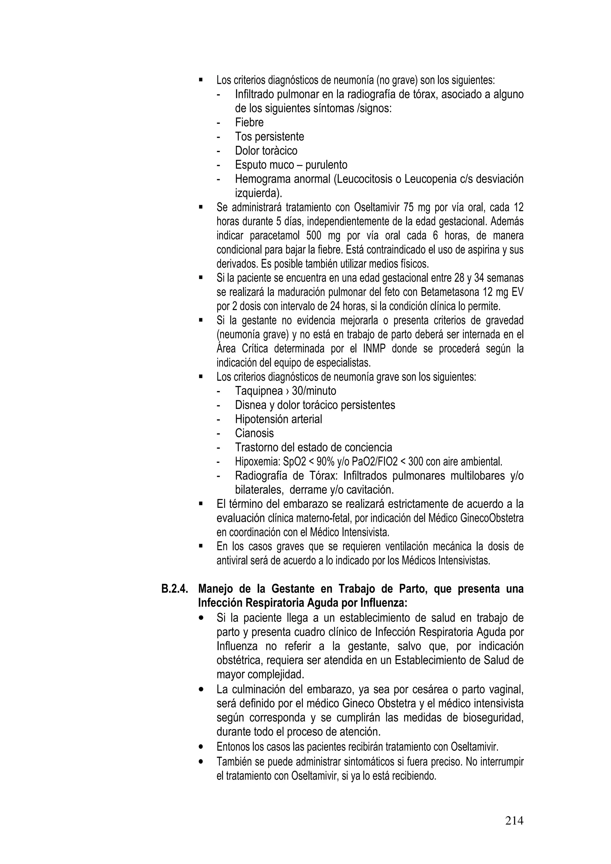 214
Los criterios diagnósticos de neumonía (no grave) son los siguientes:
- Infiltrado pulmonar en la radiografía de tórax, asociado a alguno
de los siguientes síntomas /signos:
- Fiebre
- Tos persistente
- Dolor toràcico
- Esputo muco – purulento
- Hemograma anormal (Leucocitosis o Leucopenia c/s desviación
izquierda).
Se administrará tratamiento con Oseltamivir 75 mg por vía oral, cada 12
horas durante 5 días, independientemente de la edad gestacional. Además
indicar paracetamol 500 mg por vía oral cada 6 horas, de manera
condicional para bajar la fiebre. Está contraindicado el uso de aspirina y sus
derivados. Es posible también utilizar medios físicos.
Si la paciente se encuentra en una edad gestacional entre 28 y 34 semanas
se realizará la maduración pulmonar del feto con Betametasona 12 mg EV
por 2 dosis con intervalo de 24 horas, si la condición clínica lo permite.
Si la gestante no evidencia mejorarla o presenta criterios de gravedad
(neumonía grave) y no está en trabajo de parto deberá ser internada en el
Área Crítica determinada por el INMP donde se procederá según la
indicación del equipo de especialistas.
Los criterios diagnósticos de neumonía grave son los siguientes:
- Taquipnea › 30/minuto
- Disnea y dolor torácico persistentes
- Hipotensión arterial
- Cianosis
- Trastorno del estado de conciencia
- Hipoxemia: SpO2 < 90% y/o PaO2/FIO2 < 300 con aire ambiental.
- Radiografía de Tórax: Infiltrados pulmonares multilobares y/o
bilaterales, derrame y/o cavitación.
El término del embarazo se realizará estrictamente de acuerdo a la
evaluación clínica materno-fetal, por indicación del Médico GinecoObstetra
en coordinación con el Médico Intensivista.
En los casos graves que se requieren ventilación mecánica la dosis de
antiviral será de acuerdo a lo indicado por los Médicos Intensivistas.
B.2.4. Manejo de la Gestante en Trabajo de Parto, que presenta una
Infección Respiratoria Aguda por Influenza:
• Si la paciente llega a un establecimiento de salud en trabajo de
parto y presenta cuadro clínico de Infección Respiratoria Aguda por
Influenza no referir a la gestante, salvo que, por indicación
obstétrica, requiera ser atendida en un Establecimiento de Salud de
mayor complejidad.
• La culminación del embarazo, ya sea por cesárea o parto vaginal,
será definido por el médico Gineco Obstetra y el médico intensivista
según corresponda y se cumplirán las medidas de bioseguridad,
durante todo el proceso de atención.
• Entonos los casos las pacientes recibirán tratamiento con Oseltamivir.
• También se puede administrar sintomáticos si fuera preciso. No interrumpir
el tratamiento con Oseltamivir, si ya lo está recibiendo.
 
