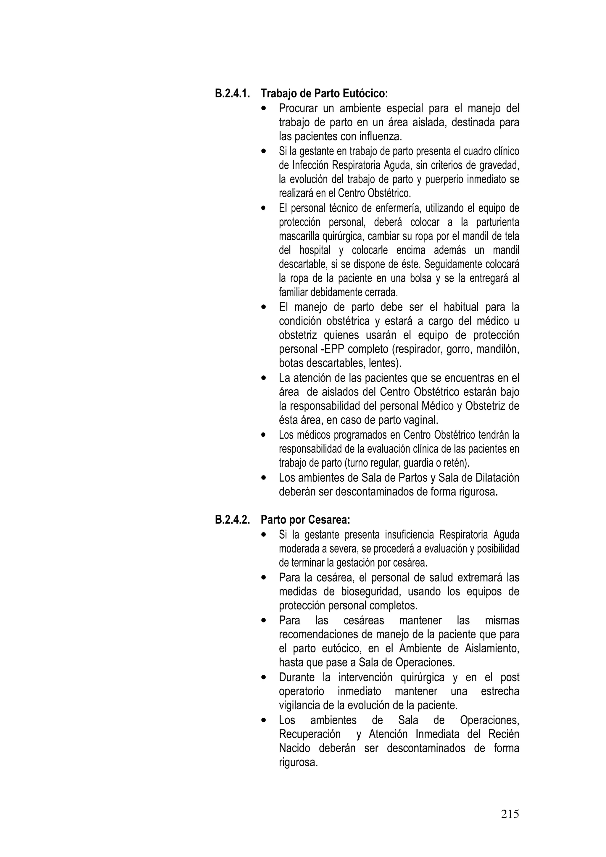 215
B.2.4.1. Trabajo de Parto Eutócico:
• Procurar un ambiente especial para el manejo del
trabajo de parto en un área aislada, destinada para
las pacientes con influenza.
• Si la gestante en trabajo de parto presenta el cuadro clínico
de Infección Respiratoria Aguda, sin criterios de gravedad,
la evolución del trabajo de parto y puerperio inmediato se
realizará en el Centro Obstétrico.
• El personal técnico de enfermería, utilizando el equipo de
protección personal, deberá colocar a la parturienta
mascarilla quirúrgica, cambiar su ropa por el mandil de tela
del hospital y colocarle encima además un mandil
descartable, si se dispone de éste. Seguidamente colocará
la ropa de la paciente en una bolsa y se la entregará al
familiar debidamente cerrada.
• El manejo de parto debe ser el habitual para la
condición obstétrica y estará a cargo del médico u
obstetriz quienes usarán el equipo de protección
personal -EPP completo (respirador, gorro, mandilón,
botas descartables, lentes).
• La atención de las pacientes que se encuentras en el
área de aislados del Centro Obstétrico estarán bajo
la responsabilidad del personal Médico y Obstetriz de
ésta área, en caso de parto vaginal.
• Los médicos programados en Centro Obstétrico tendrán la
responsabilidad de la evaluación clínica de las pacientes en
trabajo de parto (turno regular, guardia o retén).
• Los ambientes de Sala de Partos y Sala de Dilatación
deberán ser descontaminados de forma rigurosa.
B.2.4.2. Parto por Cesarea:
• Si la gestante presenta insuficiencia Respiratoria Aguda
moderada a severa, se procederá a evaluación y posibilidad
de terminar la gestación por cesárea.
• Para la cesárea, el personal de salud extremará las
medidas de bioseguridad, usando los equipos de
protección personal completos.
• Para las cesáreas mantener las mismas
recomendaciones de manejo de la paciente que para
el parto eutócico, en el Ambiente de Aislamiento,
hasta que pase a Sala de Operaciones.
• Durante la intervención quirúrgica y en el post
operatorio inmediato mantener una estrecha
vigilancia de la evolución de la paciente.
• Los ambientes de Sala de Operaciones,
Recuperación y Atención Inmediata del Recién
Nacido deberán ser descontaminados de forma
rigurosa.
 