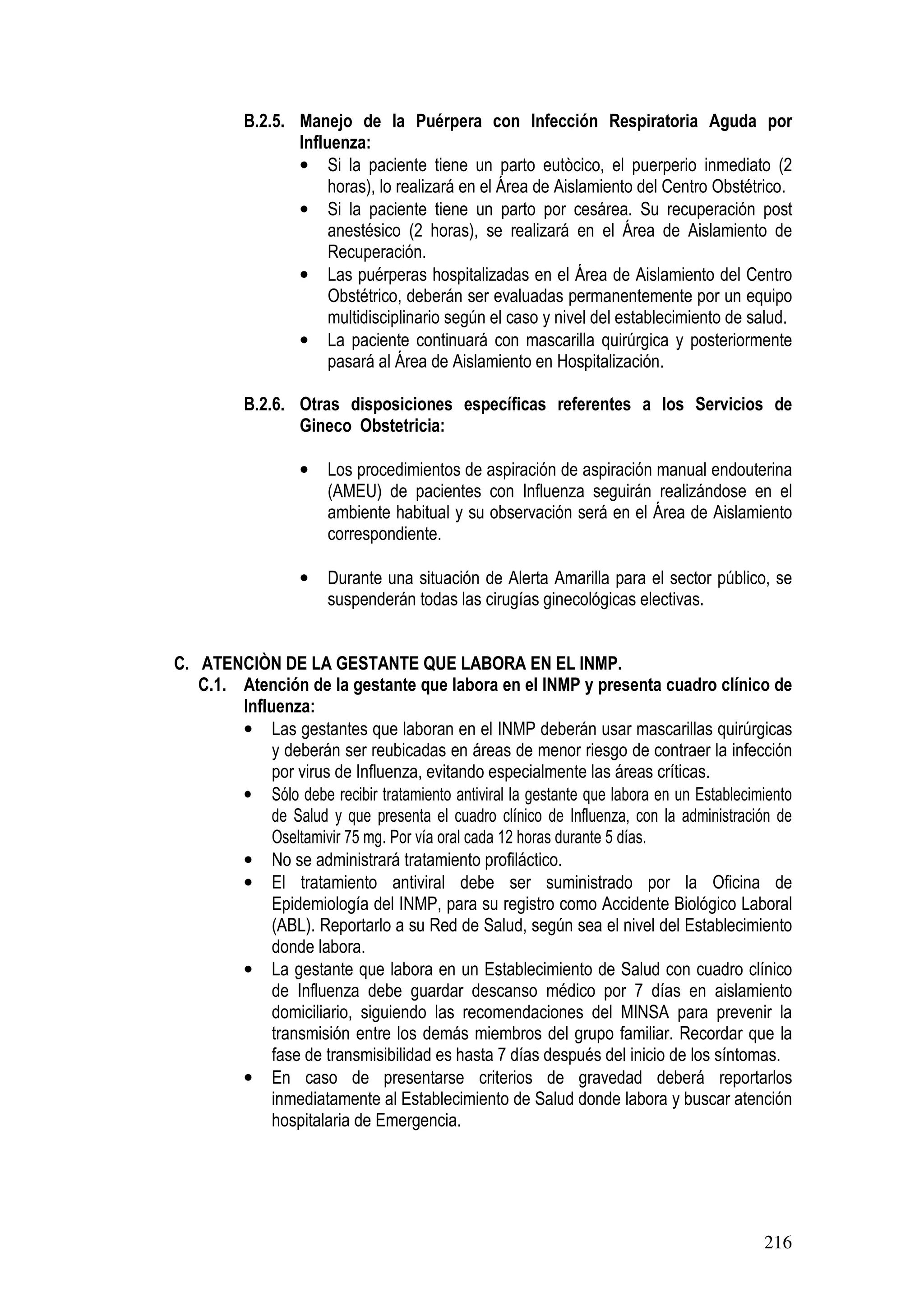 216
B.2.5. Manejo de la Puérpera con Infección Respiratoria Aguda por
Influenza:
• Si la paciente tiene un parto eutòcico, el puerperio inmediato (2
horas), lo realizará en el Área de Aislamiento del Centro Obstétrico.
• Si la paciente tiene un parto por cesárea. Su recuperación post
anestésico (2 horas), se realizará en el Área de Aislamiento de
Recuperación.
• Las puérperas hospitalizadas en el Área de Aislamiento del Centro
Obstétrico, deberán ser evaluadas permanentemente por un equipo
multidisciplinario según el caso y nivel del establecimiento de salud.
• La paciente continuará con mascarilla quirúrgica y posteriormente
pasará al Área de Aislamiento en Hospitalización.
B.2.6. Otras disposiciones específicas referentes a los Servicios de
Gineco Obstetricia:
• Los procedimientos de aspiración de aspiración manual endouterina
(AMEU) de pacientes con Influenza seguirán realizándose en el
ambiente habitual y su observación será en el Área de Aislamiento
correspondiente.
• Durante una situación de Alerta Amarilla para el sector público, se
suspenderán todas las cirugías ginecológicas electivas.
C. ATENCIÒN DE LA GESTANTE QUE LABORA EN EL INMP.
C.1. Atención de la gestante que labora en el INMP y presenta cuadro clínico de
Influenza:
• Las gestantes que laboran en el INMP deberán usar mascarillas quirúrgicas
y deberán ser reubicadas en áreas de menor riesgo de contraer la infección
por virus de Influenza, evitando especialmente las áreas críticas.
• Sólo debe recibir tratamiento antiviral la gestante que labora en un Establecimiento
de Salud y que presenta el cuadro clínico de Influenza, con la administración de
Oseltamivir 75 mg. Por vía oral cada 12 horas durante 5 días.
• No se administrará tratamiento profiláctico.
• El tratamiento antiviral debe ser suministrado por la Oficina de
Epidemiología del INMP, para su registro como Accidente Biológico Laboral
(ABL). Reportarlo a su Red de Salud, según sea el nivel del Establecimiento
donde labora.
• La gestante que labora en un Establecimiento de Salud con cuadro clínico
de Influenza debe guardar descanso médico por 7 días en aislamiento
domiciliario, siguiendo las recomendaciones del MINSA para prevenir la
transmisión entre los demás miembros del grupo familiar. Recordar que la
fase de transmisibilidad es hasta 7 días después del inicio de los síntomas.
• En caso de presentarse criterios de gravedad deberá reportarlos
inmediatamente al Establecimiento de Salud donde labora y buscar atención
hospitalaria de Emergencia.
 