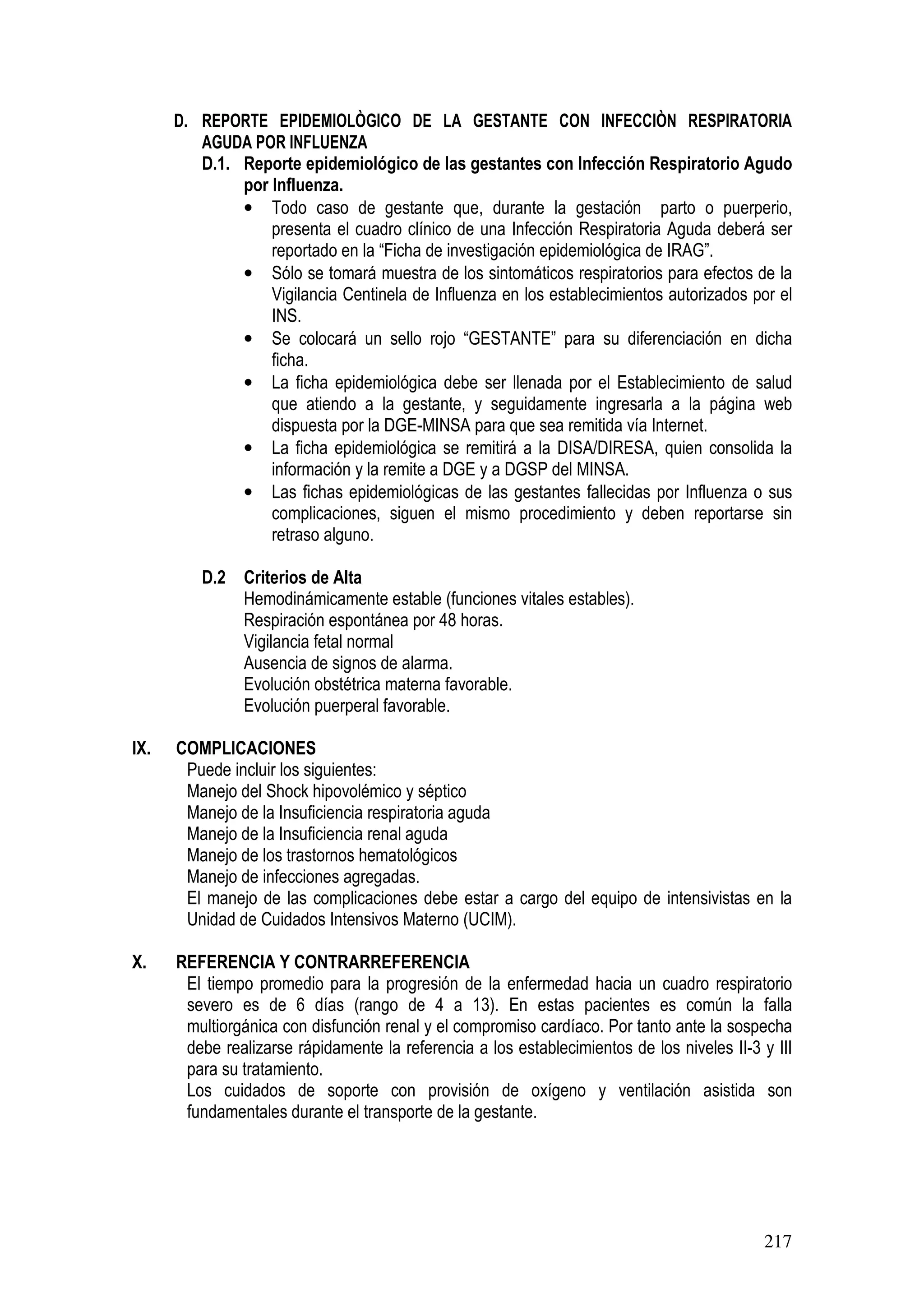 217
D. REPORTE EPIDEMIOLÒGICO DE LA GESTANTE CON INFECCIÒN RESPIRATORIA
AGUDA POR INFLUENZA
D.1. Reporte epidemiológico de las gestantes con Infección Respiratorio Agudo
por Influenza.
• Todo caso de gestante que, durante la gestación parto o puerperio,
presenta el cuadro clínico de una Infección Respiratoria Aguda deberá ser
reportado en la “Ficha de investigación epidemiológica de IRAG”.
• Sólo se tomará muestra de los sintomáticos respiratorios para efectos de la
Vigilancia Centinela de Influenza en los establecimientos autorizados por el
INS.
• Se colocará un sello rojo “GESTANTE” para su diferenciación en dicha
ficha.
• La ficha epidemiológica debe ser llenada por el Establecimiento de salud
que atiendo a la gestante, y seguidamente ingresarla a la página web
dispuesta por la DGE-MINSA para que sea remitida vía Internet.
• La ficha epidemiológica se remitirá a la DISA/DIRESA, quien consolida la
información y la remite a DGE y a DGSP del MINSA.
• Las fichas epidemiológicas de las gestantes fallecidas por Influenza o sus
complicaciones, siguen el mismo procedimiento y deben reportarse sin
retraso alguno.
D.2 Criterios de Alta
Hemodinámicamente estable (funciones vitales estables).
Respiración espontánea por 48 horas.
Vigilancia fetal normal
Ausencia de signos de alarma.
Evolución obstétrica materna favorable.
Evolución puerperal favorable.
IX. COMPLICACIONES
Puede incluir los siguientes:
Manejo del Shock hipovolémico y séptico
Manejo de la Insuficiencia respiratoria aguda
Manejo de la Insuficiencia renal aguda
Manejo de los trastornos hematológicos
Manejo de infecciones agregadas.
El manejo de las complicaciones debe estar a cargo del equipo de intensivistas en la
Unidad de Cuidados Intensivos Materno (UCIM).
X. REFERENCIA Y CONTRARREFERENCIA
El tiempo promedio para la progresión de la enfermedad hacia un cuadro respiratorio
severo es de 6 días (rango de 4 a 13). En estas pacientes es común la falla
multiorgánica con disfunción renal y el compromiso cardíaco. Por tanto ante la sospecha
debe realizarse rápidamente la referencia a los establecimientos de los niveles II-3 y III
para su tratamiento.
Los cuidados de soporte con provisión de oxígeno y ventilación asistida son
fundamentales durante el transporte de la gestante.
 