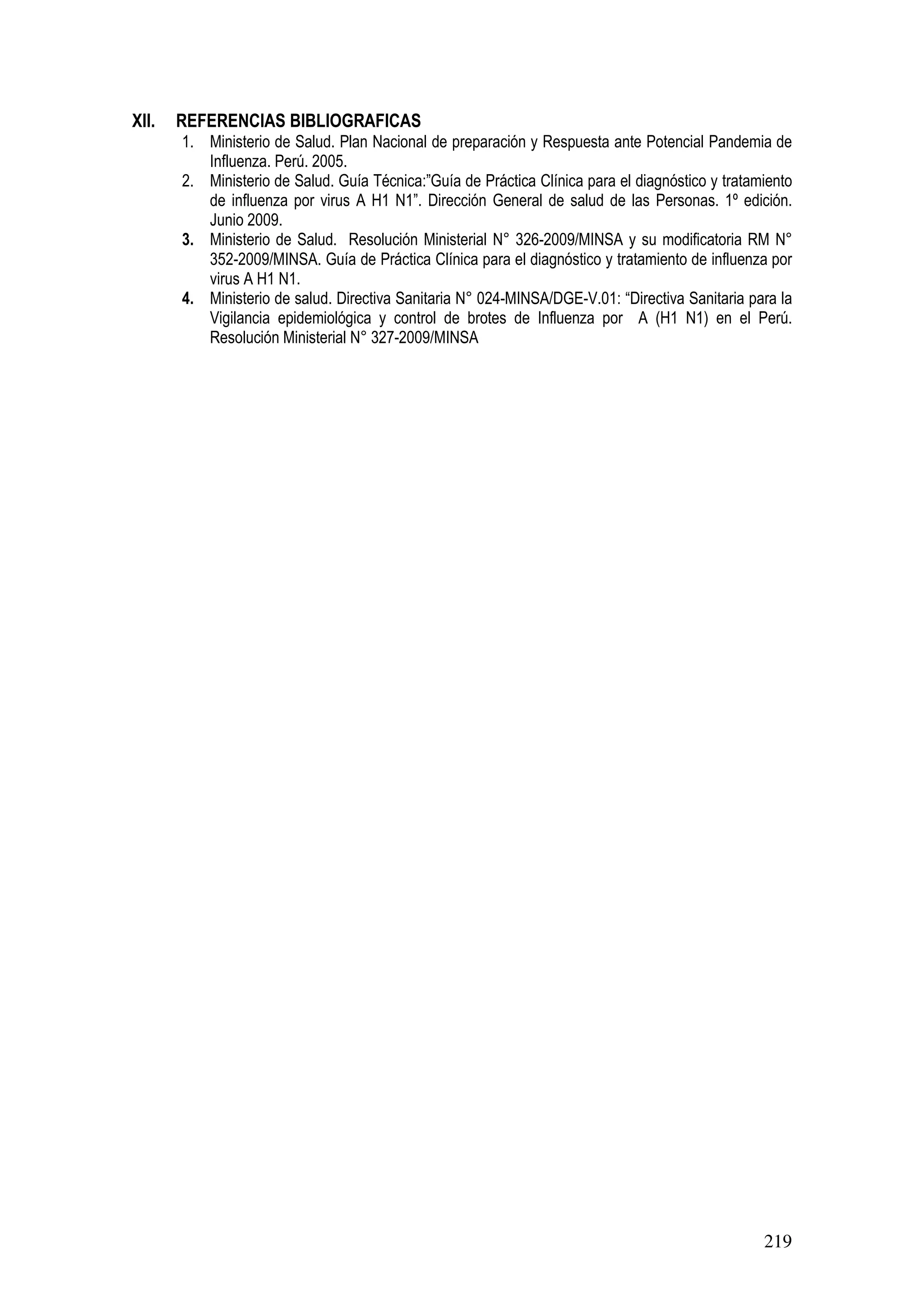 219
XII. REFERENCIAS BIBLIOGRAFICAS
1. Ministerio de Salud. Plan Nacional de preparación y Respuesta ante Potencial Pandemia de
Influenza. Perú. 2005.
2. Ministerio de Salud. Guía Técnica:”Guía de Práctica Clínica para el diagnóstico y tratamiento
de influenza por virus A H1 N1”. Dirección General de salud de las Personas. 1º edición.
Junio 2009.
3. Ministerio de Salud. Resolución Ministerial N° 326-2009/MINSA y su modificatoria RM N°
352-2009/MINSA. Guía de Práctica Clínica para el diagnóstico y tratamiento de influenza por
virus A H1 N1.
4. Ministerio de salud. Directiva Sanitaria N° 024-MINSA/DGE-V.01: “Directiva Sanitaria para la
Vigilancia epidemiológica y control de brotes de Influenza por A (H1 N1) en el Perú.
Resolución Ministerial N° 327-2009/MINSA
 