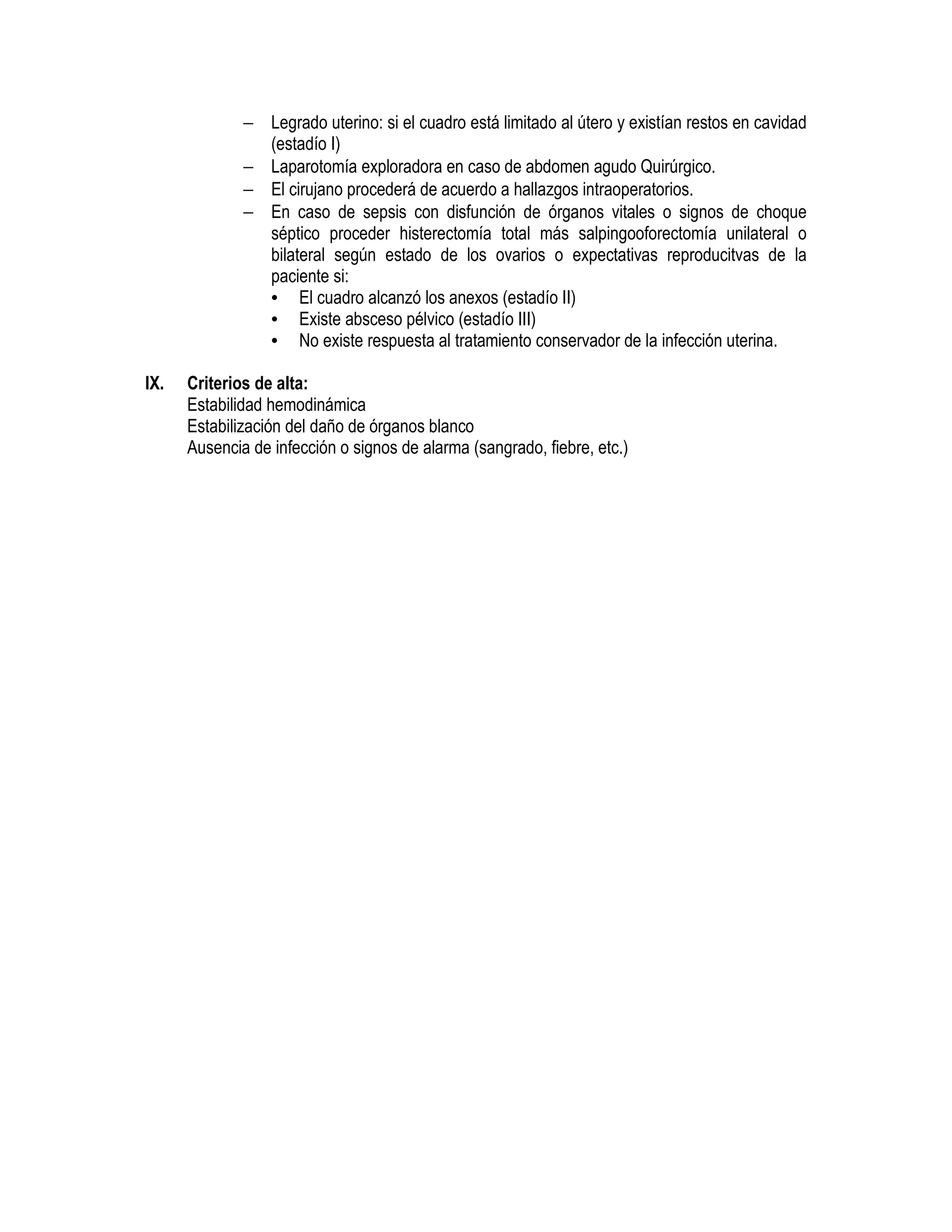 − Legrado uterino: si el cuadro está limitado al útero y existían restos en cavidad
(estadío I)
− Laparotomía exploradora en caso de abdomen agudo Quirúrgico.
− El cirujano procederá de acuerdo a hallazgos intraoperatorios.
− En caso de sepsis con disfunción de órganos vitales o signos de choque
séptico proceder histerectomía total más salpingooforectomía unilateral o
bilateral según estado de los ovarios o expectativas reproducitvas de la
paciente si:
• El cuadro alcanzó los anexos (estadío II)
• Existe absceso pélvico (estadío III)
• No existe respuesta al tratamiento conservador de la infección uterina.
IX. Criterios de alta:
Estabilidad hemodinámica
Estabilización del daño de órganos blanco
Ausencia de infección o signos de alarma (sangrado, fiebre, etc.)
 