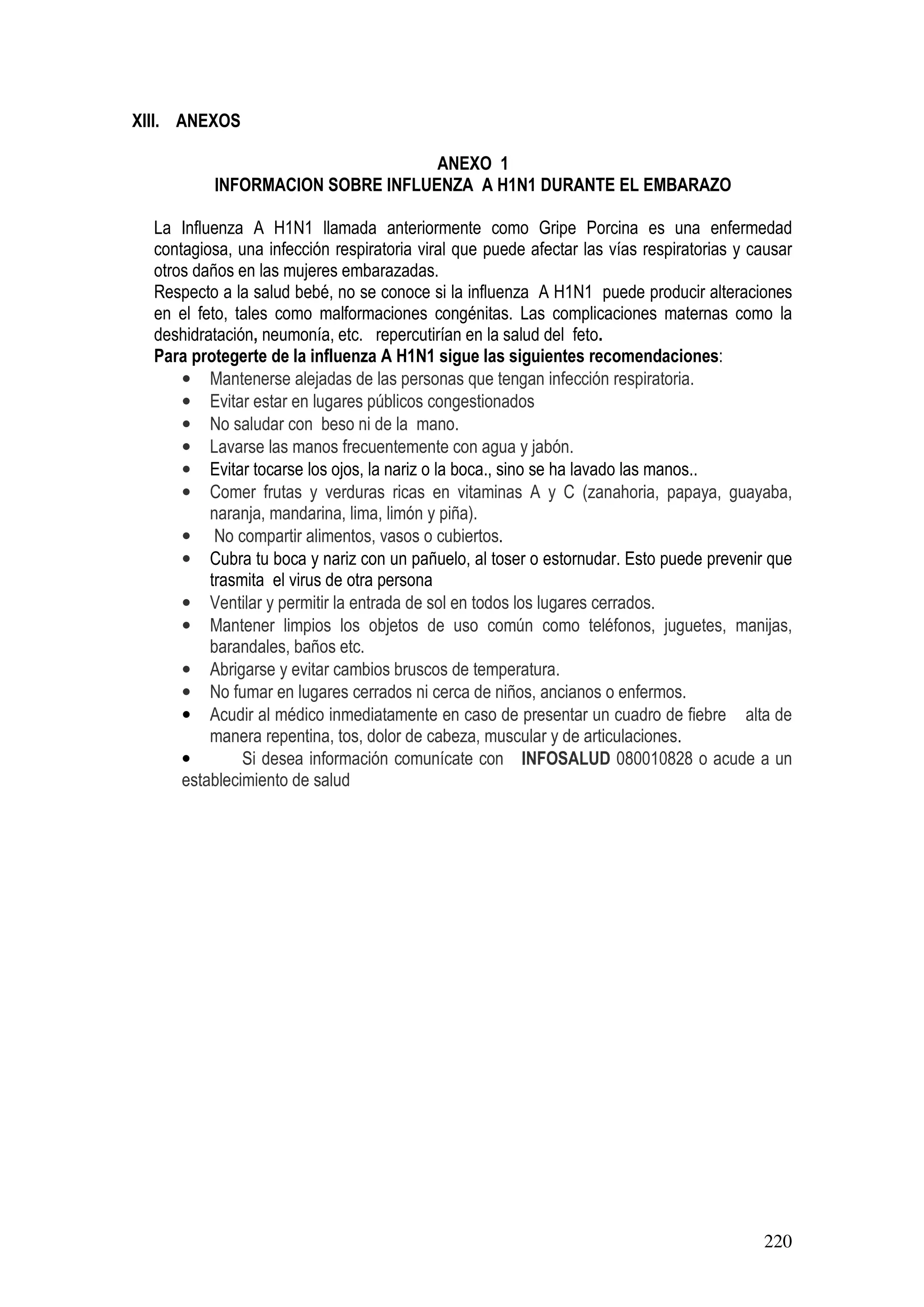 220
XIII. ANEXOS
ANEXO 1
INFORMACION SOBRE INFLUENZA A H1N1 DURANTE EL EMBARAZO
La Influenza A H1N1 llamada anteriormente como Gripe Porcina es una enfermedad
contagiosa, una infección respiratoria viral que puede afectar las vías respiratorias y causar
otros daños en las mujeres embarazadas.
Respecto a la salud bebé, no se conoce si la influenza A H1N1 puede producir alteraciones
en el feto, tales como malformaciones congénitas. Las complicaciones maternas como la
deshidratación, neumonía, etc. repercutirían en la salud del feto.
Para protegerte de la influenza A H1N1 sigue las siguientes recomendaciones:
• Mantenerse alejadas de las personas que tengan infección respiratoria.
• Evitar estar en lugares públicos congestionados
• No saludar con beso ni de la mano.
• Lavarse las manos frecuentemente con agua y jabón.
• Evitar tocarse los ojos, la nariz o la boca., sino se ha lavado las manos..
• Comer frutas y verduras ricas en vitaminas A y C (zanahoria, papaya, guayaba,
naranja, mandarina, lima, limón y piña).
• No compartir alimentos, vasos o cubiertos.
• Cubra tu boca y nariz con un pañuelo, al toser o estornudar. Esto puede prevenir que
trasmita el virus de otra persona
• Ventilar y permitir la entrada de sol en todos los lugares cerrados.
• Mantener limpios los objetos de uso común como teléfonos, juguetes, manijas,
barandales, baños etc.
• Abrigarse y evitar cambios bruscos de temperatura.
• No fumar en lugares cerrados ni cerca de niños, ancianos o enfermos.
• Acudir al médico inmediatamente en caso de presentar un cuadro de fiebre alta de
manera repentina, tos, dolor de cabeza, muscular y de articulaciones.
• Si desea información comunícate con INFOSALUD 080010828 o acude a un
establecimiento de salud
 