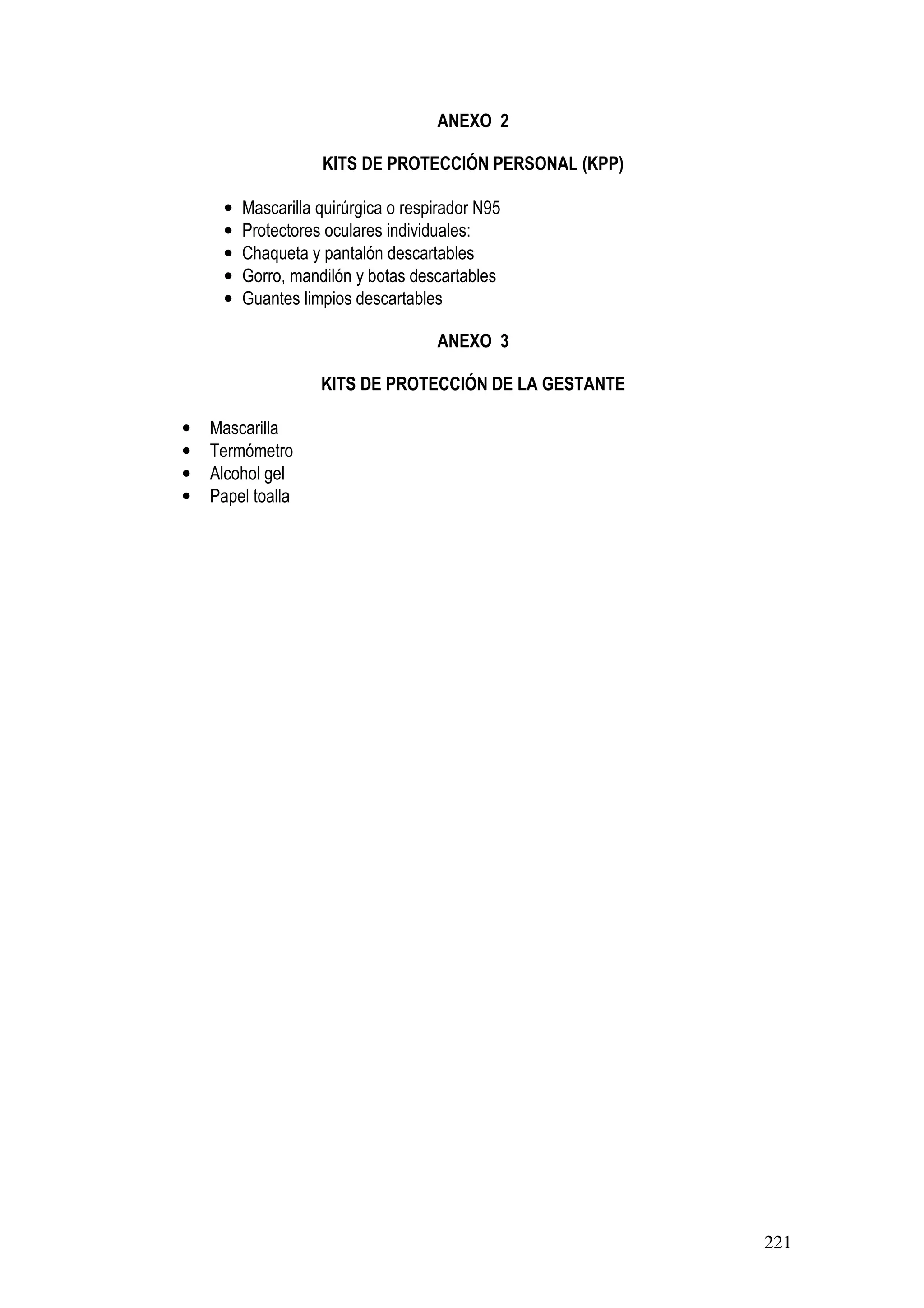 221
ANEXO 2
KITS DE PROTECCIÓN PERSONAL (KPP)
• Mascarilla quirúrgica o respirador N95
• Protectores oculares individuales:
• Chaqueta y pantalón descartables
• Gorro, mandilón y botas descartables
• Guantes limpios descartables
ANEXO 3
KITS DE PROTECCIÓN DE LA GESTANTE
• Mascarilla
• Termómetro
• Alcohol gel
• Papel toalla
 