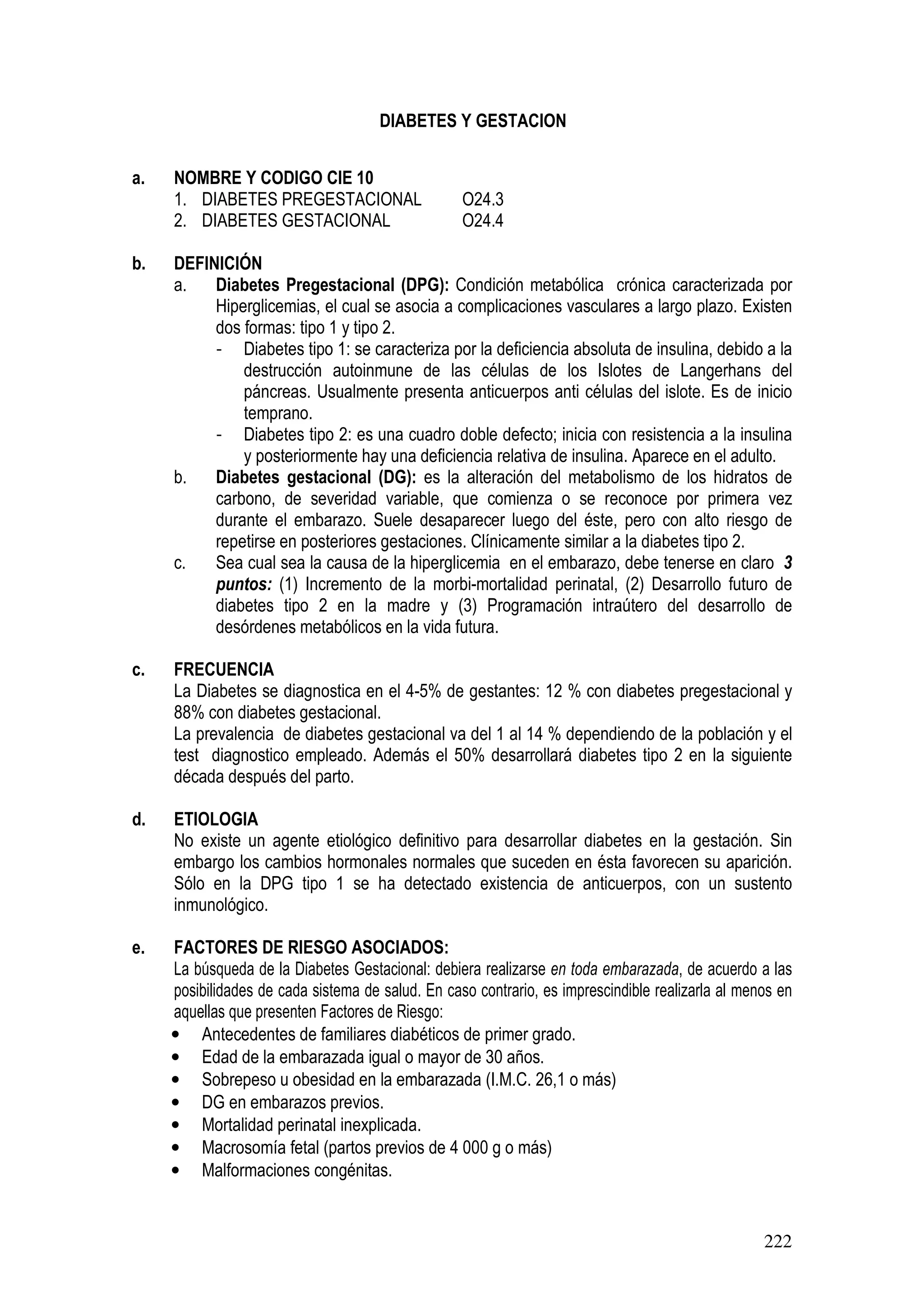 222
DIABETES Y GESTACION
a. NOMBRE Y CODIGO CIE 10
1. DIABETES PREGESTACIONAL O24.3
2. DIABETES GESTACIONAL O24.4
b. DEFINICIÓN
a. Diabetes Pregestacional (DPG): Condición metabólica crónica caracterizada por
Hiperglicemias, el cual se asocia a complicaciones vasculares a largo plazo. Existen
dos formas: tipo 1 y tipo 2.
- Diabetes tipo 1: se caracteriza por la deficiencia absoluta de insulina, debido a la
destrucción autoinmune de las células de los Islotes de Langerhans del
páncreas. Usualmente presenta anticuerpos anti células del islote. Es de inicio
temprano.
- Diabetes tipo 2: es una cuadro doble defecto; inicia con resistencia a la insulina
y posteriormente hay una deficiencia relativa de insulina. Aparece en el adulto.
b. Diabetes gestacional (DG): es la alteración del metabolismo de los hidratos de
carbono, de severidad variable, que comienza o se reconoce por primera vez
durante el embarazo. Suele desaparecer luego del éste, pero con alto riesgo de
repetirse en posteriores gestaciones. Clínicamente similar a la diabetes tipo 2.
c. Sea cual sea la causa de la hiperglicemia en el embarazo, debe tenerse en claro 3
puntos: (1) Incremento de la morbi-mortalidad perinatal, (2) Desarrollo futuro de
diabetes tipo 2 en la madre y (3) Programación intraútero del desarrollo de
desórdenes metabólicos en la vida futura.
c. FRECUENCIA
La Diabetes se diagnostica en el 4-5% de gestantes: 12 % con diabetes pregestacional y
88% con diabetes gestacional.
La prevalencia de diabetes gestacional va del 1 al 14 % dependiendo de la población y el
test diagnostico empleado. Además el 50% desarrollará diabetes tipo 2 en la siguiente
década después del parto.
d. ETIOLOGIA
No existe un agente etiológico definitivo para desarrollar diabetes en la gestación. Sin
embargo los cambios hormonales normales que suceden en ésta favorecen su aparición.
Sólo en la DPG tipo 1 se ha detectado existencia de anticuerpos, con un sustento
inmunológico.
e. FACTORES DE RIESGO ASOCIADOS:
La búsqueda de la Diabetes Gestacional: debiera realizarse en toda embarazada, de acuerdo a las
posibilidades de cada sistema de salud. En caso contrario, es imprescindible realizarla al menos en
aquellas que presenten Factores de Riesgo:
• Antecedentes de familiares diabéticos de primer grado.
• Edad de la embarazada igual o mayor de 30 años.
• Sobrepeso u obesidad en la embarazada (I.M.C. 26,1 o más)
• DG en embarazos previos.
• Mortalidad perinatal inexplicada.
• Macrosomía fetal (partos previos de 4 000 g o más)
• Malformaciones congénitas.
 