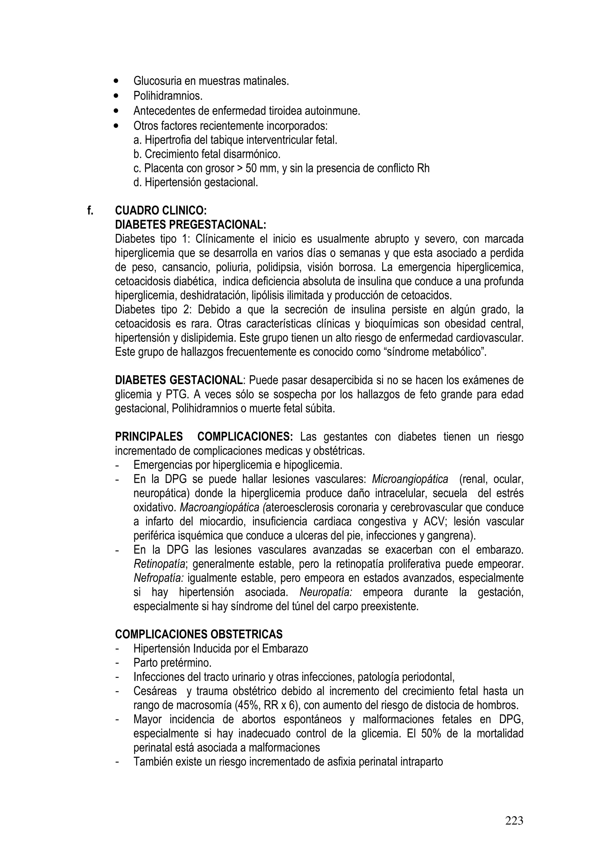 223
• Glucosuria en muestras matinales.
• Polihidramnios.
• Antecedentes de enfermedad tiroidea autoinmune.
• Otros factores recientemente incorporados:
a. Hipertrofia del tabique interventricular fetal.
b. Crecimiento fetal disarmónico.
c. Placenta con grosor > 50 mm, y sin la presencia de conflicto Rh
d. Hipertensión gestacional.
f. CUADRO CLINICO:
DIABETES PREGESTACIONAL:
Diabetes tipo 1: Clínicamente el inicio es usualmente abrupto y severo, con marcada
hiperglicemia que se desarrolla en varios días o semanas y que esta asociado a perdida
de peso, cansancio, poliuria, polidipsia, visión borrosa. La emergencia hiperglicemica,
cetoacidosis diabética, indica deficiencia absoluta de insulina que conduce a una profunda
hiperglicemia, deshidratación, lipólisis ilimitada y producción de cetoacidos.
Diabetes tipo 2: Debido a que la secreción de insulina persiste en algún grado, la
cetoacidosis es rara. Otras características clínicas y bioquímicas son obesidad central,
hipertensión y dislipidemia. Este grupo tienen un alto riesgo de enfermedad cardiovascular.
Este grupo de hallazgos frecuentemente es conocido como “síndrome metabólico”.
DIABETES GESTACIONAL: Puede pasar desapercibida si no se hacen los exámenes de
glicemia y PTG. A veces sólo se sospecha por los hallazgos de feto grande para edad
gestacional, Polihidramnios o muerte fetal súbita.
PRINCIPALES COMPLICACIONES: Las gestantes con diabetes tienen un riesgo
incrementado de complicaciones medicas y obstétricas.
- Emergencias por hiperglicemia e hipoglicemia.
- En la DPG se puede hallar lesiones vasculares: Microangiopática (renal, ocular,
neuropática) donde la hiperglicemia produce daño intracelular, secuela del estrés
oxidativo. Macroangiopática (ateroesclerosis coronaria y cerebrovascular que conduce
a infarto del miocardio, insuficiencia cardiaca congestiva y ACV; lesión vascular
periférica isquémica que conduce a ulceras del pie, infecciones y gangrena).
- En la DPG las lesiones vasculares avanzadas se exacerban con el embarazo.
Retinopatía; generalmente estable, pero la retinopatía proliferativa puede empeorar.
Nefropatía: igualmente estable, pero empeora en estados avanzados, especialmente
si hay hipertensión asociada. Neuropatía: empeora durante la gestación,
especialmente si hay síndrome del túnel del carpo preexistente.
COMPLICACIONES OBSTETRICAS
- Hipertensión Inducida por el Embarazo
- Parto pretérmino.
- Infecciones del tracto urinario y otras infecciones, patología periodontal,
- Cesáreas y trauma obstétrico debido al incremento del crecimiento fetal hasta un
rango de macrosomía (45%, RR x 6), con aumento del riesgo de distocia de hombros.
- Mayor incidencia de abortos espontáneos y malformaciones fetales en DPG,
especialmente si hay inadecuado control de la glicemia. El 50% de la mortalidad
perinatal está asociada a malformaciones
- También existe un riesgo incrementado de asfixia perinatal intraparto
 