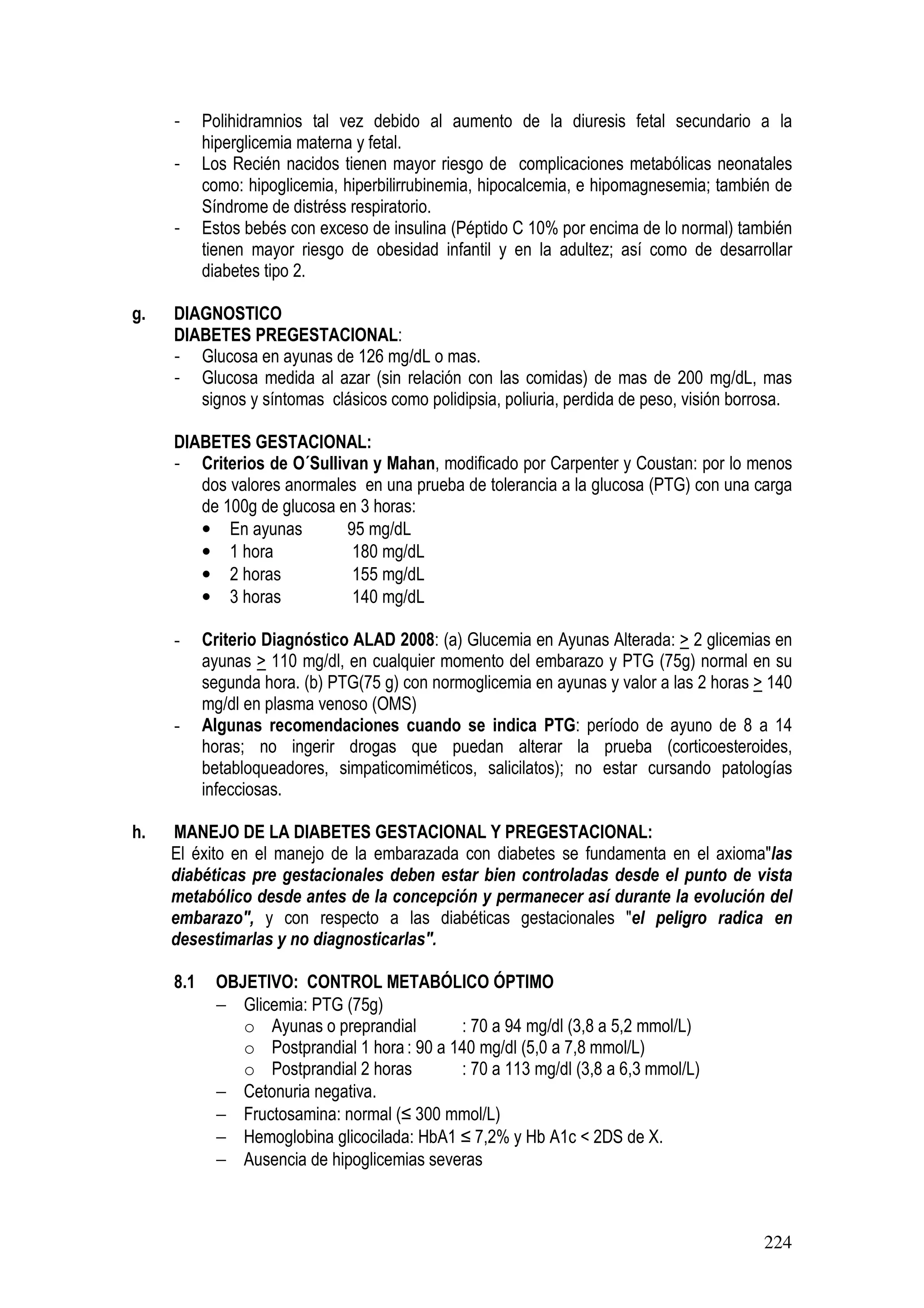 224
- Polihidramnios tal vez debido al aumento de la diuresis fetal secundario a la
hiperglicemia materna y fetal.
- Los Recién nacidos tienen mayor riesgo de complicaciones metabólicas neonatales
como: hipoglicemia, hiperbilirrubinemia, hipocalcemia, e hipomagnesemia; también de
Síndrome de distréss respiratorio.
- Estos bebés con exceso de insulina (Péptido C 10% por encima de lo normal) también
tienen mayor riesgo de obesidad infantil y en la adultez; así como de desarrollar
diabetes tipo 2.
g. DIAGNOSTICO
DIABETES PREGESTACIONAL:
- Glucosa en ayunas de 126 mg/dL o mas.
- Glucosa medida al azar (sin relación con las comidas) de mas de 200 mg/dL, mas
signos y síntomas clásicos como polidipsia, poliuria, perdida de peso, visión borrosa.
DIABETES GESTACIONAL:
- Criterios de O´Sullivan y Mahan, modificado por Carpenter y Coustan: por lo menos
dos valores anormales en una prueba de tolerancia a la glucosa (PTG) con una carga
de 100g de glucosa en 3 horas:
• En ayunas 95 mg/dL
• 1 hora 180 mg/dL
• 2 horas 155 mg/dL
• 3 horas 140 mg/dL
- Criterio Diagnóstico ALAD 2008: (a) Glucemia en Ayunas Alterada: > 2 glicemias en
ayunas > 110 mg/dl, en cualquier momento del embarazo y PTG (75g) normal en su
segunda hora. (b) PTG(75 g) con normoglicemia en ayunas y valor a las 2 horas > 140
mg/dl en plasma venoso (OMS)
- Algunas recomendaciones cuando se indica PTG: período de ayuno de 8 a 14
horas; no ingerir drogas que puedan alterar la prueba (corticoesteroides,
betabloqueadores, simpaticomiméticos, salicilatos); no estar cursando patologías
infecciosas.
h. MANEJO DE LA DIABETES GESTACIONAL Y PREGESTACIONAL:
El éxito en el manejo de la embarazada con diabetes se fundamenta en el axioma"las
diabéticas pre gestacionales deben estar bien controladas desde el punto de vista
metabólico desde antes de la concepción y permanecer así durante la evolución del
embarazo", y con respecto a las diabéticas gestacionales "el peligro radica en
desestimarlas y no diagnosticarlas".
8.1 OBJETIVO: CONTROL METABÓLICO ÓPTIMO
− Glicemia: PTG (75g)
o Ayunas o preprandial : 70 a 94 mg/dl (3,8 a 5,2 mmol/L)
o Postprandial 1 hora : 90 a 140 mg/dl (5,0 a 7,8 mmol/L)
o Postprandial 2 horas : 70 a 113 mg/dl (3,8 a 6,3 mmol/L)
− Cetonuria negativa.
− Fructosamina: normal (≤ 300 mmol/L)
− Hemoglobina glicocilada: HbA1 ≤ 7,2% y Hb A1c < 2DS de X.
− Ausencia de hipoglicemias severas
 
