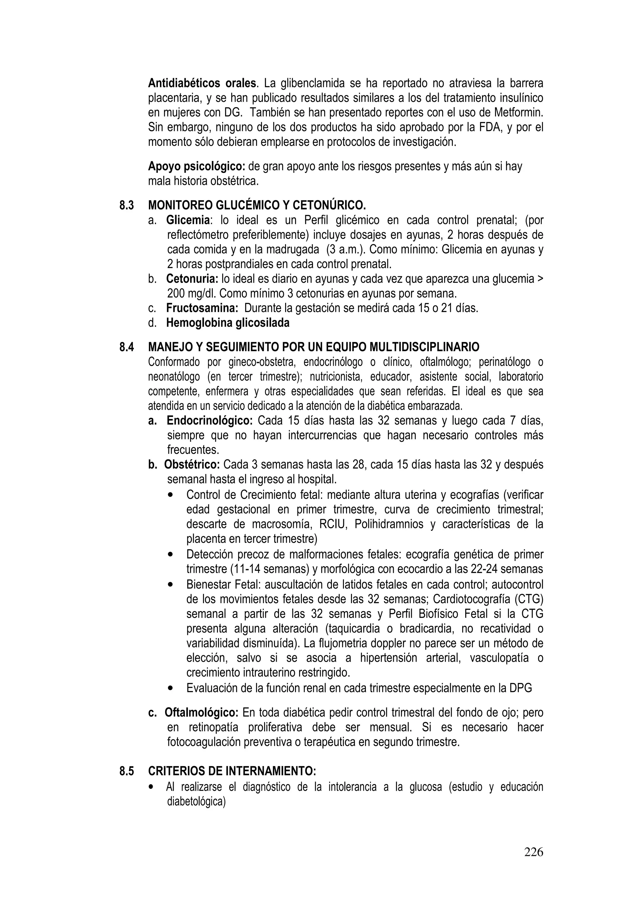 226
Antidiabéticos orales. La glibenclamida se ha reportado no atraviesa la barrera
placentaria, y se han publicado resultados similares a los del tratamiento insulínico
en mujeres con DG. También se han presentado reportes con el uso de Metformin.
Sin embargo, ninguno de los dos productos ha sido aprobado por la FDA, y por el
momento sólo debieran emplearse en protocolos de investigación.
Apoyo psicológico: de gran apoyo ante los riesgos presentes y más aún si hay
mala historia obstétrica.
8.3 MONITOREO GLUCÉMICO Y CETONÚRICO.
a. Glicemia: lo ideal es un Perfil glicémico en cada control prenatal; (por
reflectómetro preferiblemente) incluye dosajes en ayunas, 2 horas después de
cada comida y en la madrugada (3 a.m.). Como mínimo: Glicemia en ayunas y
2 horas postprandiales en cada control prenatal.
b. Cetonuria: lo ideal es diario en ayunas y cada vez que aparezca una glucemia >
200 mg/dl. Como mínimo 3 cetonurias en ayunas por semana.
c. Fructosamina: Durante la gestación se medirá cada 15 o 21 días.
d. Hemoglobina glicosilada
8.4 MANEJO Y SEGUIMIENTO POR UN EQUIPO MULTIDISCIPLINARIO
Conformado por gineco-obstetra, endocrinólogo o clínico, oftalmólogo; perinatólogo o
neonatólogo (en tercer trimestre); nutricionista, educador, asistente social, laboratorio
competente, enfermera y otras especialidades que sean referidas. El ideal es que sea
atendida en un servicio dedicado a la atención de la diabética embarazada.
a. Endocrinológico: Cada 15 días hasta las 32 semanas y luego cada 7 días,
siempre que no hayan intercurrencias que hagan necesario controles más
frecuentes.
b. Obstétrico: Cada 3 semanas hasta las 28, cada 15 días hasta las 32 y después
semanal hasta el ingreso al hospital.
• Control de Crecimiento fetal: mediante altura uterina y ecografías (verificar
edad gestacional en primer trimestre, curva de crecimiento trimestral;
descarte de macrosomía, RCIU, Polihidramnios y características de la
placenta en tercer trimestre)
• Detección precoz de malformaciones fetales: ecografía genética de primer
trimestre (11-14 semanas) y morfológica con ecocardio a las 22-24 semanas
• Bienestar Fetal: auscultación de latidos fetales en cada control; autocontrol
de los movimientos fetales desde las 32 semanas; Cardiotocografía (CTG)
semanal a partir de las 32 semanas y Perfil Biofísico Fetal si la CTG
presenta alguna alteración (taquicardia o bradicardia, no recatividad o
variabilidad disminuída). La flujometria doppler no parece ser un método de
elección, salvo si se asocia a hipertensión arterial, vasculopatía o
crecimiento intrauterino restringido.
• Evaluación de la función renal en cada trimestre especialmente en la DPG
c. Oftalmológico: En toda diabética pedir control trimestral del fondo de ojo; pero
en retinopatía proliferativa debe ser mensual. Si es necesario hacer
fotocoagulación preventiva o terapéutica en segundo trimestre.
8.5 CRITERIOS DE INTERNAMIENTO:
• Al realizarse el diagnóstico de la intolerancia a la glucosa (estudio y educación
diabetológica)
 