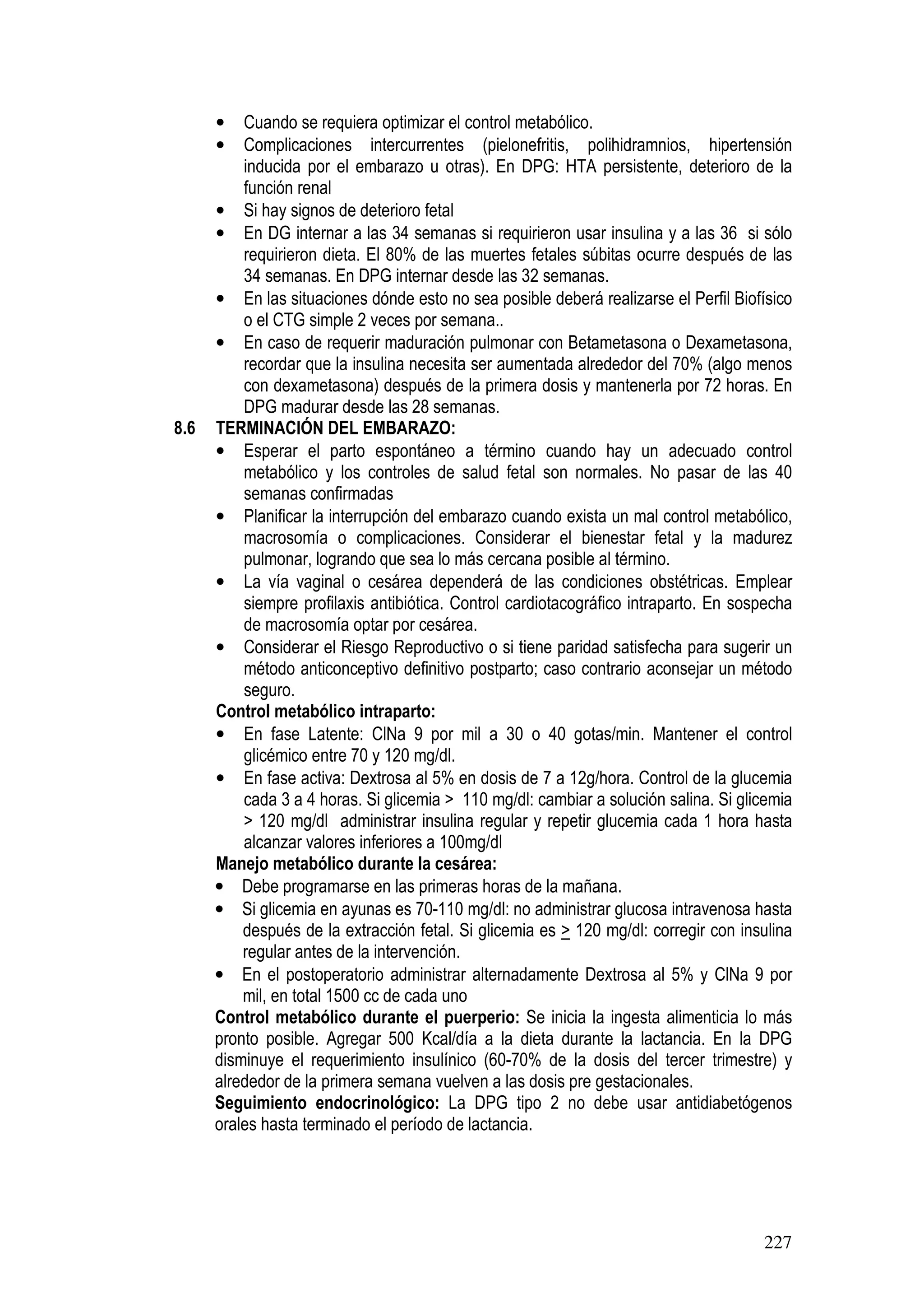 227
• Cuando se requiera optimizar el control metabólico.
• Complicaciones intercurrentes (pielonefritis, polihidramnios, hipertensión
inducida por el embarazo u otras). En DPG: HTA persistente, deterioro de la
función renal
• Si hay signos de deterioro fetal
• En DG internar a las 34 semanas si requirieron usar insulina y a las 36 si sólo
requirieron dieta. El 80% de las muertes fetales súbitas ocurre después de las
34 semanas. En DPG internar desde las 32 semanas.
• En las situaciones dónde esto no sea posible deberá realizarse el Perfil Biofísico
o el CTG simple 2 veces por semana..
• En caso de requerir maduración pulmonar con Betametasona o Dexametasona,
recordar que la insulina necesita ser aumentada alrededor del 70% (algo menos
con dexametasona) después de la primera dosis y mantenerla por 72 horas. En
DPG madurar desde las 28 semanas.
8.6 TERMINACIÓN DEL EMBARAZO:
• Esperar el parto espontáneo a término cuando hay un adecuado control
metabólico y los controles de salud fetal son normales. No pasar de las 40
semanas confirmadas
• Planificar la interrupción del embarazo cuando exista un mal control metabólico,
macrosomía o complicaciones. Considerar el bienestar fetal y la madurez
pulmonar, logrando que sea lo más cercana posible al término.
• La vía vaginal o cesárea dependerá de las condiciones obstétricas. Emplear
siempre profilaxis antibiótica. Control cardiotacográfico intraparto. En sospecha
de macrosomía optar por cesárea.
• Considerar el Riesgo Reproductivo o si tiene paridad satisfecha para sugerir un
método anticonceptivo definitivo postparto; caso contrario aconsejar un método
seguro.
Control metabólico intraparto:
• En fase Latente: ClNa 9 por mil a 30 o 40 gotas/min. Mantener el control
glicémico entre 70 y 120 mg/dl.
• En fase activa: Dextrosa al 5% en dosis de 7 a 12g/hora. Control de la glucemia
cada 3 a 4 horas. Si glicemia > 110 mg/dl: cambiar a solución salina. Si glicemia
> 120 mg/dl administrar insulina regular y repetir glucemia cada 1 hora hasta
alcanzar valores inferiores a 100mg/dl
Manejo metabólico durante la cesárea:
• Debe programarse en las primeras horas de la mañana.
• Si glicemia en ayunas es 70-110 mg/dl: no administrar glucosa intravenosa hasta
después de la extracción fetal. Si glicemia es > 120 mg/dl: corregir con insulina
regular antes de la intervención.
• En el postoperatorio administrar alternadamente Dextrosa al 5% y ClNa 9 por
mil, en total 1500 cc de cada uno
Control metabólico durante el puerperio: Se inicia la ingesta alimenticia lo más
pronto posible. Agregar 500 Kcal/día a la dieta durante la lactancia. En la DPG
disminuye el requerimiento insulínico (60-70% de la dosis del tercer trimestre) y
alrededor de la primera semana vuelven a las dosis pre gestacionales.
Seguimiento endocrinológico: La DPG tipo 2 no debe usar antidiabetógenos
orales hasta terminado el período de lactancia.
 