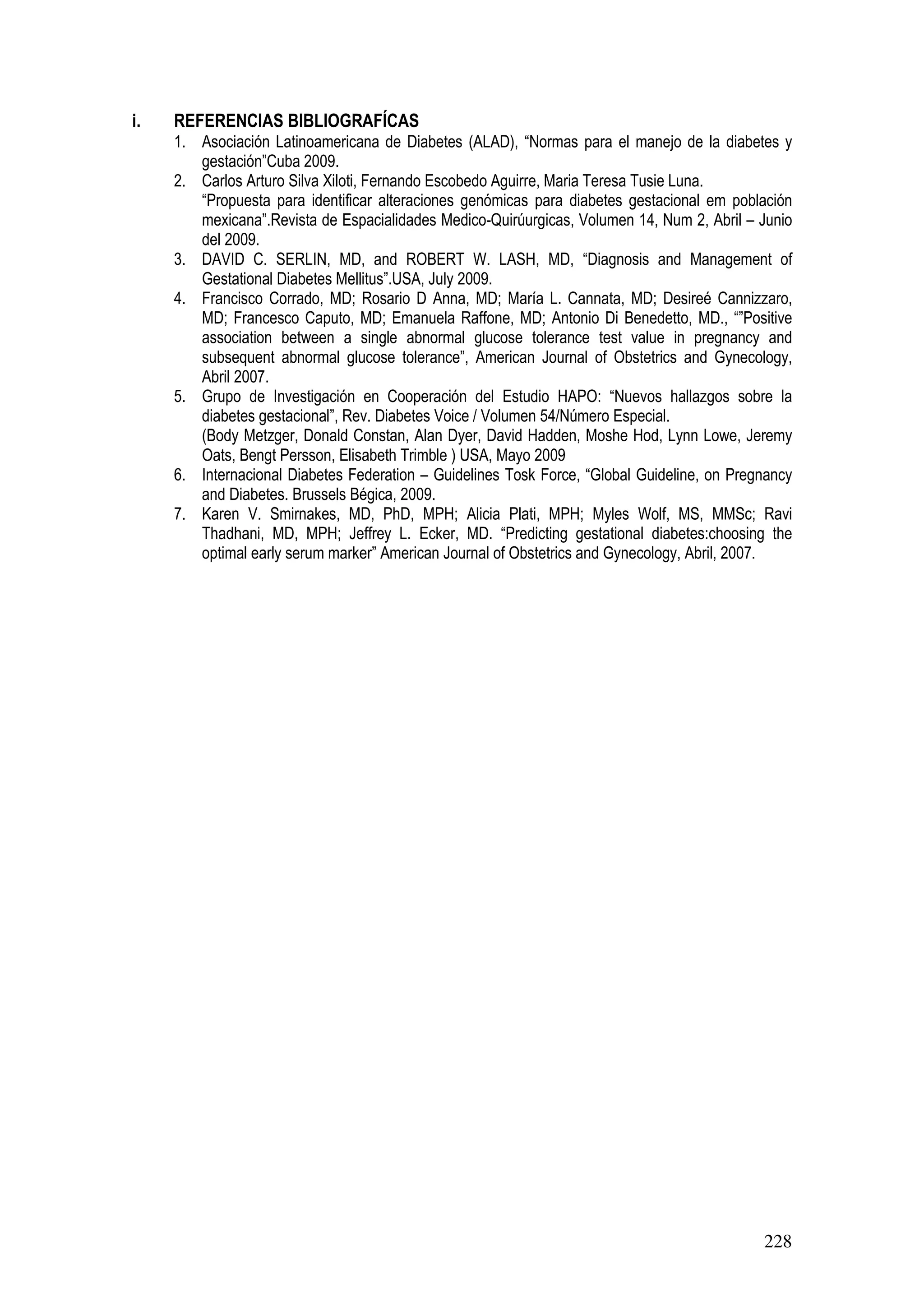 228
i. REFERENCIAS BIBLIOGRAFÍCAS
1. Asociación Latinoamericana de Diabetes (ALAD), “Normas para el manejo de la diabetes y
gestación”Cuba 2009.
2. Carlos Arturo Silva Xiloti, Fernando Escobedo Aguirre, Maria Teresa Tusie Luna.
“Propuesta para identificar alteraciones genómicas para diabetes gestacional em población
mexicana”.Revista de Espacialidades Medico-Quirúurgicas, Volumen 14, Num 2, Abril – Junio
del 2009.
3. DAVID C. SERLIN, MD, and ROBERT W. LASH, MD, “Diagnosis and Management of
Gestational Diabetes Mellitus”.USA, July 2009.
4. Francisco Corrado, MD; Rosario D Anna, MD; María L. Cannata, MD; Desireé Cannizzaro,
MD; Francesco Caputo, MD; Emanuela Raffone, MD; Antonio Di Benedetto, MD., “”Positive
association between a single abnormal glucose tolerance test value in pregnancy and
subsequent abnormal glucose tolerance”, American Journal of Obstetrics and Gynecology,
Abril 2007.
5. Grupo de Investigación en Cooperación del Estudio HAPO: “Nuevos hallazgos sobre la
diabetes gestacional”, Rev. Diabetes Voice / Volumen 54/Número Especial.
(Body Metzger, Donald Constan, Alan Dyer, David Hadden, Moshe Hod, Lynn Lowe, Jeremy
Oats, Bengt Persson, Elisabeth Trimble ) USA, Mayo 2009
6. Internacional Diabetes Federation – Guidelines Tosk Force, “Global Guideline, on Pregnancy
and Diabetes. Brussels Bégica, 2009.
7. Karen V. Smirnakes, MD, PhD, MPH; Alicia Plati, MPH; Myles Wolf, MS, MMSc; Ravi
Thadhani, MD, MPH; Jeffrey L. Ecker, MD. “Predicting gestational diabetes:choosing the
optimal early serum marker” American Journal of Obstetrics and Gynecology, Abril, 2007.
 