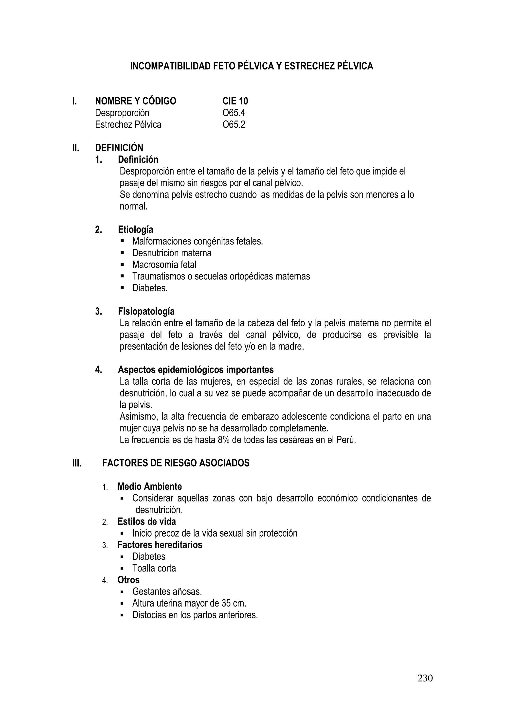 230
INCOMPATIBILIDAD FETO PÉLVICA Y ESTRECHEZ PÉLVICA
I. NOMBRE Y CÓDIGO CIE 10
Desproporción O65.4
Estrechez Pélvica O65.2
II. DEFINICIÓN
1. Definición
Desproporción entre el tamaño de la pelvis y el tamaño del feto que impide el
pasaje del mismo sin riesgos por el canal pélvico.
Se denomina pelvis estrecho cuando las medidas de la pelvis son menores a lo
normal.
2. Etiología
Malformaciones congénitas fetales.
Desnutrición materna
Macrosomía fetal
Traumatismos o secuelas ortopédicas maternas
Diabetes.
3. Fisiopatología
La relación entre el tamaño de la cabeza del feto y la pelvis materna no permite el
pasaje del feto a través del canal pélvico, de producirse es previsible la
presentación de lesiones del feto y/o en la madre.
4. Aspectos epidemiológicos importantes
La talla corta de las mujeres, en especial de las zonas rurales, se relaciona con
desnutrición, lo cual a su vez se puede acompañar de un desarrollo inadecuado de
la pelvis.
Asimismo, la alta frecuencia de embarazo adolescente condiciona el parto en una
mujer cuya pelvis no se ha desarrollado completamente.
La frecuencia es de hasta 8% de todas las cesáreas en el Perú.
III. FACTORES DE RIESGO ASOCIADOS
1. Medio Ambiente
Considerar aquellas zonas con bajo desarrollo económico condicionantes de
desnutrición.
2. Estilos de vida
Inicio precoz de la vida sexual sin protección
3. Factores hereditarios
Diabetes
Toalla corta
4. Otros
Gestantes añosas.
Altura uterina mayor de 35 cm.
Distocias en los partos anteriores.
 