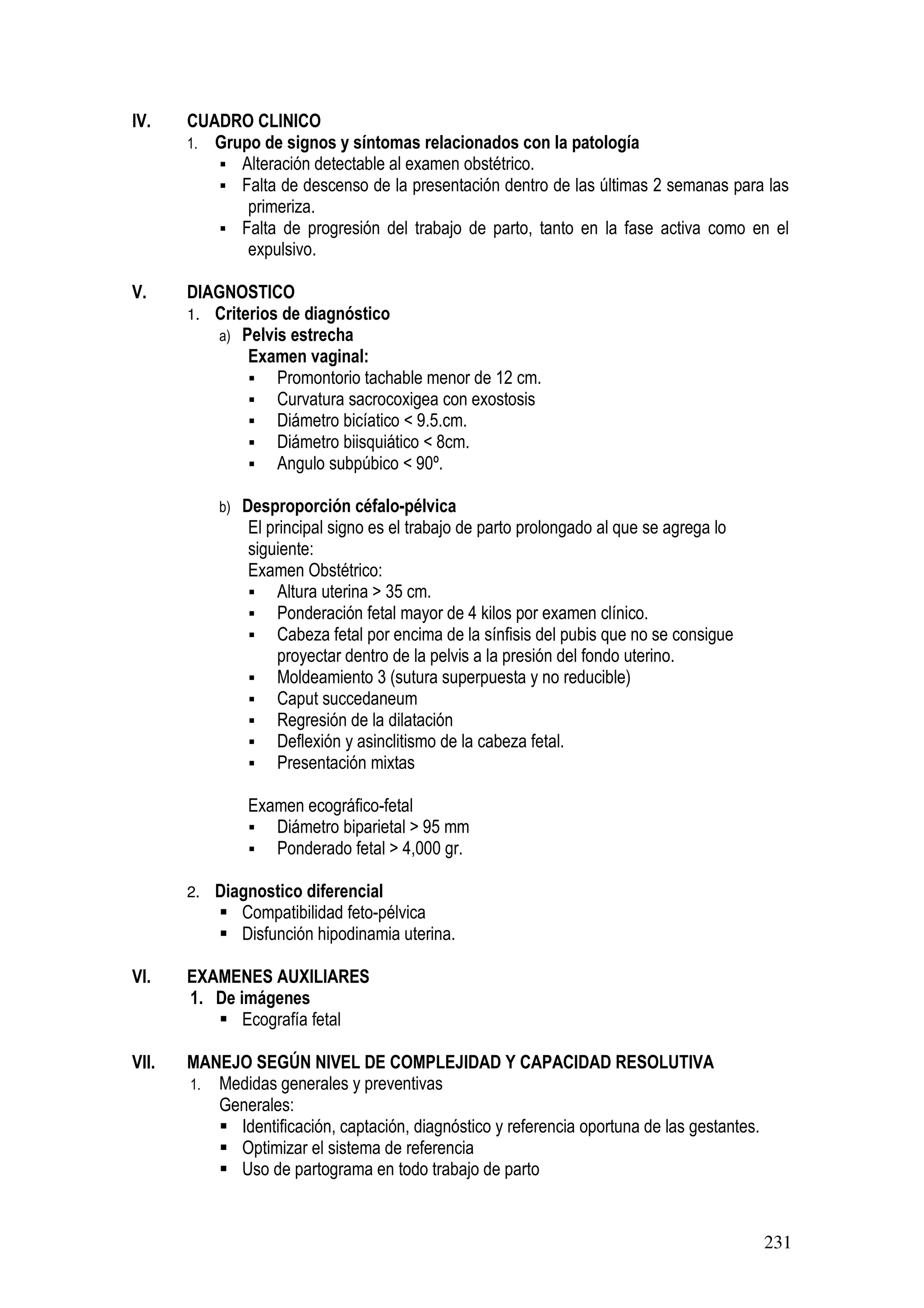 231
IV. CUADRO CLINICO
1. Grupo de signos y síntomas relacionados con la patología
Alteración detectable al examen obstétrico.
Falta de descenso de la presentación dentro de las últimas 2 semanas para las
primeriza.
Falta de progresión del trabajo de parto, tanto en la fase activa como en el
expulsivo.
V. DIAGNOSTICO
1. Criterios de diagnóstico
a) Pelvis estrecha
Examen vaginal:
Promontorio tachable menor de 12 cm.
Curvatura sacrocoxigea con exostosis
Diámetro bicíatico < 9.5.cm.
Diámetro biisquiático < 8cm.
Angulo subpúbico < 90º.
b) Desproporción céfalo-pélvica
El principal signo es el trabajo de parto prolongado al que se agrega lo
siguiente:
Examen Obstétrico:
Altura uterina > 35 cm.
Ponderación fetal mayor de 4 kilos por examen clínico.
Cabeza fetal por encima de la sínfisis del pubis que no se consigue
proyectar dentro de la pelvis a la presión del fondo uterino.
Moldeamiento 3 (sutura superpuesta y no reducible)
Caput succedaneum
Regresión de la dilatación
Deflexión y asinclitismo de la cabeza fetal.
Presentación mixtas
Examen ecográfico-fetal
Diámetro biparietal > 95 mm
Ponderado fetal > 4,000 gr.
2. Diagnostico diferencial
Compatibilidad feto-pélvica
Disfunción hipodinamia uterina.
VI. EXAMENES AUXILIARES
1. De imágenes
Ecografía fetal
VII. MANEJO SEGÚN NIVEL DE COMPLEJIDAD Y CAPACIDAD RESOLUTIVA
1. Medidas generales y preventivas
Generales:
Identificación, captación, diagnóstico y referencia oportuna de las gestantes.
Optimizar el sistema de referencia
Uso de partograma en todo trabajo de parto
 