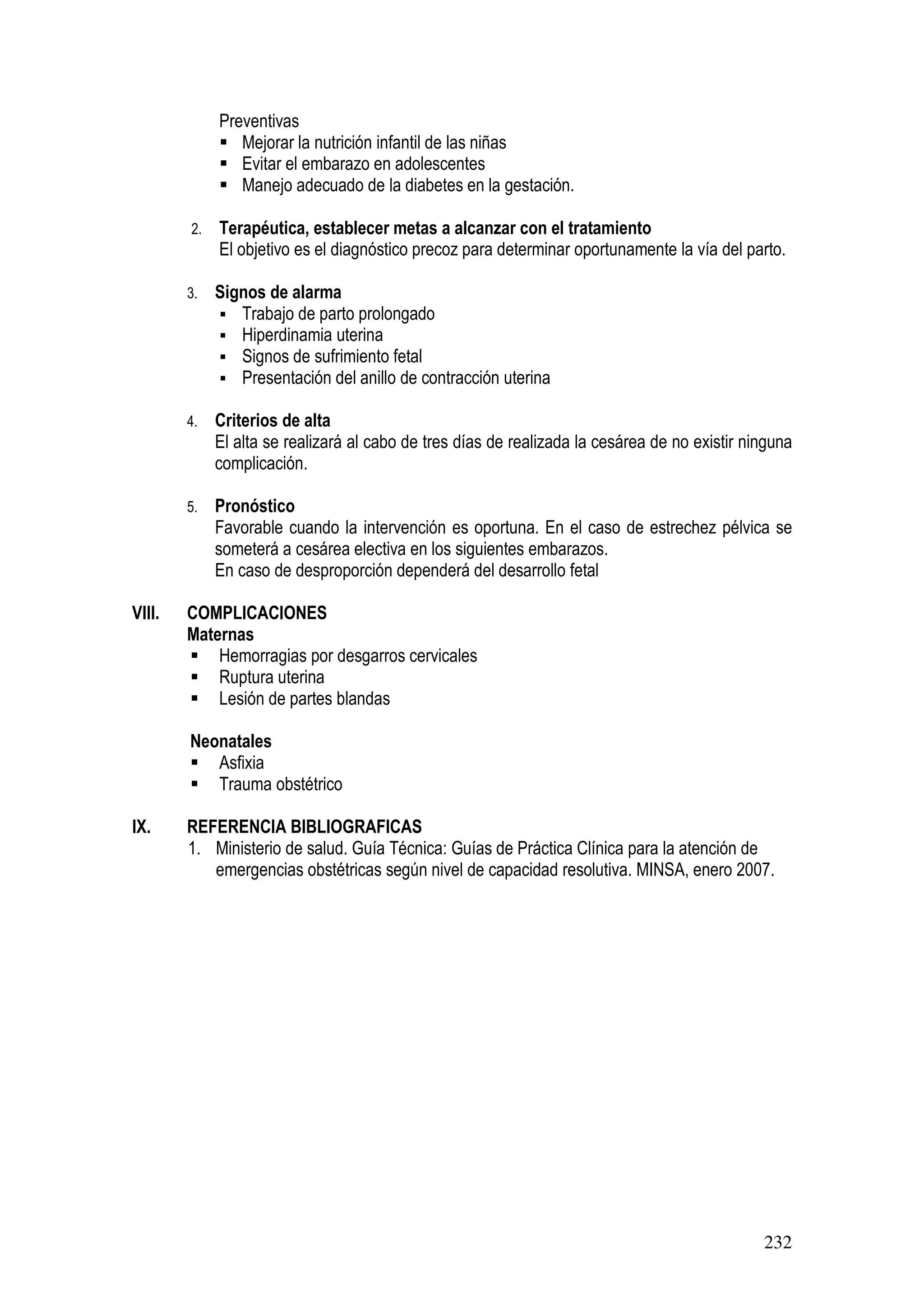 232
Preventivas
Mejorar la nutrición infantil de las niñas
Evitar el embarazo en adolescentes
Manejo adecuado de la diabetes en la gestación.
2. Terapéutica, establecer metas a alcanzar con el tratamiento
El objetivo es el diagnóstico precoz para determinar oportunamente la vía del parto.
3. Signos de alarma
Trabajo de parto prolongado
Hiperdinamia uterina
Signos de sufrimiento fetal
Presentación del anillo de contracción uterina
4. Criterios de alta
El alta se realizará al cabo de tres días de realizada la cesárea de no existir ninguna
complicación.
5. Pronóstico
Favorable cuando la intervención es oportuna. En el caso de estrechez pélvica se
someterá a cesárea electiva en los siguientes embarazos.
En caso de desproporción dependerá del desarrollo fetal
VIII. COMPLICACIONES
Maternas
Hemorragias por desgarros cervicales
Ruptura uterina
Lesión de partes blandas
Neonatales
Asfixia
Trauma obstétrico
IX. REFERENCIA BIBLIOGRAFICAS
1. Ministerio de salud. Guía Técnica: Guías de Práctica Clínica para la atención de
emergencias obstétricas según nivel de capacidad resolutiva. MINSA, enero 2007.
 