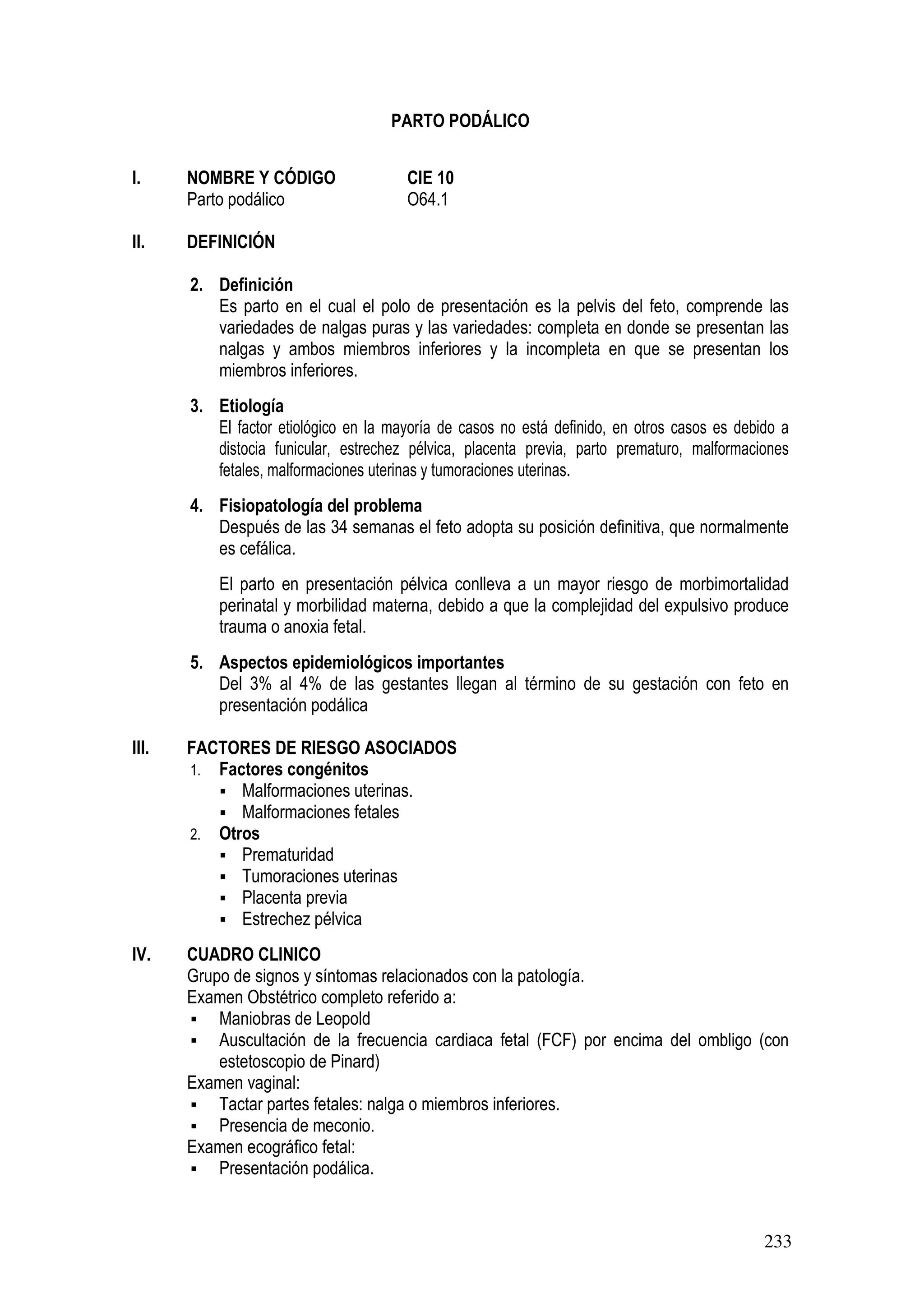 233
PARTO PODÁLICO
I. NOMBRE Y CÓDIGO CIE 10
Parto podálico O64.1
II. DEFINICIÓN
2. Definición
Es parto en el cual el polo de presentación es la pelvis del feto, comprende las
variedades de nalgas puras y las variedades: completa en donde se presentan las
nalgas y ambos miembros inferiores y la incompleta en que se presentan los
miembros inferiores.
3. Etiología
El factor etiológico en la mayoría de casos no está definido, en otros casos es debido a
distocia funicular, estrechez pélvica, placenta previa, parto prematuro, malformaciones
fetales, malformaciones uterinas y tumoraciones uterinas.
4. Fisiopatología del problema
Después de las 34 semanas el feto adopta su posición definitiva, que normalmente
es cefálica.
El parto en presentación pélvica conlleva a un mayor riesgo de morbimortalidad
perinatal y morbilidad materna, debido a que la complejidad del expulsivo produce
trauma o anoxia fetal.
5. Aspectos epidemiológicos importantes
Del 3% al 4% de las gestantes llegan al término de su gestación con feto en
presentación podálica
III. FACTORES DE RIESGO ASOCIADOS
1. Factores congénitos
Malformaciones uterinas.
Malformaciones fetales
2. Otros
Prematuridad
Tumoraciones uterinas
Placenta previa
Estrechez pélvica
IV. CUADRO CLINICO
Grupo de signos y síntomas relacionados con la patología.
Examen Obstétrico completo referido a:
Maniobras de Leopold
Auscultación de la frecuencia cardiaca fetal (FCF) por encima del ombligo (con
estetoscopio de Pinard)
Examen vaginal:
Tactar partes fetales: nalga o miembros inferiores.
Presencia de meconio.
Examen ecográfico fetal:
Presentación podálica.
 