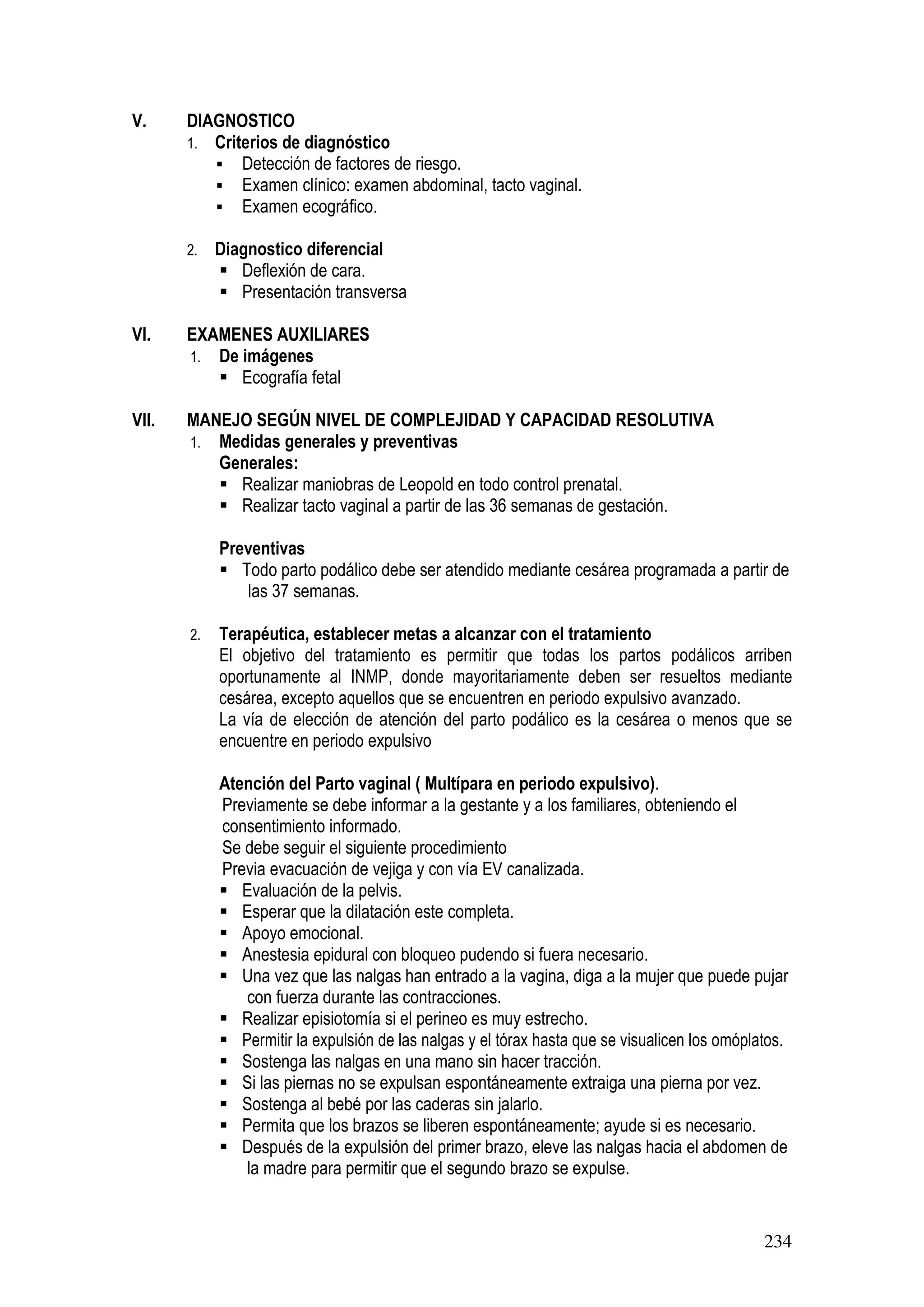 234
V. DIAGNOSTICO
1. Criterios de diagnóstico
Detección de factores de riesgo.
Examen clínico: examen abdominal, tacto vaginal.
Examen ecográfico.
2. Diagnostico diferencial
Deflexión de cara.
Presentación transversa
VI. EXAMENES AUXILIARES
1. De imágenes
Ecografía fetal
VII. MANEJO SEGÚN NIVEL DE COMPLEJIDAD Y CAPACIDAD RESOLUTIVA
1. Medidas generales y preventivas
Generales:
Realizar maniobras de Leopold en todo control prenatal.
Realizar tacto vaginal a partir de las 36 semanas de gestación.
Preventivas
Todo parto podálico debe ser atendido mediante cesárea programada a partir de
las 37 semanas.
2. Terapéutica, establecer metas a alcanzar con el tratamiento
El objetivo del tratamiento es permitir que todas los partos podálicos arriben
oportunamente al INMP, donde mayoritariamente deben ser resueltos mediante
cesárea, excepto aquellos que se encuentren en periodo expulsivo avanzado.
La vía de elección de atención del parto podálico es la cesárea o menos que se
encuentre en periodo expulsivo
Atención del Parto vaginal ( Multípara en periodo expulsivo).
Previamente se debe informar a la gestante y a los familiares, obteniendo el
consentimiento informado.
Se debe seguir el siguiente procedimiento
Previa evacuación de vejiga y con vía EV canalizada.
Evaluación de la pelvis.
Esperar que la dilatación este completa.
Apoyo emocional.
Anestesia epidural con bloqueo pudendo si fuera necesario.
Una vez que las nalgas han entrado a la vagina, diga a la mujer que puede pujar
con fuerza durante las contracciones.
Realizar episiotomía si el perineo es muy estrecho.
Permitir la expulsión de las nalgas y el tórax hasta que se visualicen los omóplatos.
Sostenga las nalgas en una mano sin hacer tracción.
Si las piernas no se expulsan espontáneamente extraiga una pierna por vez.
Sostenga al bebé por las caderas sin jalarlo.
Permita que los brazos se liberen espontáneamente; ayude si es necesario.
Después de la expulsión del primer brazo, eleve las nalgas hacia el abdomen de
la madre para permitir que el segundo brazo se expulse.
 