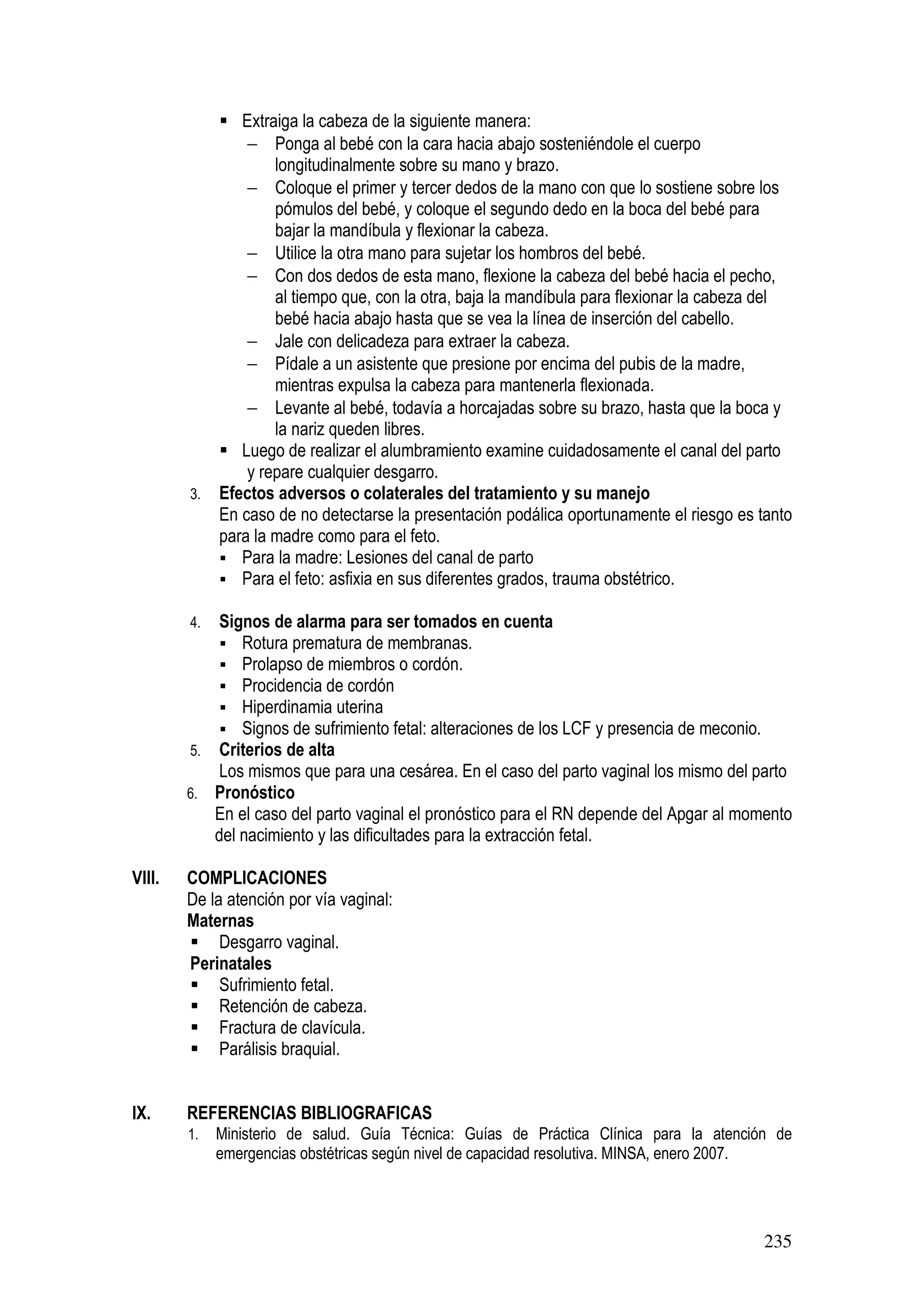 235
Extraiga la cabeza de la siguiente manera:
− Ponga al bebé con la cara hacia abajo sosteniéndole el cuerpo
longitudinalmente sobre su mano y brazo.
− Coloque el primer y tercer dedos de la mano con que lo sostiene sobre los
pómulos del bebé, y coloque el segundo dedo en la boca del bebé para
bajar la mandíbula y flexionar la cabeza.
− Utilice la otra mano para sujetar los hombros del bebé.
− Con dos dedos de esta mano, flexione la cabeza del bebé hacia el pecho,
al tiempo que, con la otra, baja la mandíbula para flexionar la cabeza del
bebé hacia abajo hasta que se vea la línea de inserción del cabello.
− Jale con delicadeza para extraer la cabeza.
− Pídale a un asistente que presione por encima del pubis de la madre,
mientras expulsa la cabeza para mantenerla flexionada.
− Levante al bebé, todavía a horcajadas sobre su brazo, hasta que la boca y
la nariz queden libres.
Luego de realizar el alumbramiento examine cuidadosamente el canal del parto
y repare cualquier desgarro.
3. Efectos adversos o colaterales del tratamiento y su manejo
En caso de no detectarse la presentación podálica oportunamente el riesgo es tanto
para la madre como para el feto.
Para la madre: Lesiones del canal de parto
Para el feto: asfixia en sus diferentes grados, trauma obstétrico.
4. Signos de alarma para ser tomados en cuenta
Rotura prematura de membranas.
Prolapso de miembros o cordón.
Procidencia de cordón
Hiperdinamia uterina
Signos de sufrimiento fetal: alteraciones de los LCF y presencia de meconio.
5. Criterios de alta
Los mismos que para una cesárea. En el caso del parto vaginal los mismo del parto
6. Pronóstico
En el caso del parto vaginal el pronóstico para el RN depende del Apgar al momento
del nacimiento y las dificultades para la extracción fetal.
VIII. COMPLICACIONES
De la atención por vía vaginal:
Maternas
Desgarro vaginal.
Perinatales
Sufrimiento fetal.
Retención de cabeza.
Fractura de clavícula.
Parálisis braquial.
IX. REFERENCIAS BIBLIOGRAFICAS
1. Ministerio de salud. Guía Técnica: Guías de Práctica Clínica para la atención de
emergencias obstétricas según nivel de capacidad resolutiva. MINSA, enero 2007.
 