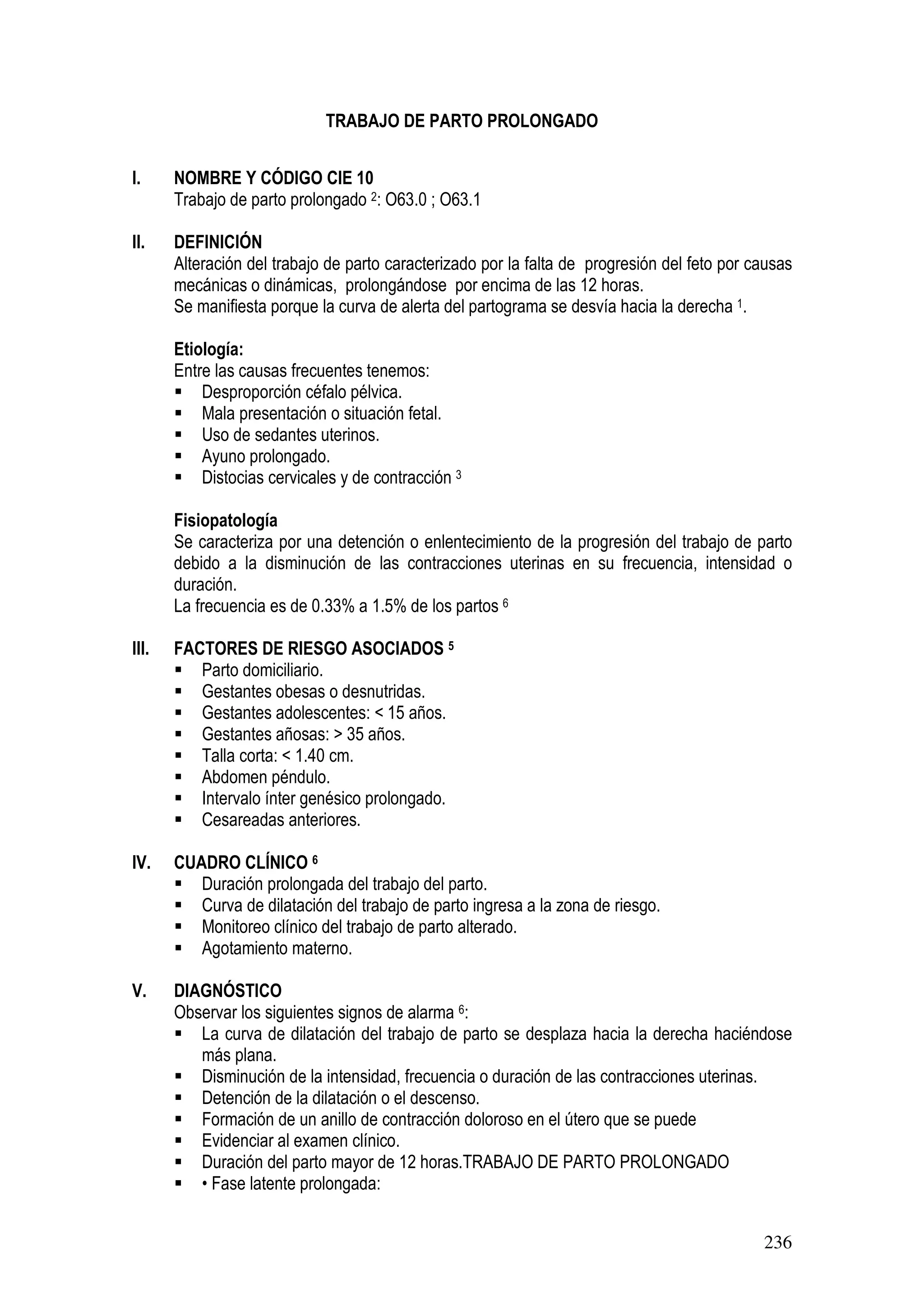 236
TRABAJO DE PARTO PROLONGADO
I. NOMBRE Y CÓDIGO CIE 10
Trabajo de parto prolongado 2: O63.0 ; O63.1
II. DEFINICIÓN
Alteración del trabajo de parto caracterizado por la falta de progresión del feto por causas
mecánicas o dinámicas, prolongándose por encima de las 12 horas.
Se manifiesta porque la curva de alerta del partograma se desvía hacia la derecha 1.
Etiología:
Entre las causas frecuentes tenemos:
Desproporción céfalo pélvica.
Mala presentación o situación fetal.
Uso de sedantes uterinos.
Ayuno prolongado.
Distocias cervicales y de contracción 3
Fisiopatología
Se caracteriza por una detención o enlentecimiento de la progresión del trabajo de parto
debido a la disminución de las contracciones uterinas en su frecuencia, intensidad o
duración.
La frecuencia es de 0.33% a 1.5% de los partos 6
TRABAJO DE PARTO PROLONGADO
III. FACTORES DE RIESGO ASOCIADOS 5
Parto domiciliario.
Gestantes obesas o desnutridas.
Gestantes adolescentes: < 15 años.
Gestantes añosas: > 35 años.
Talla corta: < 1.40 cm.
Abdomen péndulo.
Intervalo ínter genésico prolongado.
Cesareadas anteriores.
IV. CUADRO CLÍNICO 6
Duración prolongada del trabajo del parto.
Curva de dilatación del trabajo de parto ingresa a la zona de riesgo.
Monitoreo clínico del trabajo de parto alterado.
Agotamiento materno.
V. DIAGNÓSTICO
Observar los siguientes signos de alarma 6:
La curva de dilatación del trabajo de parto se desplaza hacia la derecha haciéndose
más plana.
Disminución de la intensidad, frecuencia o duración de las contracciones uterinas.
Detención de la dilatación o el descenso.
Formación de un anillo de contracción doloroso en el útero que se puede
Evidenciar al examen clínico.
Duración del parto mayor de 12 horas.TRABAJO DE PARTO PROLONGADO
• Fase latente prolongada:
 