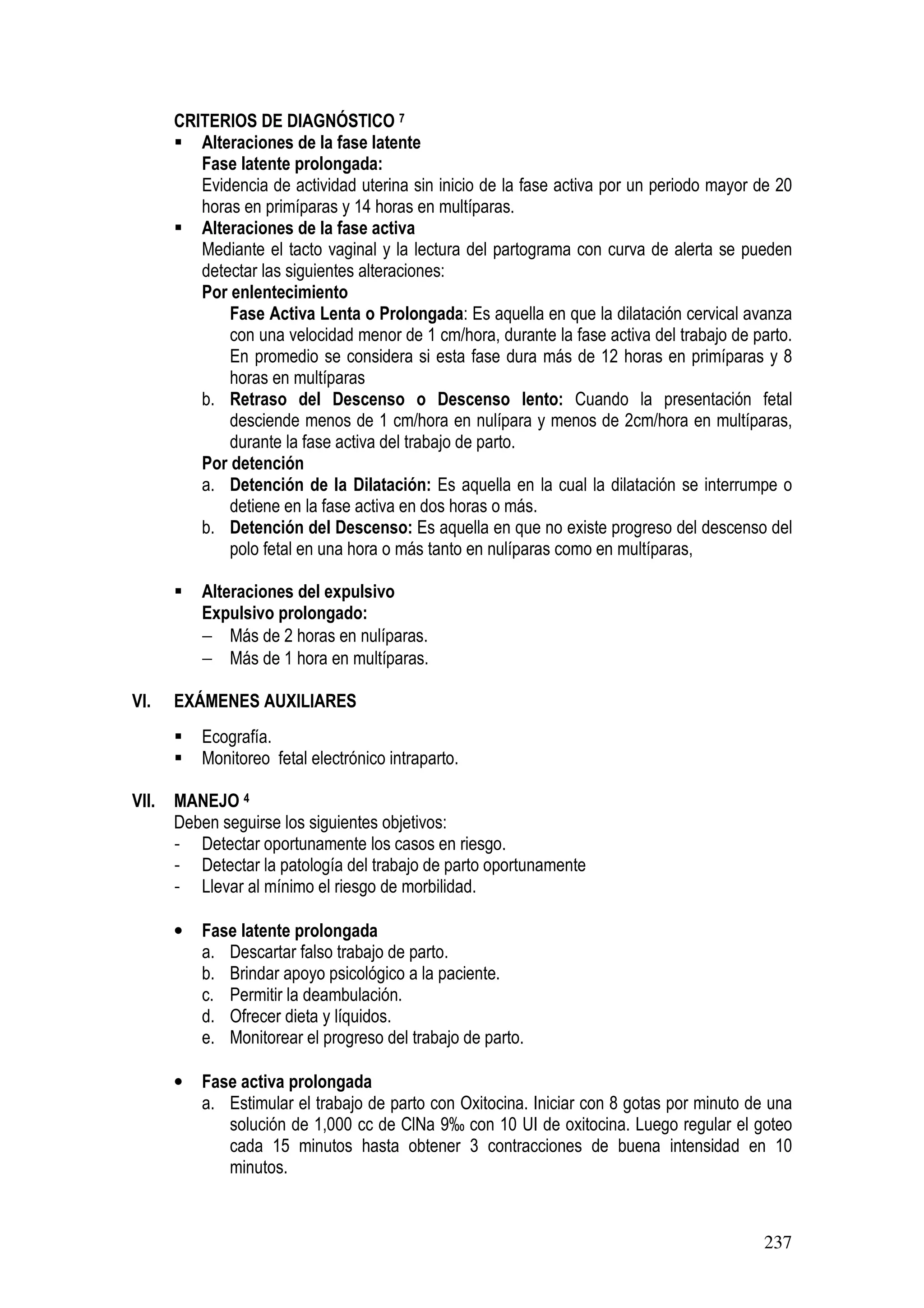 237
CRITERIOS DE DIAGNÓSTICO 7
Alteraciones de la fase latente
Fase latente prolongada:
Evidencia de actividad uterina sin inicio de la fase activa por un periodo mayor de 20
horas en primíparas y 14 horas en multíparas.
Alteraciones de la fase activa
Mediante el tacto vaginal y la lectura del partograma con curva de alerta se pueden
detectar las siguientes alteraciones:
Por enlentecimiento
a. Fase Activa Lenta o Prolongada: Es aquella en que la dilatación cervical avanza
con una velocidad menor de 1 cm/hora, durante la fase activa del trabajo de parto.
En promedio se considera si esta fase dura más de 12 horas en primíparas y 8
horas en multíparasTRABAO DE PARTO PROLONGADO
b. Retraso del Descenso o Descenso lento: Cuando la presentación fetal
desciende menos de 1 cm/hora en nulípara y menos de 2cm/hora en multíparas,
durante la fase activa del trabajo de parto.
Por detención
a. Detención de la Dilatación: Es aquella en la cual la dilatación se interrumpe o
detiene en la fase activa en dos horas o más.
b. Detención del Descenso: Es aquella en que no existe progreso del descenso del
polo fetal en una hora o más tanto en nulíparas como en multíparas,
Alteraciones del expulsivo
Expulsivo prolongado:
− Más de 2 horas en nulíparas.
− Más de 1 hora en multíparas.
VI. EXÁMENES AUXILIARES
Ecografía.
Monitoreo fetal electrónico intraparto.
VII. MANEJO 4
Deben seguirse los siguientes objetivos:
- Detectar oportunamente los casos en riesgo.
- Detectar la patología del trabajo de parto oportunamente
- Llevar al mínimo el riesgo de morbilidad.
• Fase latente prolongada
a. Descartar falso trabajo de parto.
b. Brindar apoyo psicológico a la paciente.
c. Permitir la deambulación.
d. Ofrecer dieta y líquidos.
e. Monitorear el progreso del trabajo de parto.
• Fase activa prolongada
a. Estimular el trabajo de parto con Oxitocina. Iniciar con 8 gotas por minuto de una
solución de 1,000 cc de ClNa 9‰ con 10 UI de oxitocina. Luego regular el goteo
cada 15 minutos hasta obtener 3 contracciones de buena intensidad en 10
minutos.
 