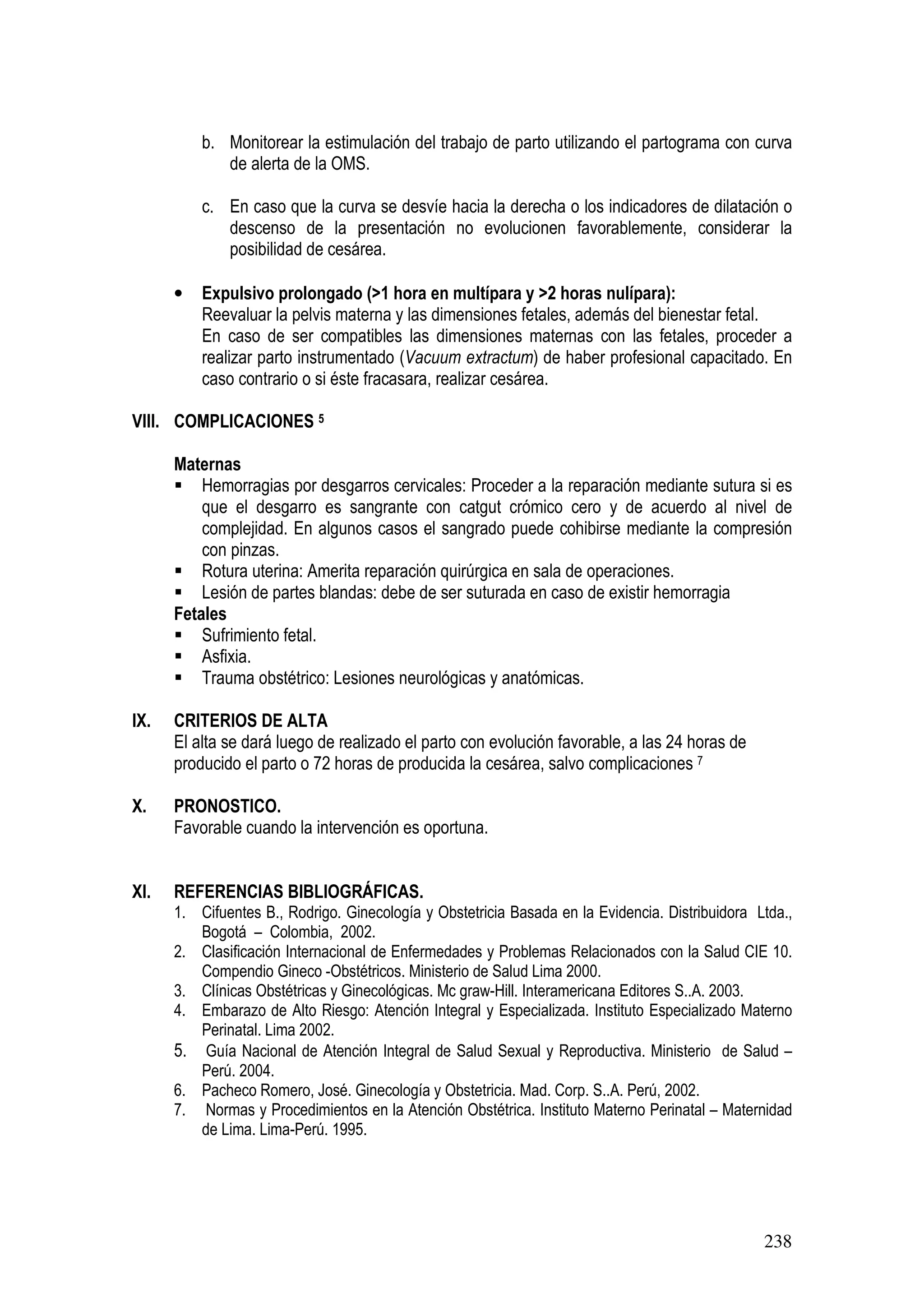238
b. Monitorear la estimulación del trabajo de parto utilizando el partograma con curva
de alerta de la OMS.
c. En caso que la curva se desvíe hacia la derecha o los indicadores de dilatación o
descenso de la presentación no evolucionen favorablemente, considerar la
posibilidad de cesárea.
• Expulsivo prolongado (>1 hora en multípara y >2 horas nulípara):
Reevaluar la pelvis materna y las dimensiones fetales, además del bienestar fetal.
En caso de ser compatibles las dimensiones maternas con las fetales, proceder a
realizar parto instrumentado (Vacuum extractum) de haber profesional capacitado. En
caso contrario o si éste fracasara, realizar cesárea.
VIII. COMPLICACIONES 5
Maternas
Hemorragias por desgarros cervicales: Proceder a la reparación mediante sutura si es
que el desgarro es sangrante con catgut crómico cero y de acuerdo al nivel de
complejidad. En algunos casos el sangrado puede cohibirse mediante la compresión
con pinzas.
Rotura uterina: Amerita reparación quirúrgica en sala de operaciones.
Lesión de partes blandas: debe de ser suturada en caso de existir hemorragia PARTO
Fetales
Sufrimiento fetal.
Asfixia.
Trauma obstétrico: Lesiones neurológicas y anatómicas.
IX. CRITERIOS DE ALTA
El alta se dará luego de realizado el parto con evolución favorable, a las 24 horas de
producido el parto o 72 horas de producida la cesárea, salvo complicaciones 7
X. PRONOSTICO.
Favorable cuando la intervención es oportuna.
XI. REFERENCIAS BIBLIOGRÁFICAS.
1. Cifuentes B., Rodrigo. Ginecología y Obstetricia Basada en la Evidencia. Distribuidora Ltda.,
Bogotá – Colombia, 2002.
2. Clasificación Internacional de Enfermedades y Problemas Relacionados con la Salud CIE 10.
Compendio Gineco -Obstétricos. Ministerio de Salud Lima 2000.
3. Clínicas Obstétricas y Ginecológicas. Mc graw-Hill. Interamericana Editores S..A. 2003.
4. Embarazo de Alto Riesgo: Atención Integral y Especializada. Instituto Especializado Materno
Perinatal. Lima 2002.
5. Guía Nacional de Atención Integral de Salud Sexual y Reproductiva. Ministerio de Salud –
Perú. 2004.
6. Pacheco Romero, José. Ginecología y Obstetricia. Mad. Corp. S..A. Perú, 2002.
7. Normas y Procedimientos en la Atención Obstétrica. Instituto Materno Perinatal – Maternidad
de Lima. Lima-Perú. 1995.
 