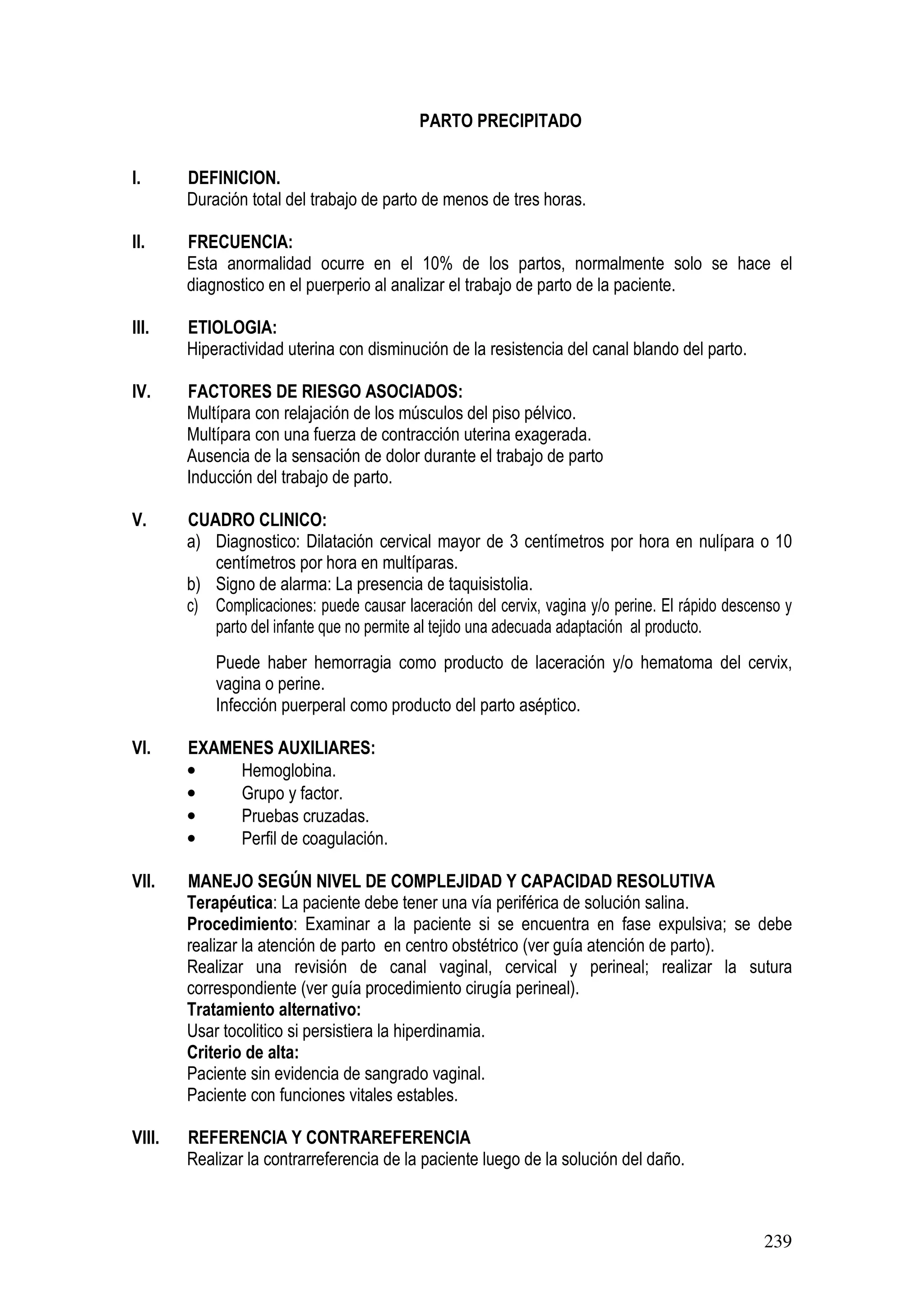 239
PARTO PRECIPITADO
I. DEFINICION.
Duración total del trabajo de parto de menos de tres horas.
II. FRECUENCIA:
Esta anormalidad ocurre en el 10% de los partos, normalmente solo se hace el
diagnostico en el puerperio al analizar el trabajo de parto de la paciente.
III. ETIOLOGIA:
Hiperactividad uterina con disminución de la resistencia del canal blando del parto.
IV. FACTORES DE RIESGO ASOCIADOS:
Multípara con relajación de los músculos del piso pélvico.
Multípara con una fuerza de contracción uterina exagerada.
Ausencia de la sensación de dolor durante el trabajo de parto
Inducción del trabajo de parto.
V. CUADRO CLINICO:
a) Diagnostico: Dilatación cervical mayor de 3 centímetros por hora en nulípara o 10
centímetros por hora en multíparas.
b) Signo de alarma: La presencia de taquisistolia.
c) Complicaciones: puede causar laceración del cervix, vagina y/o perine. El rápido descenso y
parto del infante que no permite al tejido una adecuada adaptación al producto.
Puede haber hemorragia como producto de laceración y/o hematoma del cervix,
vagina o perine.
Infección puerperal como producto del parto aséptico.
VI. EXAMENES AUXILIARES:
• Hemoglobina.
• Grupo y factor.
• Pruebas cruzadas.
• Perfil de coagulación.
VII. MANEJO SEGÚN NIVEL DE COMPLEJIDAD Y CAPACIDAD RESOLUTIVA
Terapéutica: La paciente debe tener una vía periférica de solución salina.
Procedimiento: Examinar a la paciente si se encuentra en fase expulsiva; se debe
realizar la atención de parto en centro obstétrico (ver guía atención de parto).
Realizar una revisión de canal vaginal, cervical y perineal; realizar la sutura
correspondiente (ver guía procedimiento cirugía perineal).
Tratamiento alternativo:
Usar tocolitico si persistiera la hiperdinamia.
Criterio de alta:
Paciente sin evidencia de sangrado vaginal.
Paciente con funciones vitales estables.
VIII. REFERENCIA Y CONTRAREFERENCIA
Realizar la contrarreferencia de la paciente luego de la solución del daño.
 