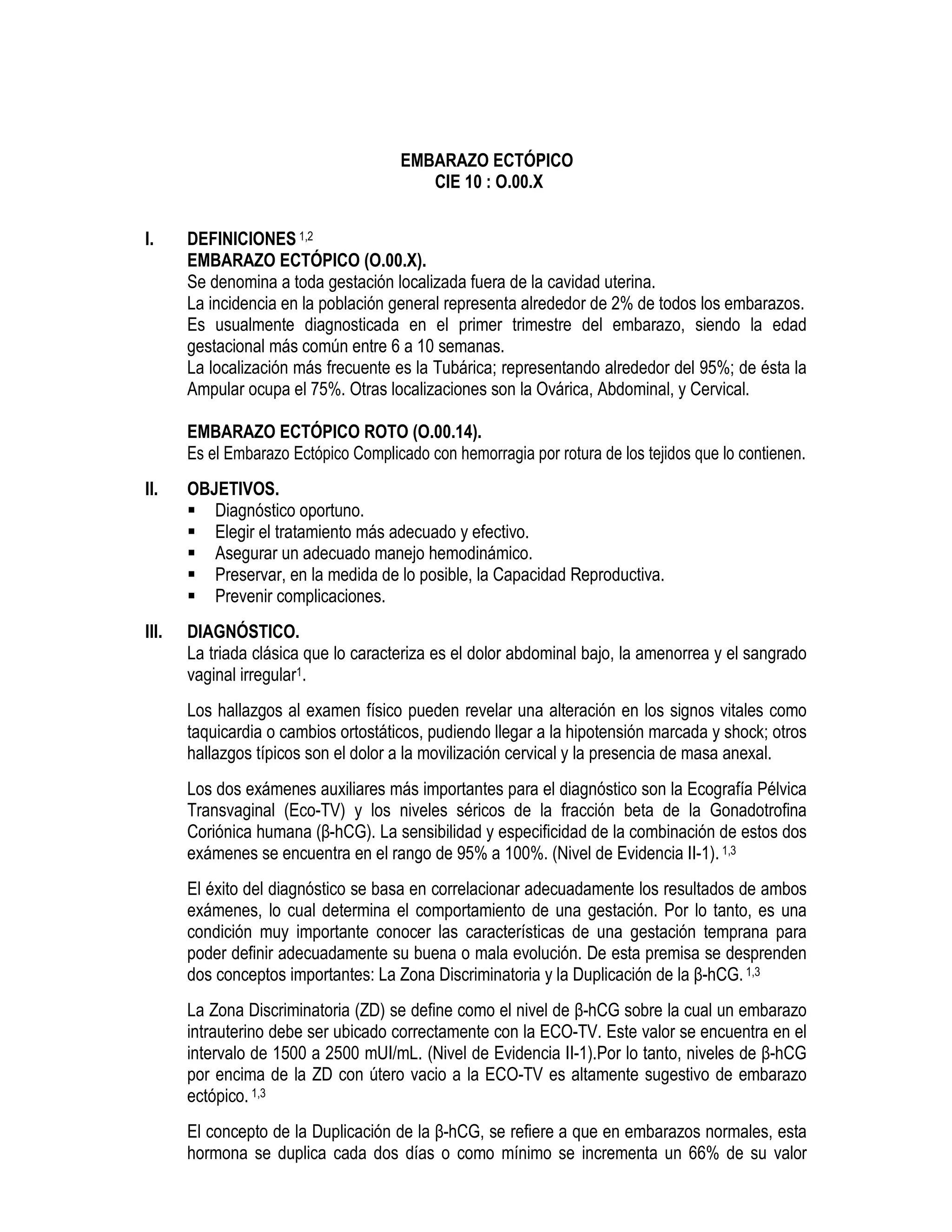 EMBARAZO ECTÓPICO
CIE 10 : O.00.X
I. DEFINICIONES 1,2
EMBARAZO ECTÓPICO (O.00.X).
Se denomina a toda gestación localizada fuera de la cavidad uterina.
La incidencia en la población general representa alrededor de 2% de todos los embarazos.
Es usualmente diagnosticada en el primer trimestre del embarazo, siendo la edad
gestacional más común entre 6 a 10 semanas.
La localización más frecuente es la Tubárica; representando alrededor del 95%; de ésta la
Ampular ocupa el 75%. Otras localizaciones son la Ovárica, Abdominal, y Cervical.
EMBARAZO ECTÓPICO ROTO (O.00.14).
Es el Embarazo Ectópico Complicado con hemorragia por rotura de los tejidos que lo contienen.
II. OBJETIVOS.
Diagnóstico oportuno.
Elegir el tratamiento más adecuado y efectivo.
Asegurar un adecuado manejo hemodinámico.
Preservar, en la medida de lo posible, la Capacidad Reproductiva.
Prevenir complicaciones.
III. DIAGNÓSTICO.
La triada clásica que lo caracteriza es el dolor abdominal bajo, la amenorrea y el sangrado
vaginal irregular1.
Los hallazgos al examen físico pueden revelar una alteración en los signos vitales como
taquicardia o cambios ortostáticos, pudiendo llegar a la hipotensión marcada y shock; otros
hallazgos típicos son el dolor a la movilización cervical y la presencia de masa anexal.
Los dos exámenes auxiliares más importantes para el diagnóstico son la Ecografía Pélvica
Transvaginal (Eco-TV) y los niveles séricos de la fracción beta de la Gonadotrofina
Coriónica humana (β-hCG). La sensibilidad y especificidad de la combinación de estos dos
exámenes se encuentra en el rango de 95% a 100%. (Nivel de Evidencia II-1). 1,3
El éxito del diagnóstico se basa en correlacionar adecuadamente los resultados de ambos
exámenes, lo cual determina el comportamiento de una gestación. Por lo tanto, es una
condición muy importante conocer las características de una gestación temprana para
poder definir adecuadamente su buena o mala evolución. De esta premisa se desprenden
dos conceptos importantes: La Zona Discriminatoria y la Duplicación de la β-hCG.1,3
La Zona Discriminatoria (ZD) se define como el nivel de β-hCG sobre la cual un embarazo
intrauterino debe ser ubicado correctamente con la ECO-TV. Este valor se encuentra en el
intervalo de 1500 a 2500 mUI/mL. (Nivel de Evidencia II-1).Por lo tanto, niveles de β-hCG
por encima de la ZD con útero vacio a la ECO-TV es altamente sugestivo de embarazo
ectópico. 1,3
El concepto de la Duplicación de la β-hCG, se refiere a que en embarazos normales, esta
hormona se duplica cada dos días o como mínimo se incrementa un 66% de su valor
 