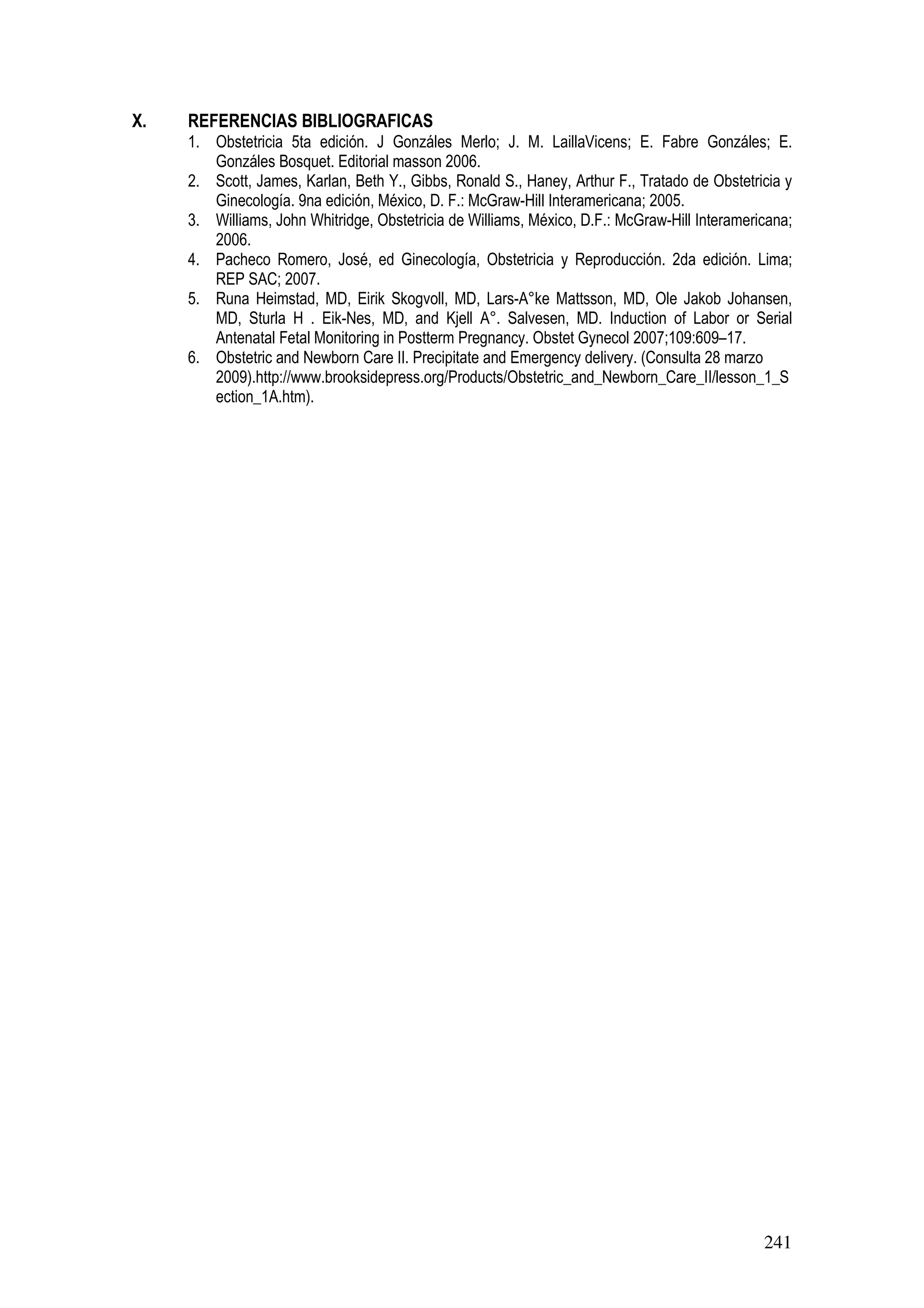 241
X. REFERENCIAS BIBLIOGRAFICAS
1. Obstetricia 5ta edición. J Gonzáles Merlo; J. M. LaillaVicens; E. Fabre Gonzáles; E.
Gonzáles Bosquet. Editorial masson 2006.
2. Scott, James, Karlan, Beth Y., Gibbs, Ronald S., Haney, Arthur F., Tratado de Obstetricia y
Ginecología. 9na edición, México, D. F.: McGraw-Hill Interamericana; 2005.
3. Williams, John Whitridge, Obstetricia de Williams, México, D.F.: McGraw-Hill Interamericana;
2006.
4. Pacheco Romero, José, ed Ginecología, Obstetricia y Reproducción. 2da edición. Lima;
REP SAC; 2007.
5. Runa Heimstad, MD, Eirik Skogvoll, MD, Lars-A°ke Mattsson, MD, Ole Jakob Johansen,
MD, Sturla H . Eik-Nes, MD, and Kjell A°. Salvesen, MD. Induction of Labor or Serial
Antenatal Fetal Monitoring in Postterm Pregnancy. Obstet Gynecol 2007;109:609–17.
6. Obstetric and Newborn Care II. Precipitate and Emergency delivery. (Consulta 28 marzo
2009).http://www.brooksidepress.org/Products/Obstetric_and_Newborn_Care_II/lesson_1_S
ection_1A.htm).
 