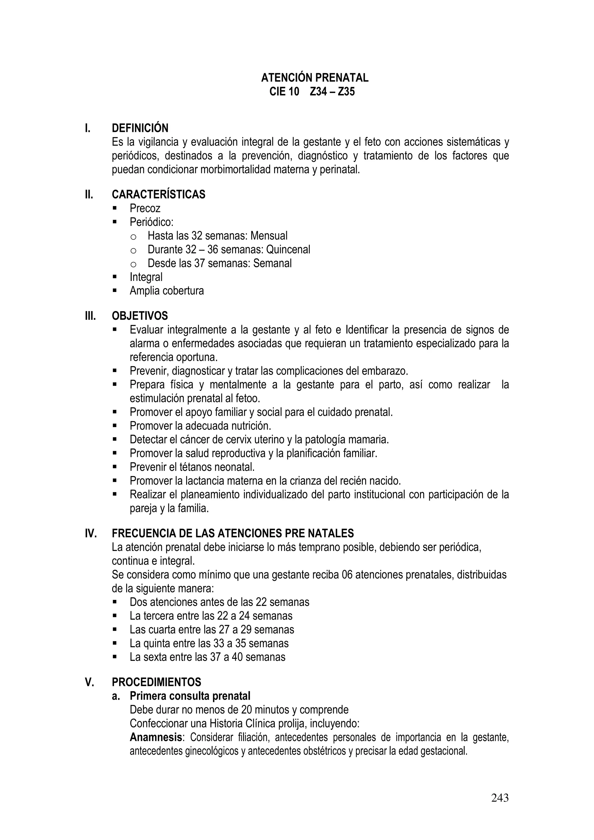 243
ATENCIÓN PRENATAL
CIE 10 Z34 – Z35
I. DEFINICIÓN
Es la vigilancia y evaluación integral de la gestante y el feto con acciones sistemáticas y
periódicos, destinados a la prevención, diagnóstico y tratamiento de los factores que
puedan condicionar morbimortalidad materna y perinatal.
II. CARACTERÍSTICAS
Precoz
Periódico:
o Hasta las 32 semanas: Mensual
o Durante 32 – 36 semanas: Quincenal
o Desde las 37 semanas: Semanal
Integral
Amplia cobertura
III. OBJETIVOS
Evaluar integralmente a la gestante y al feto e Identificar la presencia de signos de
alarma o enfermedades asociadas que requieran un tratamiento especializado para la
referencia oportuna.
Prevenir, diagnosticar y tratar las complicaciones del embarazo.
Prepara física y mentalmente a la gestante para el parto, así como realizar la
estimulación prenatal al fetoo.
Promover el apoyo familiar y social para el cuidado prenatal.
Promover la adecuada nutrición.
Detectar el cáncer de cervix uterino y la patología mamaria.
Promover la salud reproductiva y la planificación familiar.
Prevenir el tétanos neonatal.
Promover la lactancia materna en la crianza del recién nacido.
Realizar el planeamiento individualizado del parto institucional con participación de la
pareja y la familia.
IV. FRECUENCIA DE LAS ATENCIONES PRE NATALES
La atención prenatal debe iniciarse lo más temprano posible, debiendo ser periódica,
continua e integral.
Se considera como mínimo que una gestante reciba 06 atenciones prenatales, distribuidas
de la siguiente manera:
Dos atenciones antes de las 22 semanas
La tercera entre las 22 a 24 semanas
Las cuarta entre las 27 a 29 semanas
La quinta entre las 33 a 35 semanas
La sexta entre las 37 a 40 semanas
V. PROCEDIMIENTOS
a. Primera consulta prenatal
Debe durar no menos de 20 minutos y comprende
Confeccionar una Historia Clínica prolija, incluyendo:
Anamnesis: Considerar filiación, antecedentes personales de importancia en la gestante,
antecedentes ginecológicos y antecedentes obstétricos y precisar la edad gestacional.
 