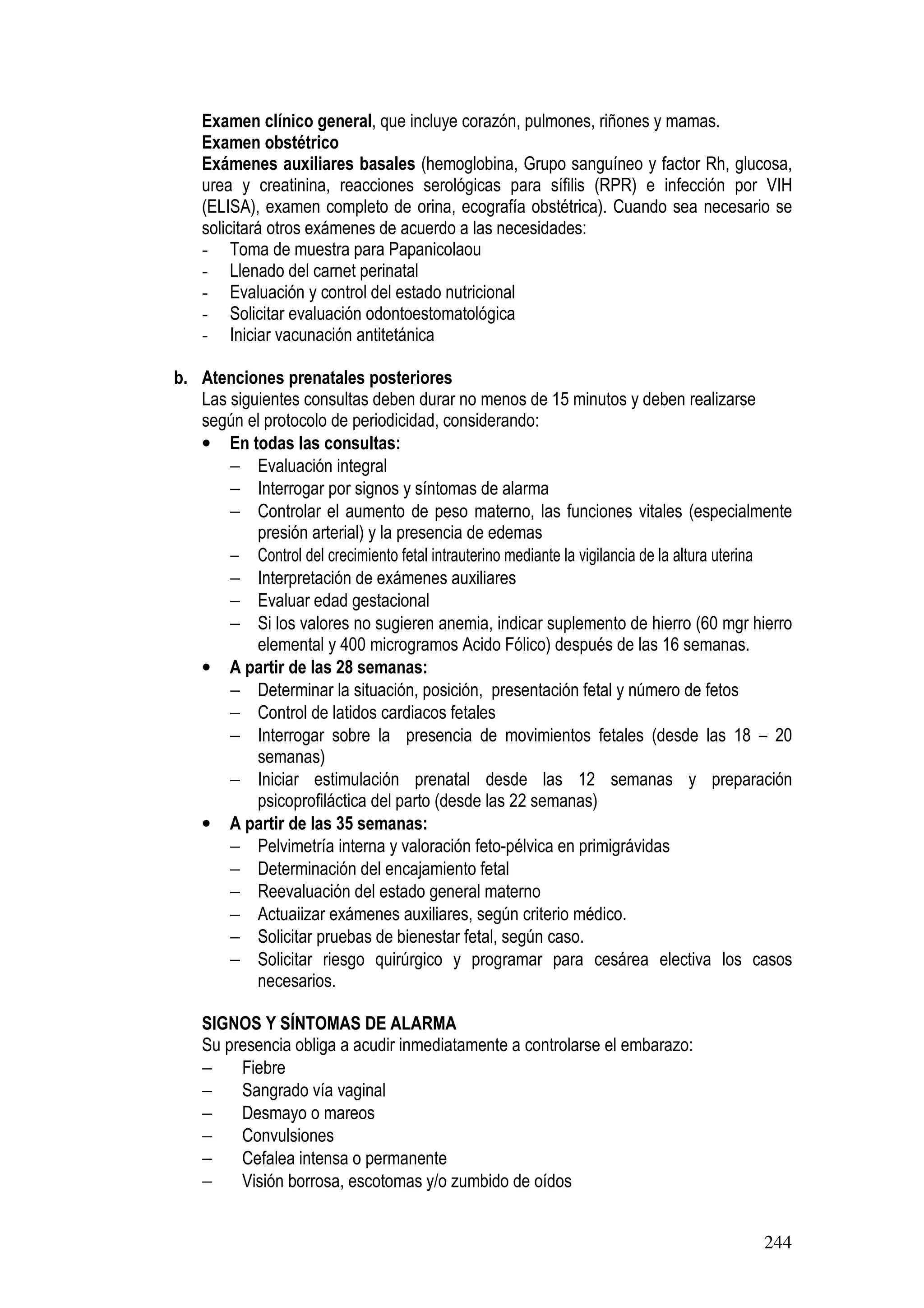 244
Examen clínico general, que incluye corazón, pulmones, riñones y mamas.
Examen obstétrico
Exámenes auxiliares basales (hemoglobina, Grupo sanguíneo y factor Rh, glucosa,
urea y creatinina, reacciones serológicas para sífilis (RPR) e infección por VIH
(ELISA), examen completo de orina, ecografía obstétrica). Cuando sea necesario se
solicitará otros exámenes de acuerdo a las necesidades:
- Toma de muestra para Papanicolaou
- Llenado del carnet perinatal
- Evaluación y control del estado nutricional
- Solicitar evaluación odontoestomatológica
- Iniciar vacunación antitetánica
b. Atenciones prenatales posteriores
Las siguientes consultas deben durar no menos de 15 minutos y deben realizarse
según el protocolo de periodicidad, considerando:
• En todas las consultas:
− Evaluación integral
− Interrogar por signos y síntomas de alarma
− Controlar el aumento de peso materno, las funciones vitales (especialmente
presión arterial) y la presencia de edemas
− Control del crecimiento fetal intrauterino mediante la vigilancia de la altura uterina
− Interpretación de exámenes auxiliares
− Evaluar edad gestacional
− Si los valores no sugieren anemia, indicar suplemento de hierro (60 mgr hierro
elemental y 400 microgramos Acido Fólico) después de las 16 semanas.
• A partir de las 28 semanas:
− Determinar la situación, posición, presentación fetal y número de fetos
− Control de latidos cardiacos fetales
− Interrogar sobre la presencia de movimientos fetales (desde las 18 – 20
semanas)
− Iniciar estimulación prenatal desde las 12 semanas y preparación
psicoprofiláctica del parto (desde las 22 semanas)
• A partir de las 35 semanas:
− Pelvimetría interna y valoración feto-pélvica en primigrávidas
− Determinación del encajamiento fetal
− Reevaluación del estado general materno
− Actuaiizar exámenes auxiliares, según criterio médico.
− Solicitar pruebas de bienestar fetal, según caso.
− Solicitar riesgo quirúrgico y programar para cesárea electiva los casos
necesarios.
SIGNOS Y SÍNTOMAS DE ALARMA
Su presencia obliga a acudir inmediatamente a controlarse el embarazo:
− Fiebre
− Sangrado vía vaginal
− Desmayo o mareos
− Convulsiones
− Cefalea intensa o permanente
− Visión borrosa, escotomas y/o zumbido de oídos
 