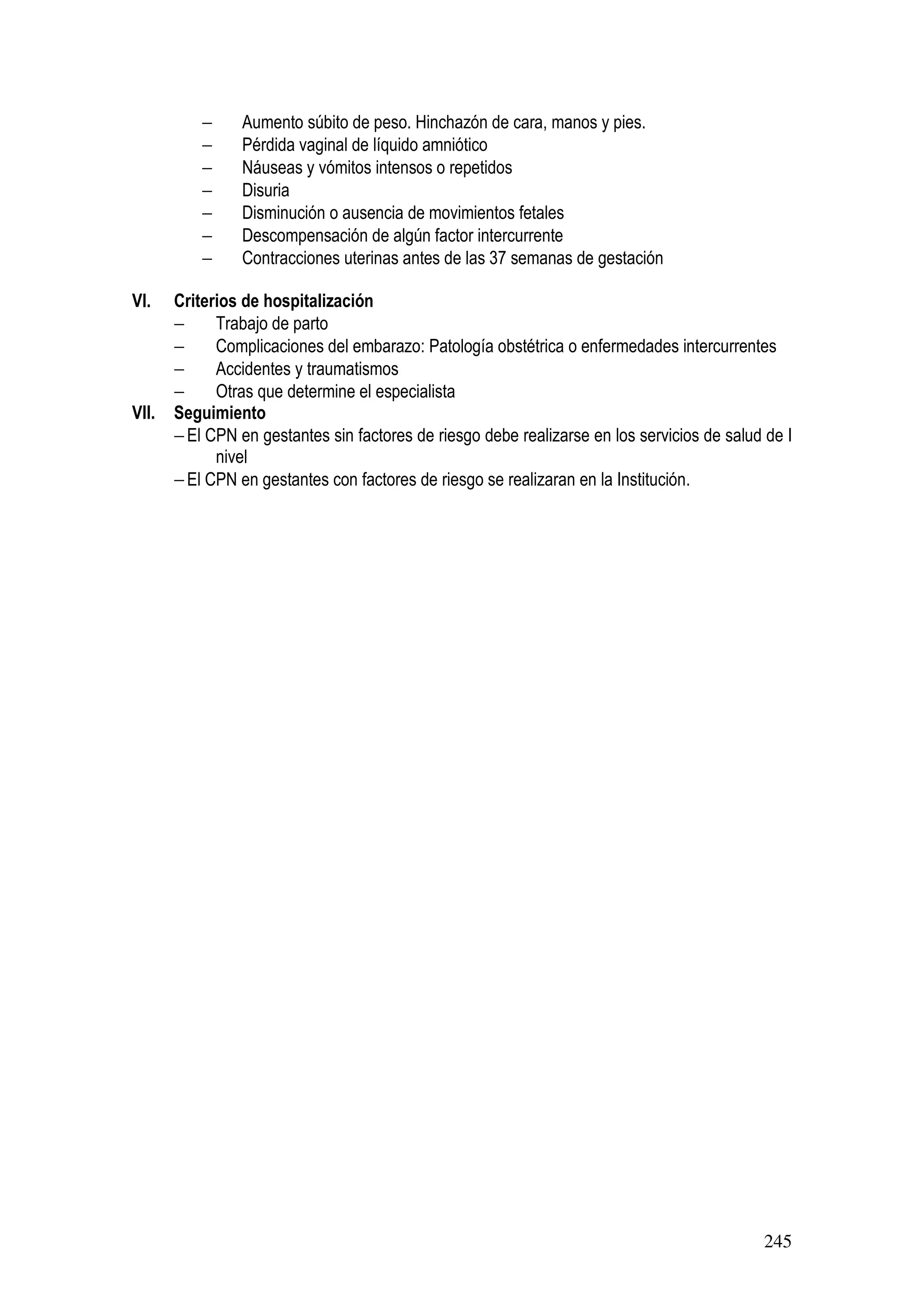 245
− Aumento súbito de peso. Hinchazón de cara, manos y pies.
− Pérdida vaginal de líquido amniótico
− Náuseas y vómitos intensos o repetidos
− Disuria
− Disminución o ausencia de movimientos fetales
− Descompensación de algún factor intercurrente
− Contracciones uterinas antes de las 37 semanas de gestación
VI. Criterios de hospitalización
− Trabajo de parto
− Complicaciones del embarazo: Patología obstétrica o enfermedades intercurrentes
− Accidentes y traumatismos
− Otras que determine el especialista
VII. Seguimiento
− El CPN en gestantes sin factores de riesgo debe realizarse en los servicios de salud de I
nivel
− El CPN en gestantes con factores de riesgo se realizaran en la Institución.
 