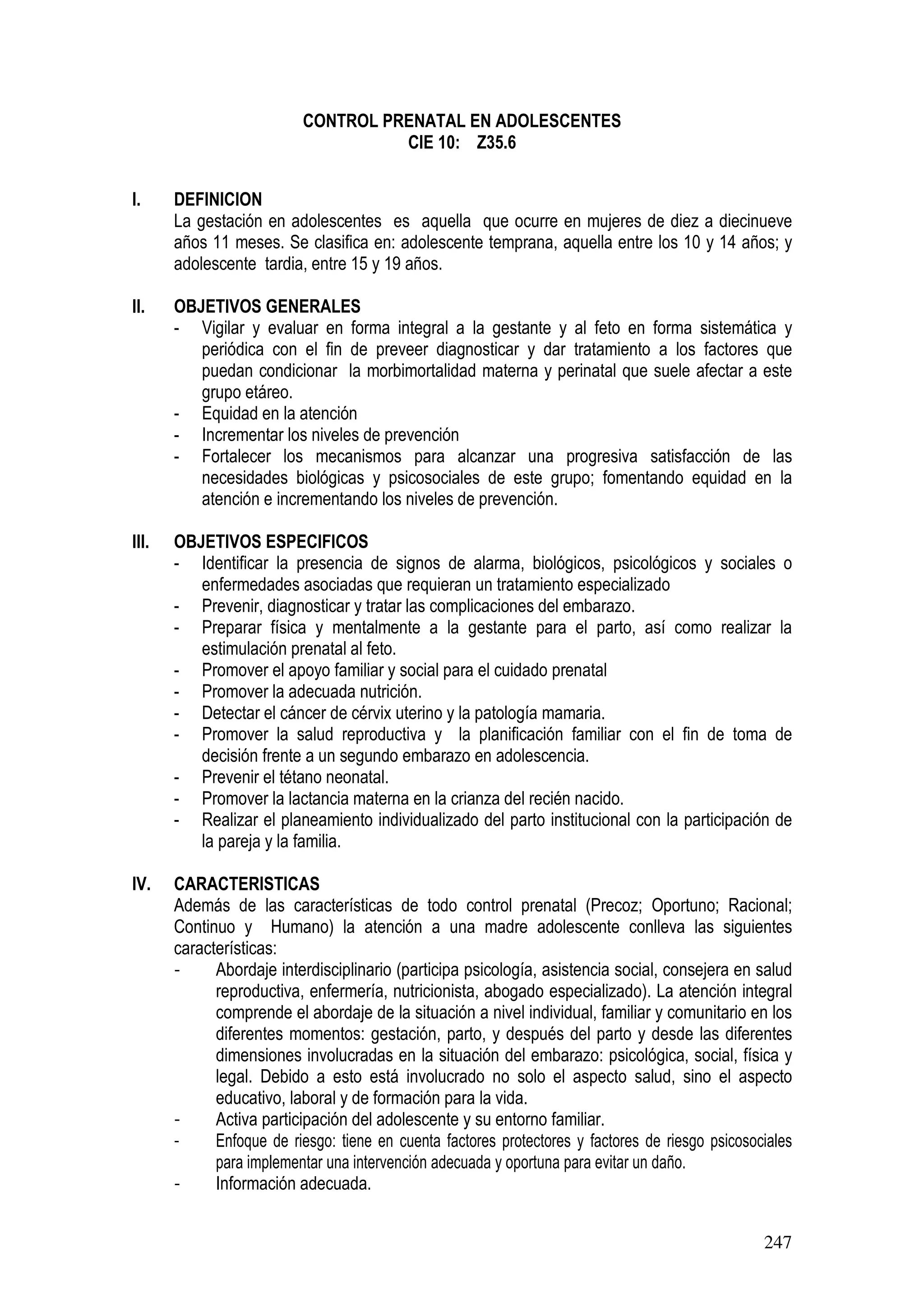 247
CONTROL PRENATAL EN ADOLESCENTES
CIE 10: Z35.6
I. DEFINICION
La gestación en adolescentes es aquella que ocurre en mujeres de diez a diecinueve
años 11 meses. Se clasifica en: adolescente temprana, aquella entre los 10 y 14 años; y
adolescente tardia, entre 15 y 19 años.
II. OBJETIVOS GENERALES
- Vigilar y evaluar en forma integral a la gestante y al feto en forma sistemática y
periódica con el fin de preveer diagnosticar y dar tratamiento a los factores que
puedan condicionar la morbimortalidad materna y perinatal que suele afectar a este
grupo etáreo.
- Equidad en la atención
- Incrementar los niveles de prevención
- Fortalecer los mecanismos para alcanzar una progresiva satisfacción de las
necesidades biológicas y psicosociales de este grupo; fomentando equidad en la
atención e incrementando los niveles de prevención.
III. OBJETIVOS ESPECIFICOS
- Identificar la presencia de signos de alarma, biológicos, psicológicos y sociales o
enfermedades asociadas que requieran un tratamiento especializado
- Prevenir, diagnosticar y tratar las complicaciones del embarazo.
- Preparar física y mentalmente a la gestante para el parto, así como realizar la
estimulación prenatal al feto.
- Promover el apoyo familiar y social para el cuidado prenatal
- Promover la adecuada nutrición.
- Detectar el cáncer de cérvix uterino y la patología mamaria.
- Promover la salud reproductiva y la planificación familiar con el fin de toma de
decisión frente a un segundo embarazo en adolescencia.
- Prevenir el tétano neonatal.
- Promover la lactancia materna en la crianza del recién nacido.
- Realizar el planeamiento individualizado del parto institucional con la participación de
la pareja y la familia.
IV. CARACTERISTICAS
Además de las características de todo control prenatal (Precoz; Oportuno; Racional;
Continuo y Humano) la atención a una madre adolescente conlleva las siguientes
características:
- Abordaje interdisciplinario (participa psicología, asistencia social, consejera en salud
reproductiva, enfermería, nutricionista, abogado especializado). La atención integral
comprende el abordaje de la situación a nivel individual, familiar y comunitario en los
diferentes momentos: gestación, parto, y después del parto y desde las diferentes
dimensiones involucradas en la situación del embarazo: psicológica, social, física y
legal. Debido a esto está involucrado no solo el aspecto salud, sino el aspecto
educativo, laboral y de formación para la vida.
- Activa participación del adolescente y su entorno familiar.
- Enfoque de riesgo: tiene en cuenta factores protectores y factores de riesgo psicosociales
para implementar una intervención adecuada y oportuna para evitar un daño.
- Información adecuada.
 
