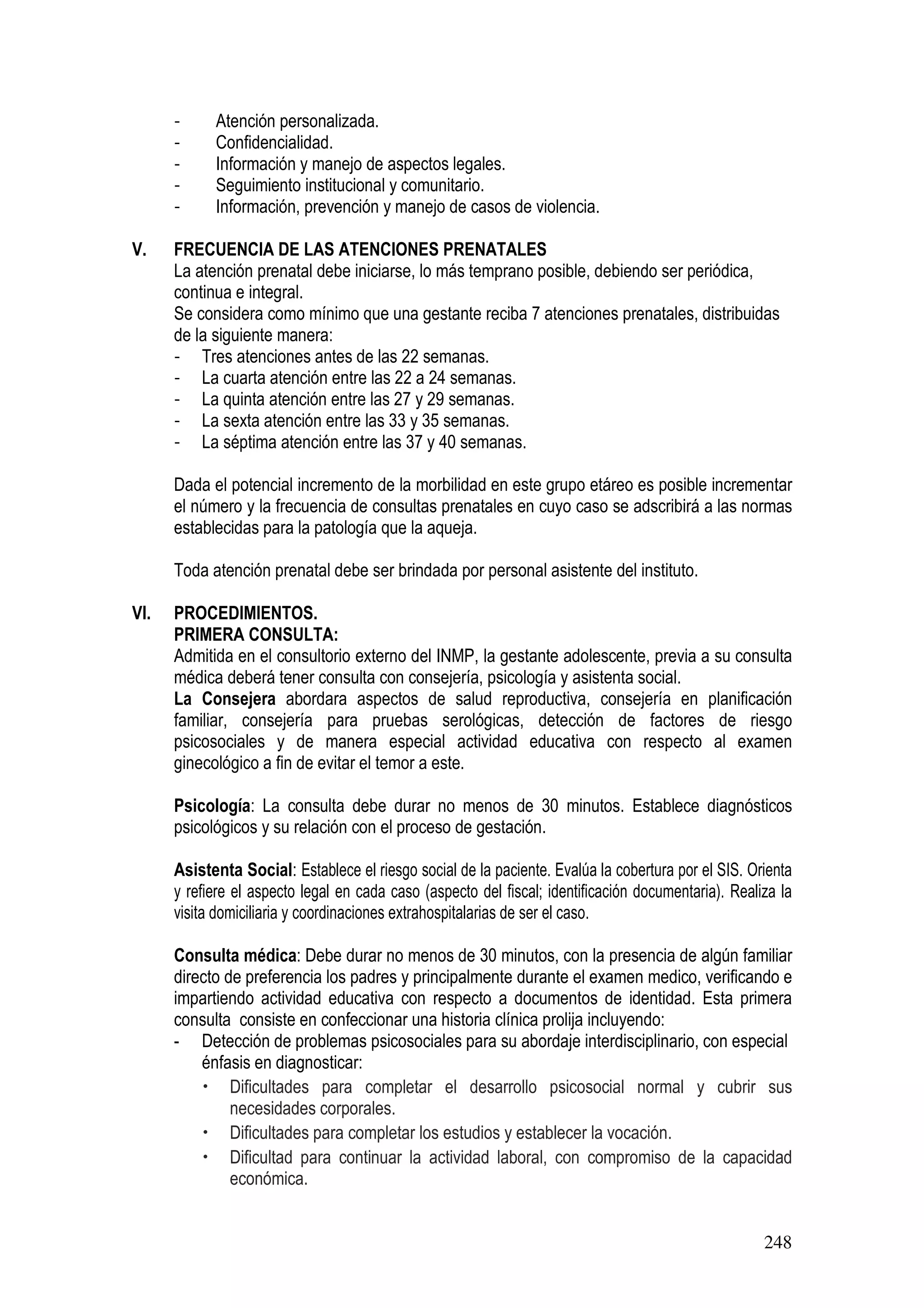248
- Atención personalizada.
- Confidencialidad.
- Información y manejo de aspectos legales.
- Seguimiento institucional y comunitario.
- Información, prevención y manejo de casos de violencia.
V. FRECUENCIA DE LAS ATENCIONES PRENATALES
La atención prenatal debe iniciarse, lo más temprano posible, debiendo ser periódica,
continua e integral.
Se considera como mínimo que una gestante reciba 7 atenciones prenatales, distribuidas
de la siguiente manera:
- Tres atenciones antes de las 22 semanas.
- La cuarta atención entre las 22 a 24 semanas.
- La quinta atención entre las 27 y 29 semanas.
- La sexta atención entre las 33 y 35 semanas.
- La séptima atención entre las 37 y 40 semanas.
Dada el potencial incremento de la morbilidad en este grupo etáreo es posible incrementar
el número y la frecuencia de consultas prenatales en cuyo caso se adscribirá a las normas
establecidas para la patología que la aqueja.
Toda atención prenatal debe ser brindada por personal asistente del instituto.
VI. PROCEDIMIENTOS.
PRIMERA CONSULTA:
Admitida en el consultorio externo del INMP, la gestante adolescente, previa a su consulta
médica deberá tener consulta con consejería, psicología y asistenta social.
La Consejera abordara aspectos de salud reproductiva, consejería en planificación
familiar, consejería para pruebas serológicas, detección de factores de riesgo
psicosociales y de manera especial actividad educativa con respecto al examen
ginecológico a fin de evitar el temor a este.
Psicología: La consulta debe durar no menos de 30 minutos. Establece diagnósticos
psicológicos y su relación con el proceso de gestación.
Asistenta Social: Establece el riesgo social de la paciente. Evalúa la cobertura por el SIS. Orienta
y refiere el aspecto legal en cada caso (aspecto del fiscal; identificación documentaria). Realiza la
visita domiciliaria y coordinaciones extrahospitalarias de ser el caso.
Consulta médica: Debe durar no menos de 30 minutos, con la presencia de algún familiar
directo de preferencia los padres y principalmente durante el examen medico, verificando e
impartiendo actividad educativa con respecto a documentos de identidad. Esta primera
consulta consiste en confeccionar una historia clínica prolija incluyendo:
- Detección de problemas psicosociales para su abordaje interdisciplinario, con especial
énfasis en diagnosticar:
• Dificultades para completar el desarrollo psicosocial normal y cubrir sus
necesidades corporales.
• Dificultades para completar los estudios y establecer la vocación.
• Dificultad para continuar la actividad laboral, con compromiso de la capacidad
económica.
 