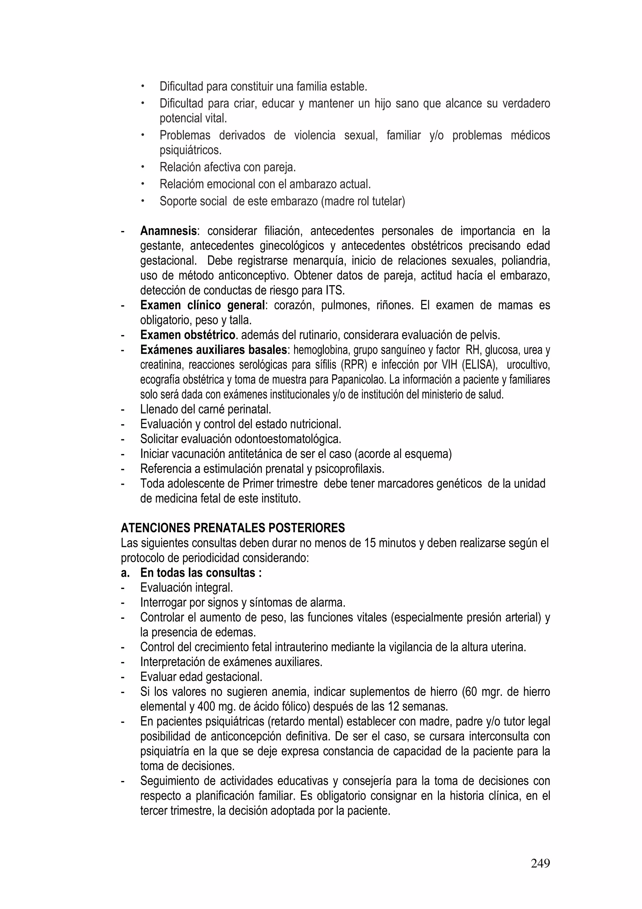 249
• Dificultad para constituir una familia estable.
• Dificultad para criar, educar y mantener un hijo sano que alcance su verdadero
potencial vital.
• Problemas derivados de violencia sexual, familiar y/o problemas médicos
psiquiátricos.
• Relación afectiva con pareja.
• Relacióm emocional con el ambarazo actual.
• Soporte social de este embarazo (madre rol tutelar)
- Anamnesis: considerar filiación, antecedentes personales de importancia en la
gestante, antecedentes ginecológicos y antecedentes obstétricos precisando edad
gestacional. Debe registrarse menarquía, inicio de relaciones sexuales, poliandria,
uso de método anticonceptivo. Obtener datos de pareja, actitud hacía el embarazo,
detección de conductas de riesgo para ITS.
- Examen clínico general: corazón, pulmones, riñones. El examen de mamas es
obligatorio, peso y talla.
- Examen obstétrico. además del rutinario, considerara evaluación de pelvis.
- Exámenes auxiliares basales: hemoglobina, grupo sanguíneo y factor RH, glucosa, urea y
creatinina, reacciones serológicas para sífilis (RPR) e infección por VIH (ELISA), urocultivo,
ecografía obstétrica y toma de muestra para Papanicolao. La información a paciente y familiares
solo será dada con exámenes institucionales y/o de institución del ministerio de salud.
- Llenado del carné perinatal.
- Evaluación y control del estado nutricional.
- Solicitar evaluación odontoestomatológica.
- Iniciar vacunación antitetánica de ser el caso (acorde al esquema)
- Referencia a estimulación prenatal y psicoprofilaxis.
- Toda adolescente de Primer trimestre debe tener marcadores genéticos de la unidad
de medicina fetal de este instituto.
ATENCIONES PRENATALES POSTERIORES
Las siguientes consultas deben durar no menos de 15 minutos y deben realizarse según el
protocolo de periodicidad considerando:
a. En todas las consultas :
- Evaluación integral.
- Interrogar por signos y síntomas de alarma.
- Controlar el aumento de peso, las funciones vitales (especialmente presión arterial) y
la presencia de edemas.
- Control del crecimiento fetal intrauterino mediante la vigilancia de la altura uterina.
- Interpretación de exámenes auxiliares.
- Evaluar edad gestacional.
- Si los valores no sugieren anemia, indicar suplementos de hierro (60 mgr. de hierro
elemental y 400 mg. de ácido fólico) después de las 12 semanas.
- En pacientes psiquiátricas (retardo mental) establecer con madre, padre y/o tutor legal
posibilidad de anticoncepción definitiva. De ser el caso, se cursara interconsulta con
psiquiatría en la que se deje expresa constancia de capacidad de la paciente para la
toma de decisiones.
- Seguimiento de actividades educativas y consejería para la toma de decisiones con
respecto a planificación familiar. Es obligatorio consignar en la historia clínica, en el
tercer trimestre, la decisión adoptada por la paciente.
 