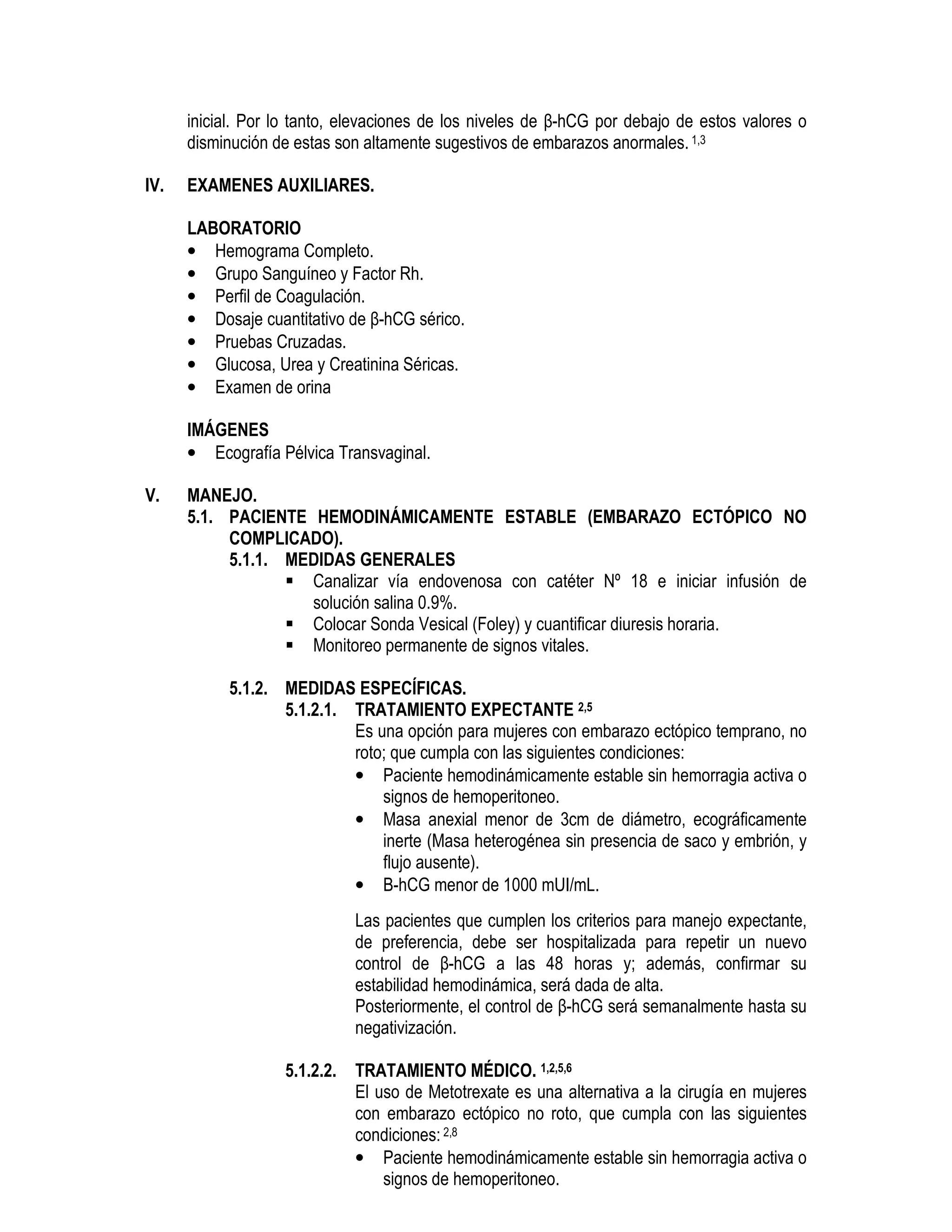inicial. Por lo tanto, elevaciones de los niveles de β-hCG por debajo de estos valores o
disminución de estas son altamente sugestivos de embarazos anormales.1,3
IV. EXAMENES AUXILIARES.
LABORATORIO
• Hemograma Completo.
• Grupo Sanguíneo y Factor Rh.
• Perfil de Coagulación.
• Dosaje cuantitativo de β-hCG sérico.
• Pruebas Cruzadas.
• Glucosa, Urea y Creatinina Séricas.
• Examen de orina
IMÁGENES
• Ecografía Pélvica Transvaginal.
V. MANEJO.
5.1. PACIENTE HEMODINÁMICAMENTE ESTABLE (EMBARAZO ECTÓPICO NO
COMPLICADO).
5.1.1. MEDIDAS GENERALES
Canalizar vía endovenosa con catéter Nº 18 e iniciar infusión de
solución salina 0.9%.
Colocar Sonda Vesical (Foley) y cuantificar diuresis horaria.
Monitoreo permanente de signos vitales.
5.1.2. MEDIDAS ESPECÍFICAS.
5.1.2.1. TRATAMIENTO EXPECTANTE 2,5
Es una opción para mujeres con embarazo ectópico temprano, no
roto; que cumpla con las siguientes condiciones:
• Paciente hemodinámicamente estable sin hemorragia activa o
signos de hemoperitoneo.
• Masa anexial menor de 3cm de diámetro, ecográficamente
inerte (Masa heterogénea sin presencia de saco y embrión, y
flujo ausente).
• Β-hCG menor de 1000 mUI/mL.
Las pacientes que cumplen los criterios para manejo expectante,
de preferencia, debe ser hospitalizada para repetir un nuevo
control de β-hCG a las 48 horas y; además, confirmar su
estabilidad hemodinámica, será dada de alta.
Posteriormente, el control de β-hCG será semanalmente hasta su
negativización.
5.1.2.2. TRATAMIENTO MÉDICO. 1,2,5,6
El uso de Metotrexate es una alternativa a la cirugía en mujeres
con embarazo ectópico no roto, que cumpla con las siguientes
condiciones: 2,8
• Paciente hemodinámicamente estable sin hemorragia activa o
signos de hemoperitoneo.
 