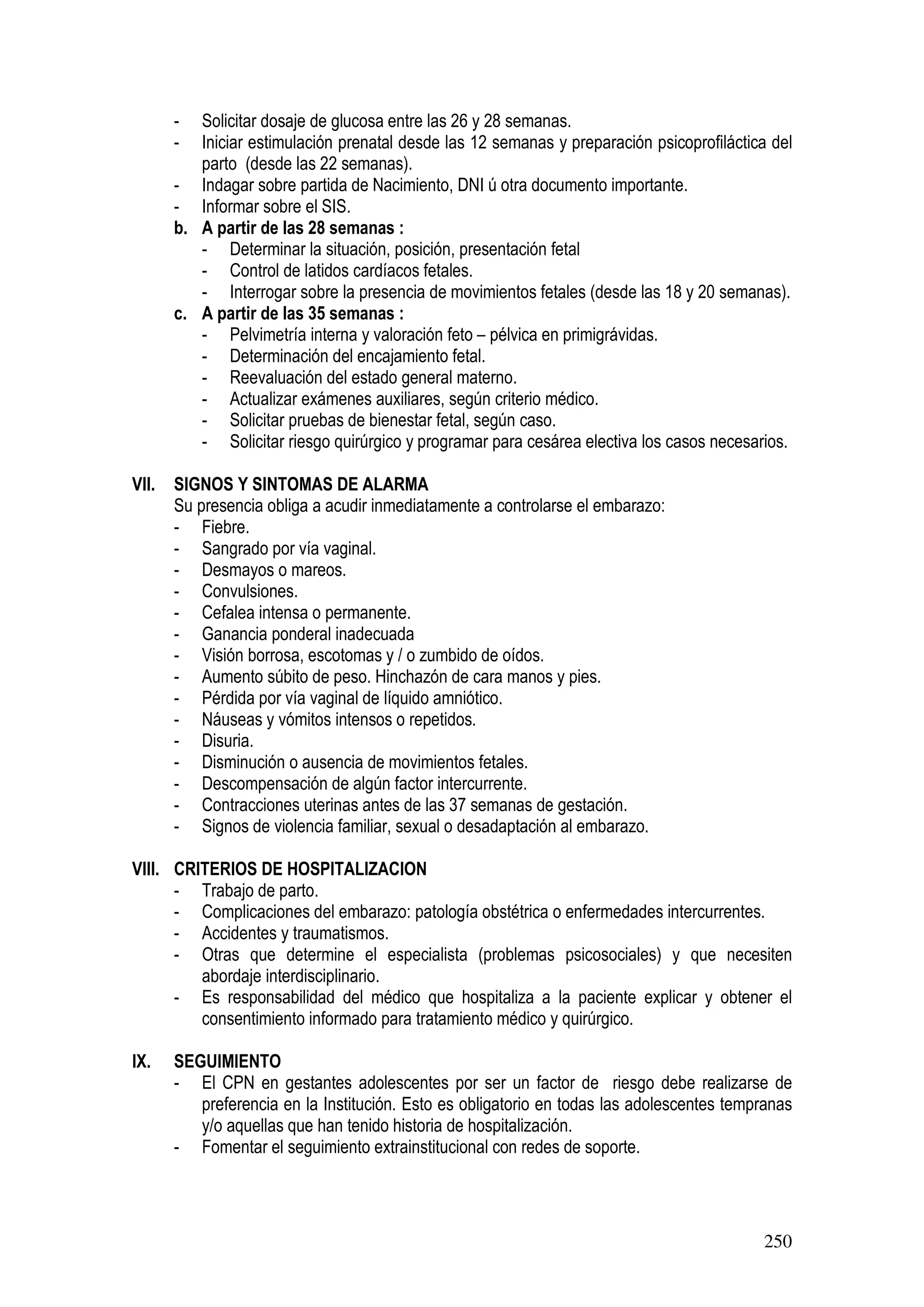 250
- Solicitar dosaje de glucosa entre las 26 y 28 semanas.
- Iniciar estimulación prenatal desde las 12 semanas y preparación psicoprofiláctica del
parto (desde las 22 semanas).
- Indagar sobre partida de Nacimiento, DNI ú otra documento importante.
- Informar sobre el SIS.
b. A partir de las 28 semanas :
- Determinar la situación, posición, presentación fetal
- Control de latidos cardíacos fetales.
- Interrogar sobre la presencia de movimientos fetales (desde las 18 y 20 semanas).
c. A partir de las 35 semanas :
- Pelvimetría interna y valoración feto – pélvica en primigrávidas.
- Determinación del encajamiento fetal.
- Reevaluación del estado general materno.
- Actualizar exámenes auxiliares, según criterio médico.
- Solicitar pruebas de bienestar fetal, según caso.
- Solicitar riesgo quirúrgico y programar para cesárea electiva los casos necesarios.
VII. SIGNOS Y SINTOMAS DE ALARMA
Su presencia obliga a acudir inmediatamente a controlarse el embarazo:
- Fiebre.
- Sangrado por vía vaginal.
- Desmayos o mareos.
- Convulsiones.
- Cefalea intensa o permanente.
- Ganancia ponderal inadecuada
- Visión borrosa, escotomas y / o zumbido de oídos.
- Aumento súbito de peso. Hinchazón de cara manos y pies.
- Pérdida por vía vaginal de líquido amniótico.
- Náuseas y vómitos intensos o repetidos.
- Disuria.
- Disminución o ausencia de movimientos fetales.
- Descompensación de algún factor intercurrente.
- Contracciones uterinas antes de las 37 semanas de gestación.
- Signos de violencia familiar, sexual o desadaptación al embarazo.
VIII. CRITERIOS DE HOSPITALIZACION
- Trabajo de parto.
- Complicaciones del embarazo: patología obstétrica o enfermedades intercurrentes.
- Accidentes y traumatismos.
- Otras que determine el especialista (problemas psicosociales) y que necesiten
abordaje interdisciplinario.
- Es responsabilidad del médico que hospitaliza a la paciente explicar y obtener el
consentimiento informado para tratamiento médico y quirúrgico.
IX. SEGUIMIENTO
- El CPN en gestantes adolescentes por ser un factor de riesgo debe realizarse de
preferencia en la Institución. Esto es obligatorio en todas las adolescentes tempranas
y/o aquellas que han tenido historia de hospitalización.
- Fomentar el seguimiento extrainstitucional con redes de soporte.
 